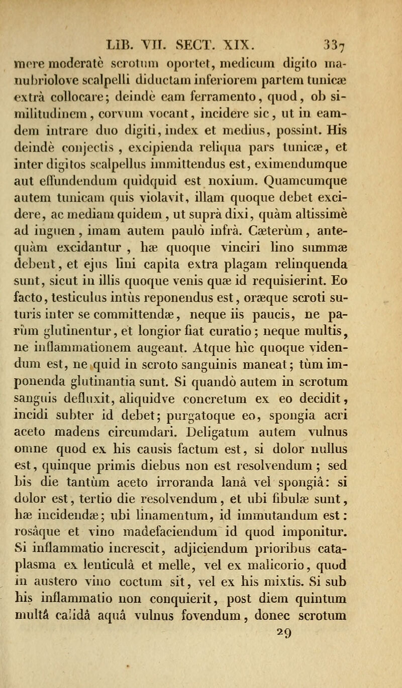 vnrre moderatc scrotum oportet, medicum digito nia- nubriolove scalpelli diductam inferiorem partem tunicae extra collocare; deinde eam ferramento, quod, ob si- militudincm, corvuni vocant, inciderc sic, ut iu eam- dem intrare duo digiti,index et medius, possint. His deinde conjectis , excipienda reliqua pars lunicae, et inter digitos scalpellus immittendus est, eximeudumque aut eflundendum quidquid est noxium. Quamcumque autem tunicam quis violavit, illam quoque debet exci- dere, ac mediam quidem , ut supra dixi, quam altissime ad inguen, imam autem paulo infra. Caeterum, ante- quam excidantur , hae quoque vinciri lino summae debent, et ejus lini capita extra plagarn relinquenda sunt, sicut in illis quoque venis quae id requisierint. Eo facto, testiculus intus reponendus est, oraeque scroti su- turis inter se committendae, neque iis paucis, ne pa- rum glutinentur, et longior fiat curatio; neque multis, ne inflammationem augeant. Atque hic quoque viden- dum est, ne quid in scroto sanguinis maneat; tiimim- ponenda glutinantia sunt. Si quando autem in scrotum sanguis defluxit, aliquidve concretum ex eo decidit, incidi subter id debet; purgatoque eo, spongia acri aceto madens circumdari. Deligatum autem vulnus omne quod ex his causis factum est, si dolor nullus est, quinque primis diebus non est resolvendum; sed bis die tantiim aceto irroranda lana vei spongia: si dolor est, tertio die resolvendum, et ubi fibulae sunt, hae incidendae; ubi linamentum, id immutandum est: rosaque et vino madefaciendum id quod imponitur. Si inflammatio iucrescit, adjiciendum prioribus cata- plasma ex lenticula et melle, vel ex malicorio, quud in austero vino coctum sit, vel ex his mixtis. Si sub his inflammatio non conquierit, post diem quintum multa calida aqua vulnus fovendum, donec scrotum 29