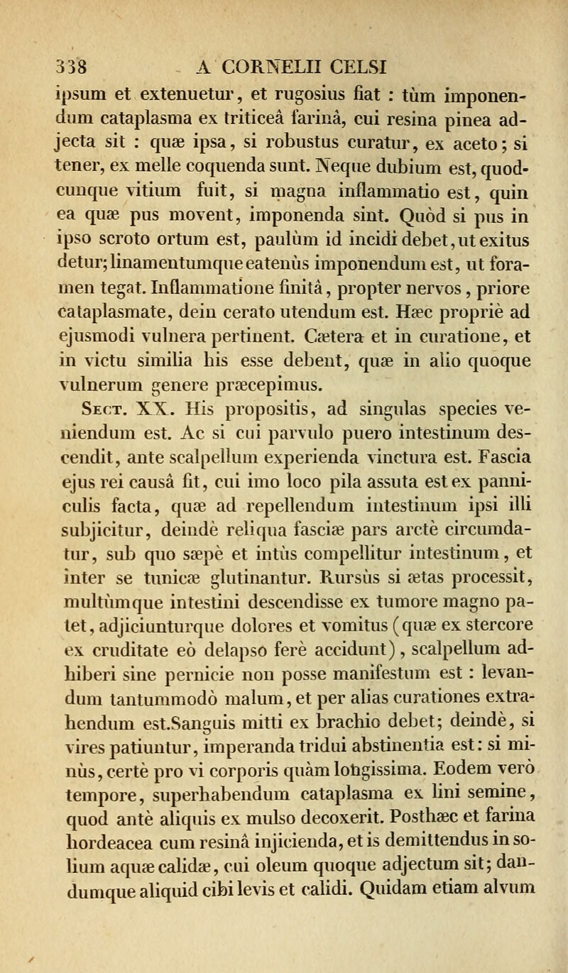 ipsum et extenuetur, et rugosius fiat : tum imponen- dum cataplasma ex triticea farina, cui resina pinea ad- jecta sit : quae ipsa, si robustus curatur, ex aceto; si tener, ex melle coquenda sunt. Neque dubium est, quod- cunque vitium fuit, si magna inflammatio est, quin ea quae pus movent, imponenda sint. Quod si pus in ipso scroto ortum est, paulum id incidi debet, ut exitus detur;linamentumqueeatenus imponendumest, ut fora- men tegat. Inflammatione finita, propter nervos, priore cataplasmate, dein cerato utendum est. Haec proprie ad ejusmodi vulnera pertinent. Caetera et in curatione, et in victu similia bis esse debent, quae in alio quoque vulnerum genere praecepimus. Sect. XX. His propositis, ad singulas species ve- niendum est. Ac si cui parvulo puero intestinum des- cendit, ante scalpellum experienda vinctura est. Fascia ejus rei causa fit, cui imo loco pila assuta est ex panni- culis facta, quae ad repellendum intestinum ipsi illi subjicitur, deinde reliqua fasciae pars arcte circumda- tur, sub quo saepe et intus compellitur intestinum, et inter se tunicae glutinantur. Rursus si aetas processit, multumque intestini descendisse ex tumore magno pa- tet, adjiciunturque dolores et vomitus (quae ex stercore ex cruditate eo delapso fere accidunt), scalpellum ad- hiberi sine pernicie non posse manifestum est: levan- dum tantummodo malum, et per alias curationes extra- hendum est.Sanguis mitti ex brachio debet; deinde, si virespatiuntur, imperanda tridui abstinentia est: si mi- nus, certe pro vi corporis quam lohgissima. Eodem vero tempore, superhabendum cataplasma ex lini semine, quod ante aliquis ex mulso decoxerit. Posthaec et farina hordeacea cum resina injicieuda, etis demittendus inso- lium aquae calidae, cui oleum quoque adjectum sit; dan- dumque aliquid cibilevis et calidi. Quidam etiam alvum