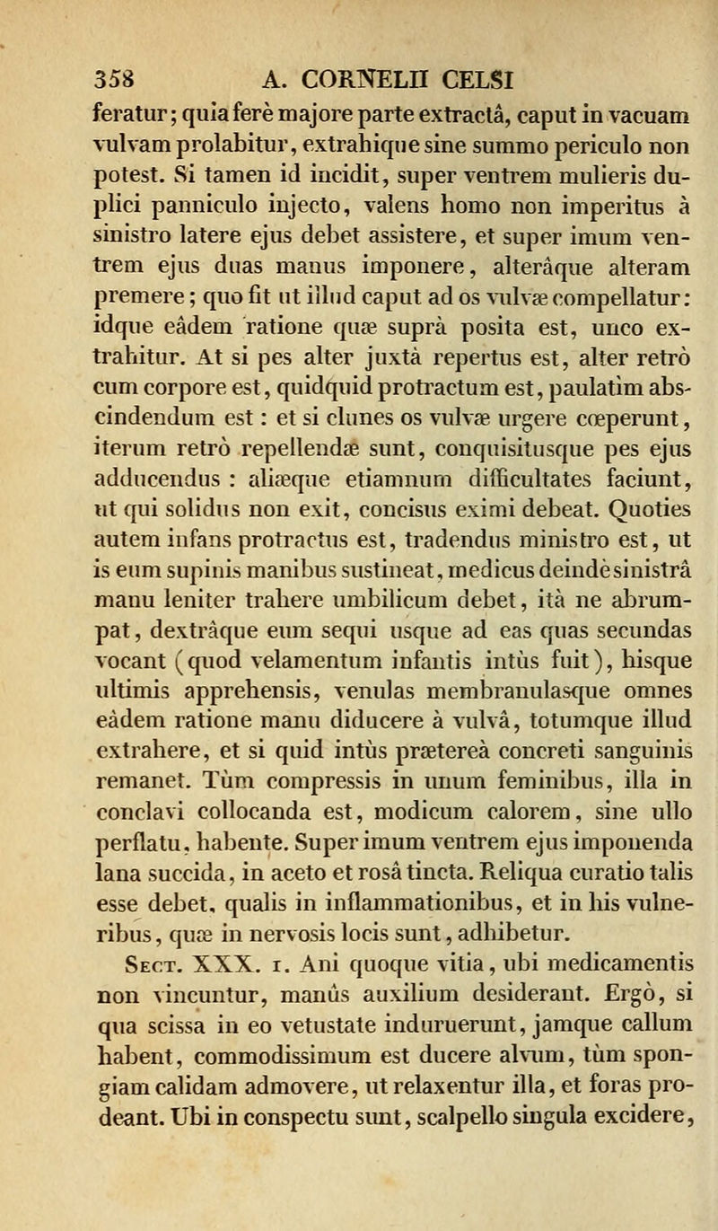 feratur; quia fere majore parte extracta, caput in vacuam vulvam prolabitur, extrahique sine summo periculo non potest. Si tamen id incidit, super ventrem mulieris du- plici panniculo injecto, valens homo non imperitus a sinistro latere ejus debet assistere, et super imum ven- trem ejus duas manus imponere, alteraque alteram premere; quo fit ut illud caput ad os vulvae compellatur: idque eadeui ratione quas supra posita est, unco ex- trahitur. At si pes alter juxta repertus est, alter retro cum corpore est, quidquid protractum est, paulatim abs- cindendum est: et si clunes os vulvae urgere coeperunt, iterum retro repellendae sunt, conquisitusque pes ejus adducendus : aliaeque etiamnum difficultates faciunt, ut qui solidus non exit, concisus eximi debeat. Quoties autem infans protractus est, tradendus ministro est, ut is eum supinis manibus sustineat, medicus deindesinistra manu leniter trahere umbilicum debet, ita ne abrum- pat, dextraque eum sequi usque ad eas quas secundas vocant (quod velamentum infantis intus fuit), hisque ultimis apprehensis, venulas membranulasque omnes eadem ratione manu diducere a vulva, totumque illud extrahere, et si quid intus praeterea concreti sanguinis remanet. Tum compressis in unum feminibus, illa in conclavi collocanda est, modicum calorem, sine ullo perflatu, habente. Super imum ventrem ejus impouenda lana succida, in aceto et rosa tincta. Reliqua curatio talis esse debet, qualis in inflammationibus, et in his vulne- ribus, quae in nervosis locis sunt, adhibetur. Sect. XXX. i. Ani quoque vitia, ubi medicamentis non vincuntur, manus auxilium desiderant. Ergo, si qua scissa in eo vetustate induruerunt, jamque callum habent, commodissimum est ducere alvuni, tum spon- giamcalidam admovere, utrelaxentur illa, et foras pro- deant. Ubi in conspectu sunt, scalpello singula excidere,