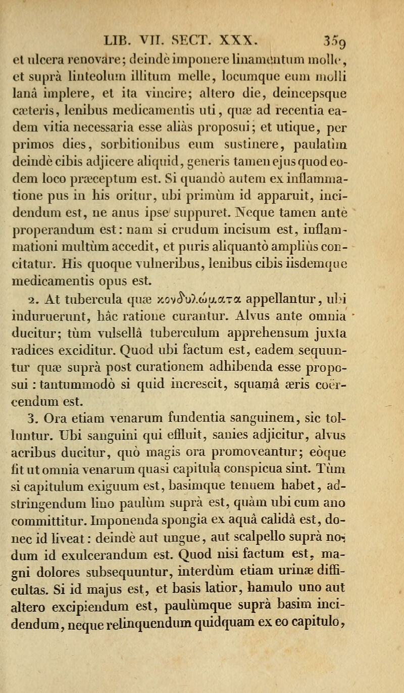 ct ulccra renovare; deindcimponerelinamontum mollc, et supra linteohnn illitum melle, locumquc emn inolli lana implere, et ita vincire; altero die, deineepsque caeteris, lenibus medicamentis uti, quae ad recentia ea- dem vitia necessaria esse alias proposni; et utique, pcr primos dies, sorbitionibns eum sustinere, paulalim deindecibis adjicere aliquid, generis tamenejusquodeo- dem loco praeceptum est. Si quando autem ex inflamma- tione pus in his oritur, ubi primum id apparuit, inci- dendum est, ne auus ipse suppuret. Neque tamen ante properandiun est: nam si crudum incisum est, inflam- mationi multum acccdit, et puris aliquanto amplius con- citatur. His quoque vulneribus, lenibus cibis iisdemque medicamentis opus est. 2. At tubercula quaa xov^uXiuuara appellantur, ubi induruerunt, hac ratione curantur. Alvus ante omnia ducitur; tum vulsella tuberculum apprehensum juxta radices exciditur. Quod ubi factum est, eadem sequun- tur quae supra post curationem adhibenda esse propo- sui: tantuniuiodo si quid increscit, squama seris coer- cendum est. 3. Ora etiam venarum fundentia sanguinem, sic tol- luntur. Ubi sanguini qui effluit, sanies adjicitur, alvus acribus ducitur, quo magis ora promoveantur; eoque fit ut omnia venarum quasi capitula conspicua sint. Tuni si capitulum exiguum est, basimque tenuem habet, ad- stringendum lino paulum supra est, quam ubicum ano committitur. Imponenda spongia ex aqua calida est, do- nec id liveat: deinde aut ungue, aut scalpello supra no-, dum id exulcerandum est. Quod nisi factum est, ma- gni dolores subsequuntur, interdum etiam urinae diffi- cultas. Si id majus est, et basis latior, hamulo uno aut altero excipiendum est, paulumque supra basim inci- dendum, neque relinquendum qmdquam ex eo capitulo,