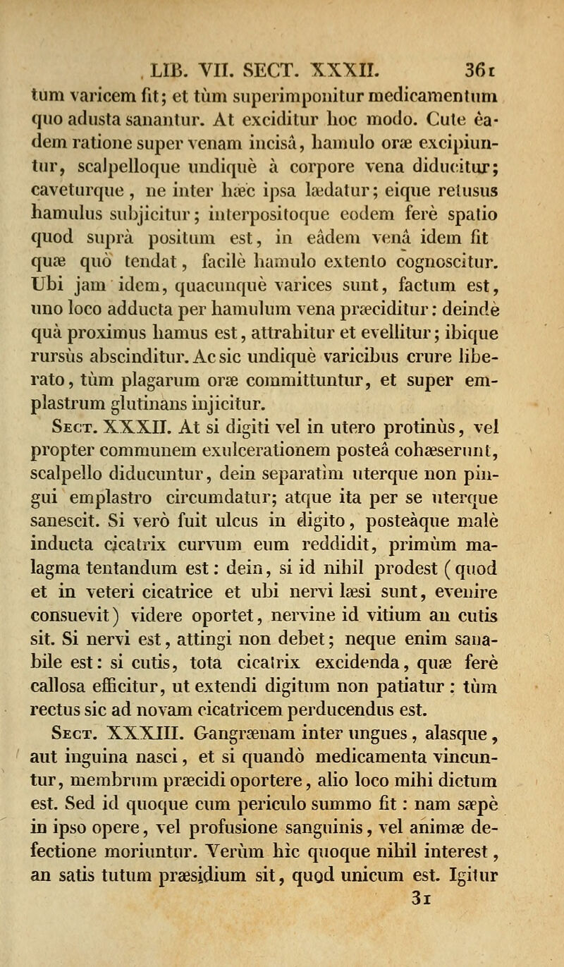 tum varicem fit; et tum superimponitur inedieamentum quo adusta sanantur. At exciditur hoc modo. Cute ea- dem ratione super venam incisa, hamulo orae excipiun- tur, scalpelloque undique a corpore vena diducitur; caveturque , ne inter haec ipsa hedatur; eique relusus hamulus subjicitur; inlerpositoque eodem fere spatio quod supra positum est, in eadem vena idem fit quae quo tendat, facile hamulo extento cognoscitur. Ubi jam idem, quacunque varices sunt, factum est, uno loco adducta per hamulum vena preeciditur: deinde qua proximus hamus est, attrahitur et evellitur; ibique rursus abscinditur. Ac sic undique varicibus crure libe- rato, tiim plagarum oree committuntur, et super em- plastrum glutinans injicitur. Sect. XXXII. At si digiti vel in utero protinus, vel propter communem exulcerationem postea cohaeserunt, scalpello diducuntur, dein separatim uterque non pin- gui emplastro circumdatur; atque ita per se uterque sanescit. Si vero fuit ulcus in digito, posteaque male inducta cicatrix curvum eum reddidit, primum ma- lagma tentandum est: dein, si id nihil prodest (quod et in veteri cicatrice et ubi nervi lzesi sunt, evenire consuevit) videre oportet, nervine id vitium an cutis sit. Si nervi est, attingi non debet; neque enim sana- bile est: si cutis, tota cicatrix excidenda, quse fere callosa efficitur, ut extendi digitum non patiatur : tum rectus sic ad novam cicatricem perducendus est. Sect. XXXIII. Gangraenam inter ungues, alasque, aut inguina nasci, et si quando medicamenta vincun- tur, membrum prrecidi oportere, alio loco mihi dictum est. Sed id quoque cum periculo summo fit: nam sa?pe in ipso opere, vel profusione sanguinis, vel animge de- fectione moriuntur. Verum hic quoque nihil interest, an satis tutum praesidium sit, quod unicum est. Igilur 3i