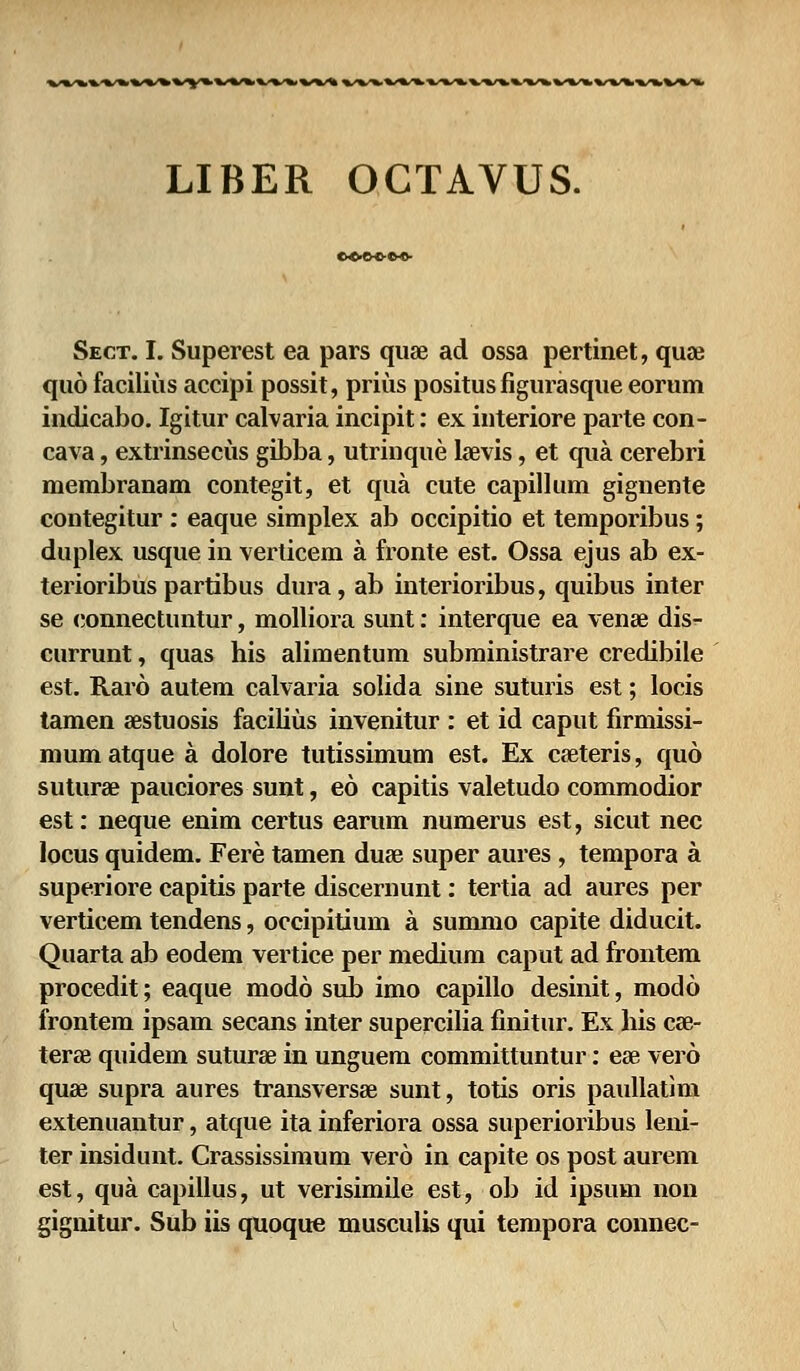 LIBER OGTAVUS. Sect. I. Superest ea pars quae ad ossa pertinet, quae quo facilius accipi possit, prius positus figurasque eorum indicabo. Igitur calvaria incipit: ex interiore parte con- cava, extrinsecus gibba, utrinque la^vis, et qua cerebri membranam contegit, et qua cute capillum gignente contegitur : eaque simplex ab occipitio et temporibus; duplex usque in verticem a fronte est. Ossa ejus ab ex- terioribus partibus dura, ab interioribus, quibus inter se connectuntur, molliora sunt: interque ea venae dis- currunt, quas his alimentum subministrare credibile est. Raro autem calvaria solida sine suturis est; locis tamen aestuosis facilius invenitur : et id caput firmissi- mum atque a dolore tutissimum est. Ex caeteris, quo suturae pauciores sunt, eo capitis valetudo commodior est: neque enim certus earum numerus est, sicut nec locus quidem. Fere tamen duae super aures , tempora a superiore capitis parte discernunt: tertia ad aures per verticem tendens, occipitium a summo capite diducit. Quarta ab eodem vertice per medium caput ad frontem procedit; eaque modo sub imo capillo desinit, modo frontem ipsam secans inter supercilia finitur. Ex his cse- terae quidem suturae in unguem committuntur: ese vero quae supra aures transversae sunt, totis oris paullatim extenuantur, atque ita inferiora ossa superioribus leni- ter insidunt. Crassissimum vero in capite os post aurem est, qua capillus, ut verisimile est, ob id ipsum non gignitur. Sub iis quoque musculis qui tempora connec-