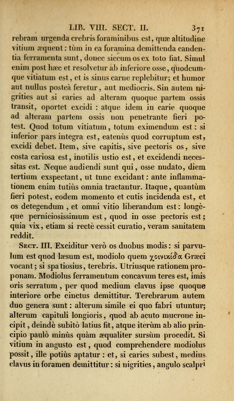 rebram urgendacrebrisforaminibus est, quae altitudine vitium aequent: tum in ea foramina demitlenda canden- tia ferramenta sunt, douec siccum os ex tolo liat. Simul enim post haec et resolvetur ab inferiore osse, quodcum- que vitiatum est, et is sinus carne replebilur; et humor aut nullus postea feretur, aut mediocris. Sin autem ni- grities aut si caries ad alteram quoque partem ossis transit, oportet excidi : atque idem in carie quoque ad alteram partem ossis non penetrante fieri po- test. Quod totum vitiatum, totum eximendum est: si inferior pars integra est, eatenus quod corruptum est, excidi debet. Item, sive capitis, sive pectoris os, sive costa cariosa est, inutilis ustio est, et excidendi neces- sitas est. Neque audiendi sunt qui, osse nudato, diem tertium exspectant, ut tunc excidant: ante inflamma- tiouem enim tutius omnia tractantur. Itaque, quantum fieri potest, eodem momento et cutis incidenda est, et os detegendum, et omni vitio liberandum est: longe- que perniciosissimum est, quod in osse pectoris est; quia vix, etiam si recte cessit curatio, veram sanitatem reddit. Sect. III. Exciditur vero os duobus modis: si parvu- lum est quod laesum est, modiolo quem ^oivuae^a Graeci vocant; si spatiosius, terebris. Utriusque rationempro- ponam. Modiolus ferramentum concavum teres est, imis oris serratum, per quod medium clavus ipse quoque interiore orbe cinctus demittitur. Terebrarum autem duo genera sunt: alterum simile ei quo fabri utuntur; alterum capituli longioris, quod ab acuto mucrone in- cipit, deinde subito latius fit, atque iterum ab alio prin- cipio paulo minus quam aequaliter sursiim procedit. Si vitium in angusto est, quod comprehendere modiolus possit, ille potius aptatur: et, si caries subest, medius clavus in foramen demittitur: si nigrities, angulo scalpri