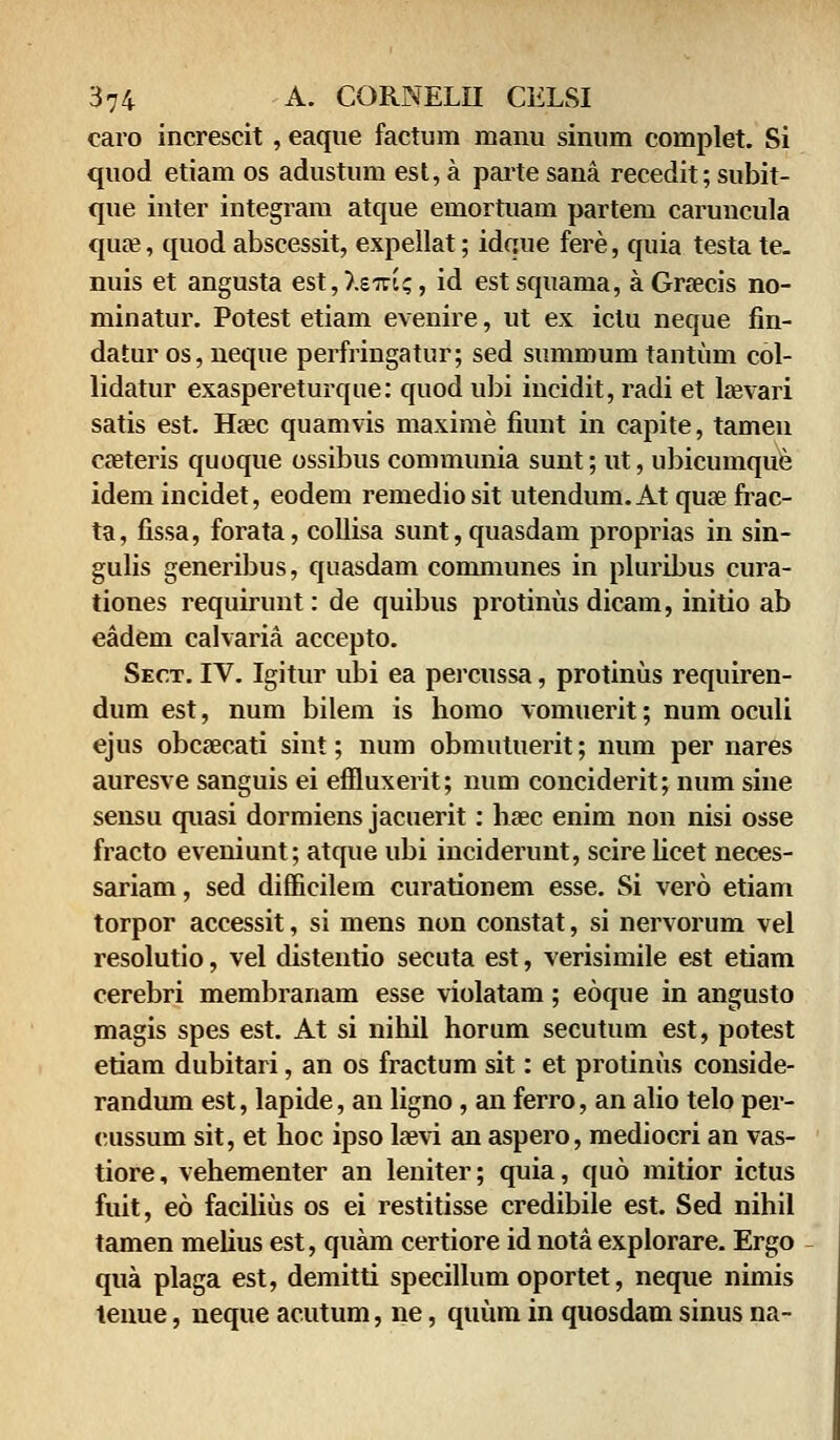 caro increscit , eaque factum manu sinum complet. Si quod etiam os adustum est, a parte sana recedit; subit- que inter integram atque emortuam partem caruncula qua?, quod abscessit, expellat; idque fere, quia testa te. nuis et angusta est,).eiu?, id estsquama, aGraeeis no- minatur. Potest etiam evenire, ut ex iclu neque fin- datur os, neque perfringatur; sed summum tantum col- lidatur exaspereturque: quod ubi incidit, radi et laevari satis est. Haec quamvis maxime fiunt in capite, tamen caeteris quoque ossibus communia sunt; ut, ubicumque idem incidet, eodem remediosit utendum.At quse frac- ta, fissa, forata, collisa sunt,quasdam proprias in sin- gulis generibus, quasdam communes in pluribus cura- tiones requirunt: de quibus protinus dicam, initio ab eadem calvaria accepto. Sect. IV. Igitur ubi ea percussa, protinus requiren- dum est, num bilem is homo vomuerit; num oculi ejus obcaecati sint; num obmutuerit; num per nares auresve sanguis ei eflluxerit; num conciderit; num sine sensu quasi dormiens jacuerit: haec enim non nisi osse fracto eveniunt; atque ubi inciderunt, scire licet neces- sariam, sed difficilem curationem esse. Si vero etiam torpor accessit, si mens non constat, si nervorum vel resolutio, vel distentio secuta est, verisimile est etiam cerebri membranam esse violatam; eoque in angusto magis spes est. At si nihil horum secutuni est, potest etiam dubitari, an os fractum sit: et protinus conside- randum est, lapide, an ligno, an ferro, an alio telo per- cussum sit, et hoc ipso laevi an aspero, mediocri an vas- tiore, vehementer an leniter; quia, quo mitior ictus fuit, eo facilius os ei restitisse credibile est. Sed nihil tamen melius est, quam certiore id nota explorare. Ergo qua plaga est, demitti specillum oportet, neque nimis tenue, neque acutum, ne, quum in quosdam sinus na-