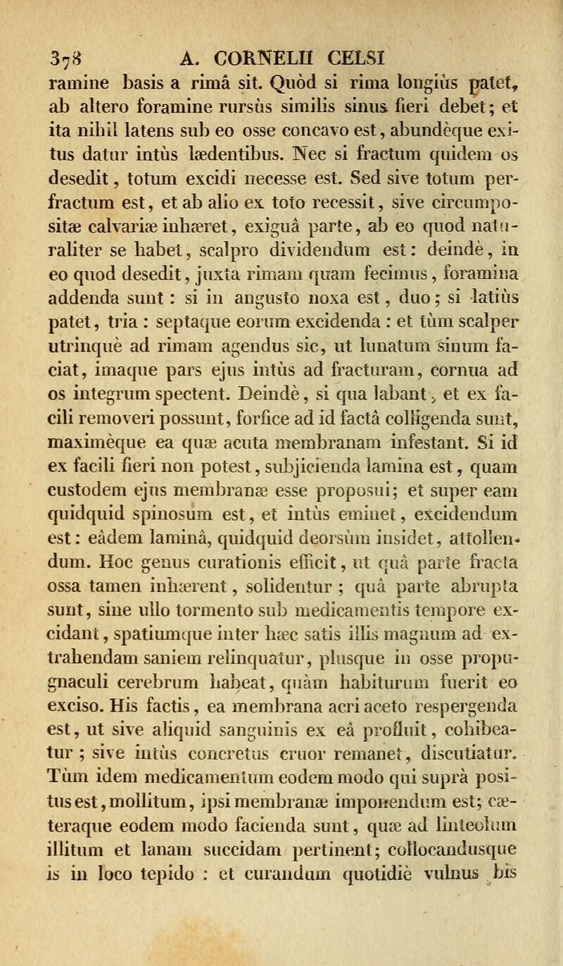 raaiine basis a rima sit. Quod si rinia longius palet, ab altero foramine rursus similis siniis fieri debet; et ita nihil latens sub eo osse concavo est, abundeque exi- tus datur intus lsedentibus. Nec si fractum quidem os desedit, totum excidi necesse est. Sed sive totum per- fractum est, etab alio ex toto recessit, sive circumpo- sitse calvariae inhreret, exigua parte, ab eo quod natu- raliter se habet, scalpro dividendum est: deinde, in eo quod desedit, juxta rimam quam fecimus, foramina addenda sunt: si in angusto noxa est, duo; si latius patet, tria: septaque eorum excidenda : et tum scalper utrinque ad rimam agendus sic, ut lunatum sinum fa- ciat, imaque pars ejus intus ad fracturam, cornua ad os integrum spectent. Deinde, si qua labant > et ex fa- cili removeri possunt, forfice ad id facta colligenda sunt, maximeque ea qiue acuta membranam infestant. Si id ex facili fieri non potest, subjicienda lamina est, quam custodem ejus membranee esse proposui; et super eam quidquid spinosum est, et intus emiuet, excidendum est: eadem lamina, quidquid deorsum insidet, attollen* dum. Hoc genus curationis efficit, ut qna parte fracla ossa tamen inhaerent, solidentur ; qua parte abrupta sunt, sine ullo tormento sub medicamentis tempore ex- cidant, spatiumque inter luec satis illis magnum ad ex- trahendam saniem relinquatur, plusque in osse propa- gnaculi cerebrum liabeat, quam habiturum fuerit eo exciso. His factis, ea membrana acri aceto respergenda est, ut sive aliquid sanguinis ex ea profluit, cohibea- tur ; sive intus concretus cruor remanet, discutiatur. Tum idem medicamenlum eodem modo qui supra posi- tus est, mollitum, ipsi membrana; imponendum est; cae- teraque eodem modo facienda sunt, quaj ad linteolum illitum et lanam succidam pertinent; collocandusque is in loco tepido : et curandum quotidie vulnus bis