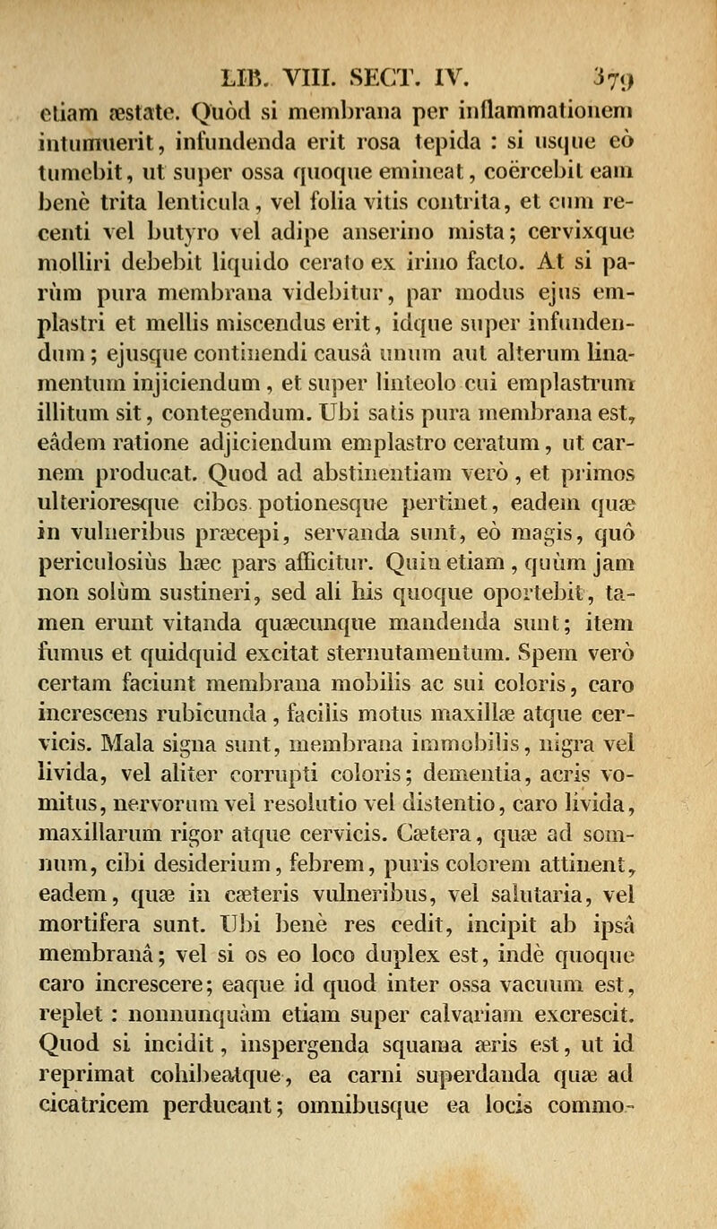 etiam aestate. Quod si membrana per inllammationem intuimierit, infundenda erit rosa tepida : si usque eo tumebit, ut super ossa quoque emineat, coercebit eam bene trita lenlicula, vel folia vitis contrita, et cum re- centi vel butyro vel adipe anserino mista; cervixque molliri debebit liquido cerato ex irino faclo. At si pa- rum pura membrana videbitur, par modus ejus em- plastri et mellis miscendus erit, idque super infunden- dum; ejusque continendi causa unum aut alterum lina- mentuin injiciendum, etsuper linteolo cui emplastrum illitum sit, contegendum. Ubi satis pura membrana est, eadem ratione adjiciendum emplastro ceratum, ut car- nem producat. Quod ad abstinentiam vero, et primos ulterioresque cibcs potionesque pertinet, eadein quse in vulneribus prrecepi, servanda sunt, eo magis, quo periculosius haec pars afficitur. Quin etiam, quum jam non solum sustineri, sed ali his quoque oportebit, ta- men erunt vitanda quaecunque mandenda sunt; item fumus et quidquid excitat sternutamentum. Spem vero certam faciunt membrana mobiiis ac sui coloris, caro increscens rubicunda , facilis motus lnaxillae atque cer- vicis. Mala signa sunt, membrana immobilis, nigra vel iivida, vel aliter corrupti coloris; dementia, acris vo- mitus, nervorumvei resolutio vel distentio, caro livida, maxillarum rigor atque cervicis. Caetera, quse ad som- num, cibi desiderium, febrem, puris colorem attinent, eadem, quae in ca^teris vulneribus, vel saiutaria, vel mortifera sunt. Ubi bene res cedit, incipit ab ipsa membrana; vel si os eo loco duplex est, inde quoque caro increscere; eaque id quod inter ossa vacuum est, repiet: nonnunquam etiam super calvariam excrescit. Quod si incidit, inspergenda squama eeris est, ut id reprimat cohibeatque, ea carni superdanda quai ad cicatricem perdueant; omnibusque ea locis commo-