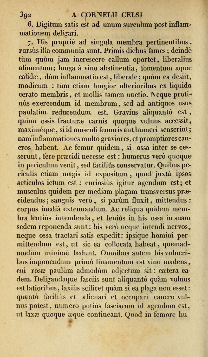 6. Digitum satis est ad unum surculum post inflam- mationem deligari. 7. His proprie ad singula membra pertinentibus, rursus illa communia sunt. Primis diebus fames; deinde tum quum jam increscere callum oportet, liberalius alimentum; longa a vino abstinentia, fomentum aquee calidra, dum inflammatio est, liberale; quum ea desiit, modicum : tiim etiam longior ulterioribus ex liquido cerato membris, et mollis tamen unctio. Neque proti- nus exercendum id membrum, sed ad antiquos usus paulatim redneendum est. Gravius aliquanto est , quum ossis fracturae carnis quoque vulnus accessit, maximeque, siidmusculifemorisauthumeri senserint; naminflammationes multo graviores,etpromptiorescan- cros habent. Ac femur quidem, si ossa inter se ces- serunt, fere praecidi necesse est: humerus vero quoque in periculum venit, sed facilius conservatur. Quibus pe- riculis etiam magis id expositum, quod juxta ipsos articulos ictum est : curiosius igitur agendum est; et inusculus quidem per mediam plagam transversus prav cidendus; sanguis vero , si pariim fluxit, mittendus : corpus inedia extenuandum. Ac reliqua quidem mem- bra lentius intendenda, et leniiis in his ossa in suam sedem reponenda sunt: his vero neque intendi nervos, neque ossa tractari satis expedit: ipsique homini per- mittendum est, ut sic ea collocata habeat, quemad- modum minime laedunt. Omnibus autem hisvulneri- bus imponendum primo linamentum est vino madens, cui rosse pauliim admodum adjectum sit: csetera ea- dem. Deligandaque fasciis sunt aliquanto quam vulnus est latioribus, laxiiis scihcet quam si ea plaga non esset: quanto facilius et alienari et occupari cancro vul- nus potest, numero potiiis fasciarum id agendum est, ut laxre quoque seque contineant. Quod in femore hu-