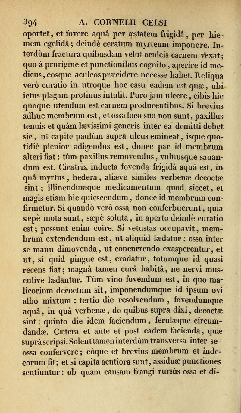 oportet, et fovere aqua per aestatem frigida , per hie- mem egelida; deiude ceratum myrteum imponere. In- terdum fractura quibusdam velut aculeis carnem vexat; quo a prurigine et punctionibus cognito, aperire id me- dicus,eosque aculeos praecidere necesse habet. Reliqua vero curatio iu utroque hoc casu eadem est quae, ubi ictus plagam protinus intulit. Puro jam ulcere, cibis hic quoque utendum est carnem producentibus. Si brevius adhuc membrum est, et ossa loco suo non sunt, paxillus tenuis et quam laevissimi generis inter ea demitti debet sic, nt capite pauliim supra ulcusemineat, isquequo- tidie plenior adigendus est, donec par id membrum alterifiat: tum paxilhis removendus, vulnusque sanan- dum est. Cicatrix inducta fovenda frigida aqua est, in qua myrtus, hedera, aliaeve similes verbenae decoctae sint; illinendumque medicamentum quod siccet, et magis etiam hic quiescendum, donec id membrum con- firmetur. Si quando vero ossa non conferbuerunt, quia ssepe mota sunt, ssepe soluta, in aperto deinde curatio est; possunt enim coire. Si vetustas occupavit, mem- brum extendendum est, ut aliquid laedatur: ossa inter se manu dimovenda, ut concurrendo exasperentur, et ut, si quid pingue est, eradatur, totumque id quasi recens fiat; magna tamen cura habita, ne nervi mus- culive lasdantur. Tum vino fovendum est, in quo ma- licorium decoctum sit, imponendumque id ipsum ovi albo mixtum : tertio die resolvendum , fovendumque aqua, in qua verbenae, de quibus supra dixi, decoctae sint: quinto die idem faciendum, ferulaeque circum- dandae. Caetera et ante et post eadem facienda, quae suprascripsi.Solenttameninterdumtransversa inter se ossa confervere; eoque et brevius membrum et inde- corum fit; et si capita acutiora suut, assiduae punctiones sentiuntur: ob quam causam frangi rursus ossa et di-