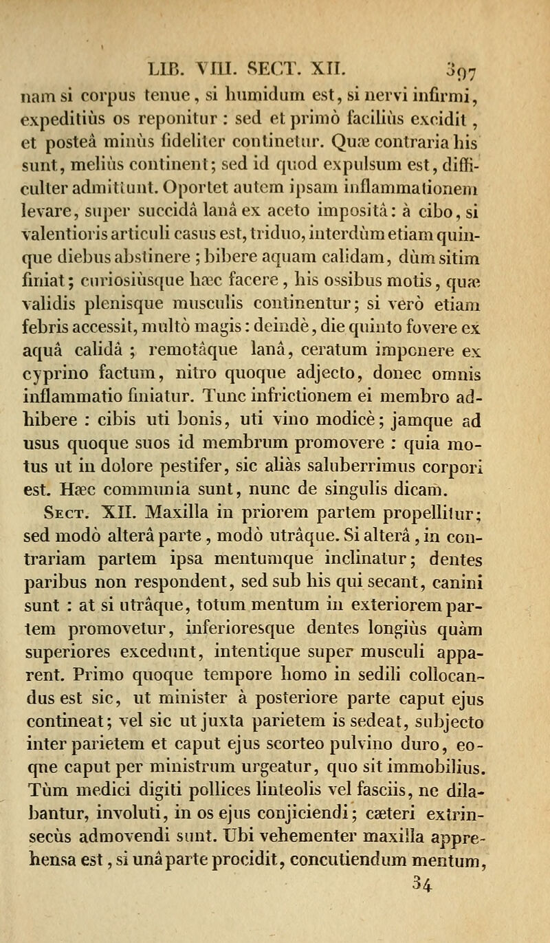 nam si corpus tenue, si humidum est, si nevvi infirmi, expeditius os reponitur : sed et primo facilius excidit, et postea minus fideliter continetur. Quoe contraria his sunt, melius continent; sed id quod expulsum est, diffi- culter admitiunt. Oportet autem ipsam inflammalioneni levare, super succida lanaex aceto imposita: a cibo, si valentioris articuli casus est, triduo, iiiterdum etiam quin- que diebus abstinere ; bibere aquam calidam, dum sitim finiat; curiosiusque hsec facere, his ossibus motis, qua*. validis plenisque musculis continentur; si vero etiam febris accessit, multo magis: deinde, die quinto fovere ex aqua calida ; remotaque lana, ceratum impcnere ex cyprino factum, nitro quoque adjecto, donec omnis inflammatio finiatur. Tunc infrictionem ei membro ad- hibere : cibis uti bonis, uti vino modice; jamque ad usus quoque suos id membrum promovere : quia mo- tus ut in dolore pestifer, sic ahas saluberrimus corpori est. Ha?c communia sunt, nunc de singulis dicam. Sect. XII. Maxilla in priorem partem propellilur; sed modo altera parte, modo utraque. Si altera, in con- trariam partem ipsa mentumque inclinatur; dentes paribus non respondent, sedsub his qui secant, canini sunt : at si utraque, totum mentum in exteriorem par- tem promovetur, inferioresque dentes longius quam superiores excedunt, intentique super musculi appa- rent. Primo quoque tempore homo in sedili collocan- dus est sic, ut minister a posteriore parte caput ejus contineat; vel sic ut juxta parietem is sedeat, subjecto inter parietem et caput ejus scorteo pulvino duro, eo- qne caput per ministrum urgeatur, quo sit immobilius. Tum medici digiti pollices linteolis vel fasciis, ne dila- bantur, involuti, in os ejus conjiciendi; casteri extrin- secus admovendi sunt. Ubi vehementer maxilla appre- hensa est, si unaparte procidit, concutiendum mentum, 34