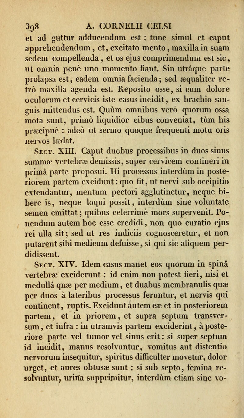 et ad guttur adducendum est : tunc simul et caput apprehendendum, et, excitato mento, maxilla in suam sedem compellenda, et os ejus comprimendum est sic, ut omnia pene uno momento fiant. Sin utraque parte prolapsa est, eadem omnia facienda; sed aequaliter re- tro maxilla agenda est. Reposito osse, si cum dolore oculorumetcervicis iste casus incidit, ex brachio san- guis mittendus est. Quum omnibus vero quorum ossa mota sunt, primo liquidior cibus conveniat, tum his praecipue : adeo ut sermo quoque frequenti motu oris nervos laedat. Sect. XHI. Caput duobus processibus in duos sinus summae vertebrae demissis, super cervicem contineri in prima parte proposui. Hi processus interdum in poste- riorem partem excidunt: quo fit, ut nervi sub occipitio extendantur, mentum pectori agglutinetur, neque bi- bere is, neque loqui possit, interdum sine voluntate semen emittat; quibus celerrime mors supervenit. Po- nendum autem hoc esse credidi, non quo curatio ejus rei ulla sit; sed ut res indiciis cognosceretur, et non putarent sibi medicum defuisse, si qui sic aliquem per- didissent. Sect. XIV. Idem casus manet eos quorum in spina vertebrae exciderunt: id enim non potest fieri, nisi et medulla qnae per medium, et duabus membranulis quae per duos a lateribus processus feruntur, et nervis qui continent, ruptis. Excidunt autem eae et in posteriorem partem, et in priorem, et supra septum transver- sum, et infra : in utramvis partem exciderint, a poste- riore parte vel tumor vel sinus erit: si super septum id incidit, manus resolvuntur, vomitus aut distentio nervorum insequitur, spiritus difficulter movetur, dolor urget, et aures obtusae sunt: si sub septo, femina re- sob/untur, urina supprimitur, interdum etiam sine vo-