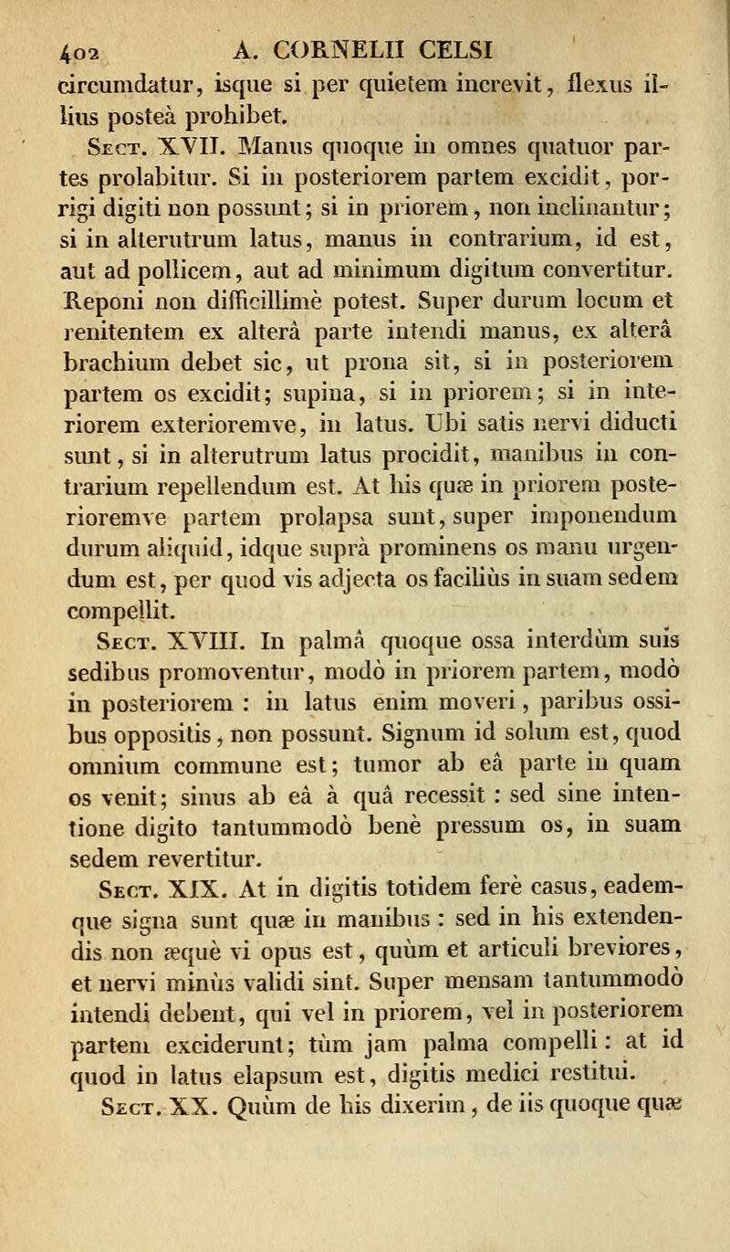 circumdatur, isque si per quietem increvit, flexus il- lius postea prohibet. Sect. XVII. Manus quoque in omnes quatuor par- tes prolabitur. Si in posteriorem partem excidit, por- rigi digiti non possunt; si in priorem, non inclinantur; si in alterutrum latus, manus in contrarium, id est, aut ad pollicem, aut ad minimum digitum convertitur. Reponi non dimcillime potest. Super durum locum et renitentem ex altera parte intendi manus, ex altera brachium debet sic, ut prona sit, si in posteriorem partem os excidit; supina, si in priorem; si in inte- riorem exterioremve, in latus. Ubi satis nervi diducti sunt, si in alterutrum latus procidit, manibus in con- trarium repellendum est. At his quse in priorem poste- rioremve partem prolapsa sunt, super imponendum durum aliquid, idque supra prominens os manu urgen- dum est, per quod vis adjecta os facilius in suam sedem compellit. Sect. XVIII. In palma quoque ossa interdum suis sedibus promoventur, modo in priorem partem, modo in posteriorem : in latus enim moveri, paribus ossi- bus oppositis, non possunt. Signum id solum est, quod omnium commune est; tumor ab ea parte iu quam os venit; sinus ab ea a qua recessit: sed sine inten- tione digito tantummodo bene pressum os, in suam sedem revertitur. Sect. XIX. At in digitis totidem fere casus, eadem- que signa sunt qua? iu mauibus : sed in his extenden- dis non seque vi opus est, quiim et articuli breviores, et nervi minus validi sint. Super mensam tantummodo intendi debent, qui vel in priorem, vel in posteriorem partem exciderunt; tiim jam palma compelli: at id quod in Iatus elapsum est, digitis medici rcstitui. Sect. XX. Quimi de his dixerim, de iis quoque quaj