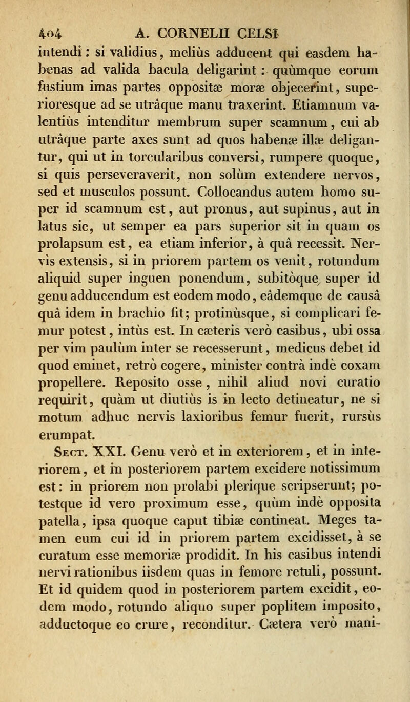 intendi: si validius, melius adducent qui easdem ha- l>enas ad valida bacula deligarint: quumque eorum fustium imas partes oppositae morae objecerint, supe- rioresque ad se utraque manu traxerint. Etiamnum va- lentius intenditur membrum super scamnum, cui ab utraque parte axes sunt ad quos habense illae deligan- tur, qui ut in torcularibus conversi, rumpere quoque, si quis perseveraverit, non solum extendere nervos, sed et musculos possunt. Collocandus autem homo su- per id scamnum est, aut pronus, aut supinus, aut in latus sic, ut semper ea pars superior sit in quam os prolapsum est, ea etiam inferior, a qua recessit. Ner- vis extensis, si in priorem partem os venit, rotundum aliquid super inguen ponendum, subitoque super id genu adducendum est eodem modo, eademque de causa qua idem in brachio fit; protinusque, si complicari fe- mur potest, intus est. In cseteris vero casibus, ubi ossa per vim paulum inter se recesserunt, medicus debet id quod eminet, retro cogere, minister contra inde coxam propellere. Reposito osse, nihil aliud novi curatio requirit, quam ut diutius is in lecto detineatur, ne si motum adliuc nervis laxioribus femur fuerit, rursiis erumpat. Sect. XXI. Genu vero et in exteriorem, et in inte- riorem, et in posteriorem partem excidere notissimum est: in priorem non prolabi plerique scripserunt; po- testque id vero proximum esse, quiim inde opposila patella, ipsa quoque caput tibise contineat. Meges ta- men eum cui id in priorem partem excidisset, a se curatum esse memorise prodidit. In his casibus intendi nervirationibus iisdem quas in femore retuli, possunt. Et id quidem quod in posteriorem partem excidit, eo- dem modo, rotundo aliquo super poplitem imposito, adductoque eo crure, recondilur. Caetera vero mani-