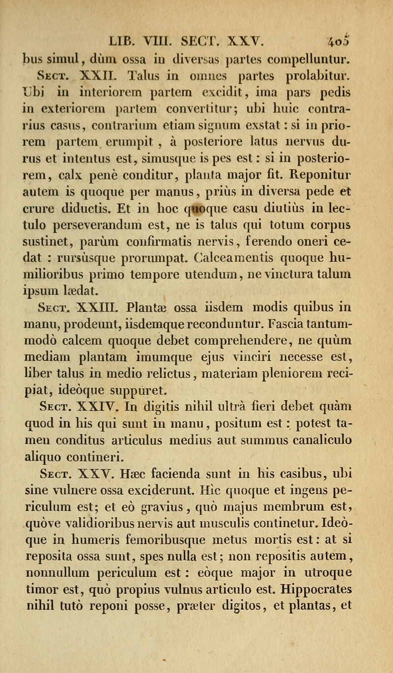 bus simul, dum ossa iu diversas partes coinpelluutur. Sect. XXII. Talus in oinnes partes prolabitur. Ubi in interiorem partem excidit, ima pars pedis in exteriorem partem converlitur; ubi huie eontra- rius casus, contrarium etiamsignum exstat: si in prio- rem partem erumpit , a posteriore latus nervus du- rus et intentus est, simusque is pes est: si in posterio- rem, calx pene conditur, planta major fit. Reponitur autem is quoque per manus, prius in diversa pede et crure diductis. Et in hoc qnoque casu diutius in lec- tulo perseverandum est, ne is talus qui totum corpus sustinet, parum confirmatis nervis, ferendo oneri ce- dat : rursusque prorumpat. Calceamentis quoque hu- milioribus primo tempore utendum, ne vinctura talum ipsum laedat. Sect. XXIII. Plantae ossa iisdem modis quibus in manu, prodeunt, iisdemque reconduntur. Fascia tantum- modo calcem quoque debet comprehendere, ne quum mediarn plantam imumque ejus vinciri necesse est, liber talus in medio relictus, materiam pleniorem reci- piat, ideoque suppiiret. Sect. XXIV. In digitis nihil ultra fieri deliet quam quod in his qui sunt in manu, positum est: potest ta- men conditus articulus medius aut summus canaliculo aliquo contineri. Sect. XXV. Haec facienda sunt in his casibus, ubi sine vulnere ossa exciderunt. Hic quoque et ingens pe- riculum est; et eo gravius, quo majus membrum est, quove validioribus nervis aut musculis continetur. Ideo- que in humeris femoribusque metus mortis est: at si reposita ossa sunt, spes nulla est; non repositis autem, nonnullum periculum est: eoque major in utroque timor est, quo propius vulnus articulo est. Hippocrates nihil tuto reponi posse, praeter digitos, et plantas, et