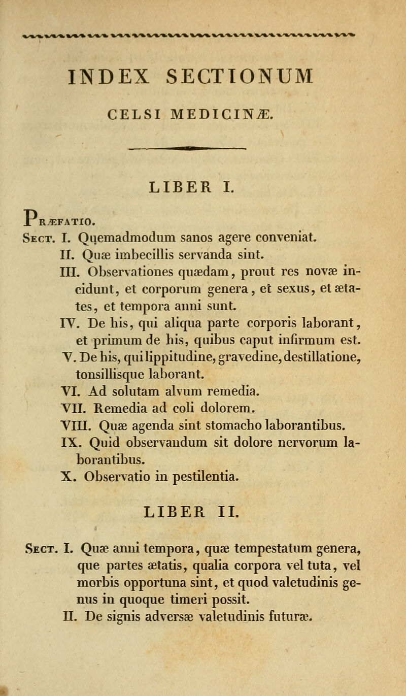 INDEX SECTTONUM CELSI MEDICINiE. LIBER I. XRjEFATIO. Sect. I. Quemadmodum sanos agere conveniat. II. Quae imbecillis servanda sint. III. Observationes quaedam, prout res novae in- cidunt, et corporum genera, et sexus, etseta- tes, et tempora auni sunt. IV. De his, qui aliqua parte corporis laborant, et primum de his, quibus caput infirmum est. V. De his, quilippitudine, gravedine, destillatione, tonsillisque laborant. VI. Ad solutam alvum remedia. VII. Remedia ad coli dolorem. VIH. Quse agenda sint stomacho laborantibus. IX. Quid observaudum sit dolore nervorum la- borantibus. X. Observatio in pestilentia. LIBER II. Sect. I. Quae anni tempora, quae tempestatum genera, que partes aetatis, qualia corpora veltuta, vel morbis opportuna sint, et quod valetudinis ge- nus in quoque timeri possit. II. De signis adversae valetudinis futurae.