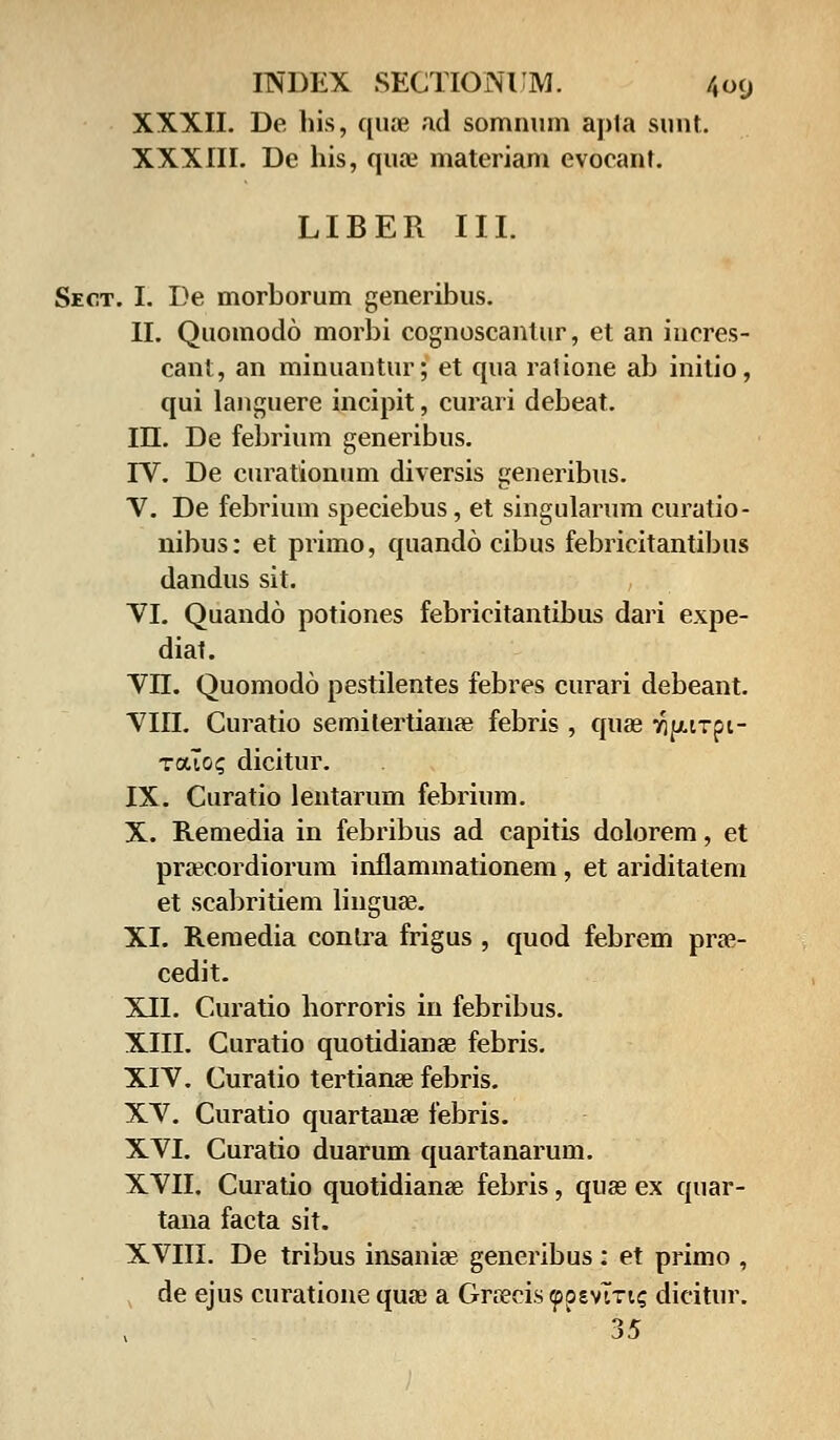 XXXII. De his, qiue ad somnum apta sirat. XXXIII. De his, quse materiam evoeant. LIBER III. Sect. I. De morborum generibus. II. Quomodo morbi cognoscantur, et an iucres- cant, an minuantur; et qua ratione ab initio, qui languere incipit, curari debeat. III. De febrium generibus. IV. De curationum diversis generibus. V. De febrium speciebus, et singularum curatio- nibus: et primo, quando cibus febricitantibus dandus sit. VI. Quando potiones febricitantibus dari expe- diat. VII. Quomodo pestilentes febres curari debeant. VIII. Curatio semitertianee febris , quae ^purpi- touo? dicitur. IX. Curatio lentarum febrium. X. Remedia in febribus ad capitis dolorem, et pracordiorum inflammationem, et ariditatem et scabritiem linguse. XI. Remedia conlra frigus , quod febrem prae- cedit. XII. Curatio horroris in febribus. XIII. Curatio quotidianae febris. XIV. Curatio tertianee febris. XV. Curatio quartanse febris. XVI. Curatio duarum quartanarum. XVII. Curatio quotidianse febris, quae ex quar- tana facta sit. XVIII. De tribus insania? generibus : et primo , de ejus curatione quaj a Gra?cis «ppevlTtc dicitur. 35