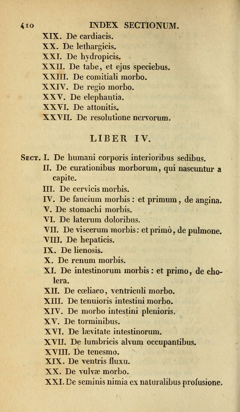 XIX. De cardiacis. XX. De lethargicis. XXI. De hydropicis. XXII. De tabe, et ejus speciebus. XXin. De comitiali morbo. XXIV. De regio morbo. XXV. De elephantia. XXYI. De attonitis. XXVII. De resolutione nervorum. LIBER IV. Sect. I. De humani corporis interioribus sedibus. II. De curationibus morborum, qui nascuntur a capite. III. De cervicis morbis. IV. De faucium morbis : et primum, de angina. V. De stomachi morbis. VI. De laterum doloribus. VII. De viscerum morbis: et primo, de pulmone. VIII. De hepaticis. IX. De lienosis. X. De renum morbis. XI. De intestinorum morbis : et primo, de eho- lera. XII. De cceliaco, ventriculi morbo. XIII. De tenuioris intestini morbo. XIV. De morbo intestini plenioris, XV. De torminibus. XVI. De lsevitate intestinorum. XVII. De lumbricis alvum occupantibus. XVIH. De tenesmo. XIX. De ventris fluxu. XX. De vulvse morbo.
