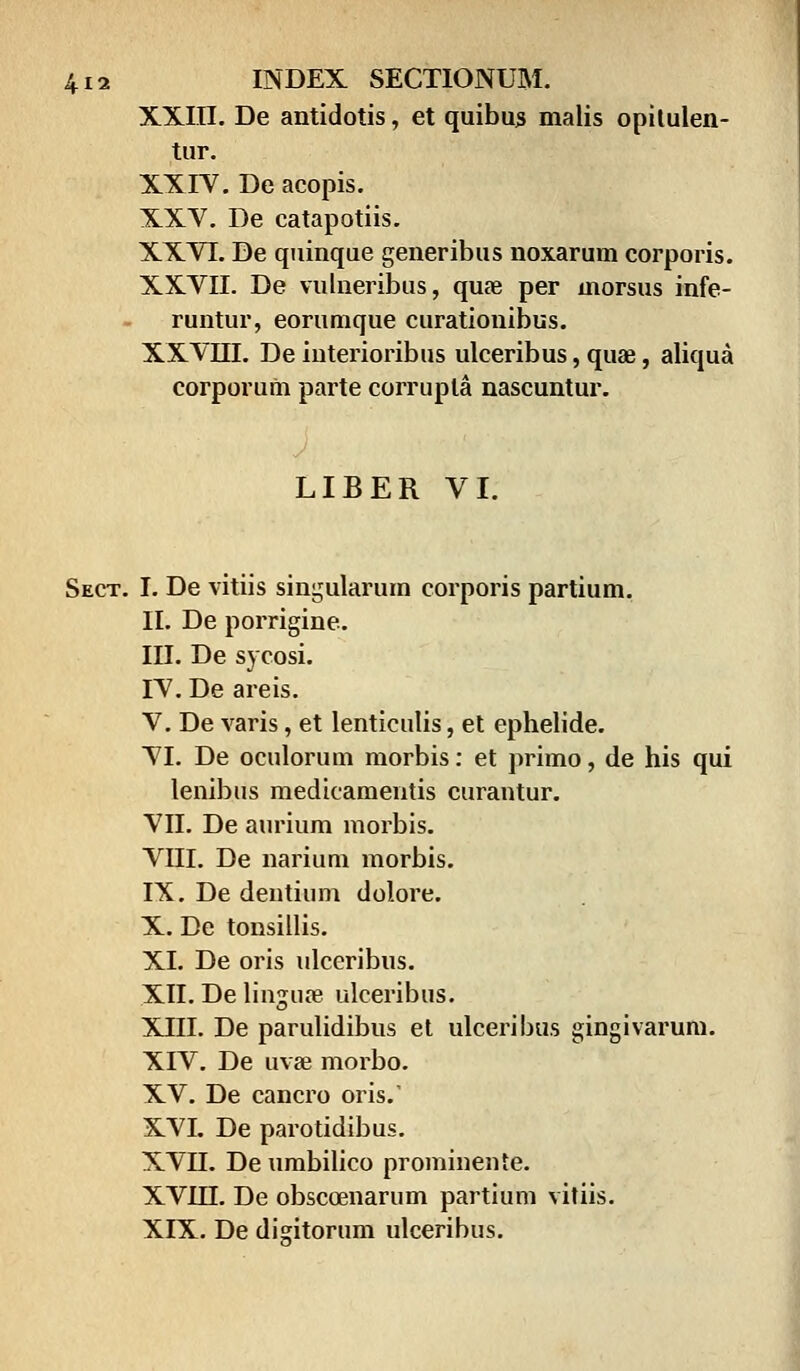 XXIII. De antidotis, et quibus malis opitulen- tur. XXIV. De acopis. XXV. De catapotiis. XXYI. De quinque generibus noxarum corporis. XXVII. De vulneribus, quae per morsus infe- runtur, eorumque curationibus. XXVIII. De iuterioribus ulceribus, quae, aliqua corporum parte corrupla nascuntur. LIBER VI. Sect. I. De vitiis singularum corporis partium. II. De porrigine. III. De sycosi. IV. De areis. V. De varis, et lenticulis, et ephelide. VI. De oculorum morbis: et primo, de his qui lenibus medicamentis curantur. VII. De aurium morbis. VIII. De narium morbis. IX. De dentium dolore. X. De tonsillis. XI. De oris ulceribus. XII. De linguoe ulceribus. XIII. De parulidibus et ulceribus gingivarum. XIV. De uvse morbo. XV. De cancro oris.' XVI. De parotidibus. XVII. De umbilico prominente. XVIII. De obscoenarum partium vitiis. XIX. De digitorum ulceribus.