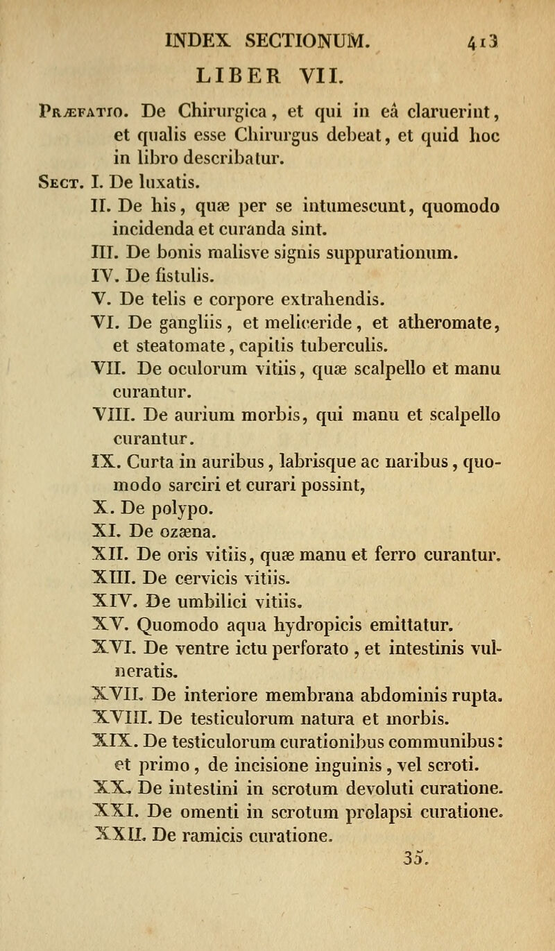 LIBER VII. PRiEFATro. De Chirurgica, et qui in ea claruerint, et qualis esse Chirurgus debeat, et quid hoc in libro describatur. Sect. I. De luxatis. II. De his, quse per se intumescunt, quomodo incidenda et curanda sint. III. De bonis malisve signis suppurationum. IV. De fistulis. V. De telis e corpore extrahendis. VI. De gangliis , et meliceride, et atheromate, et steatomate, capilis tuberculis. VII. De oculorum vitiis, quse scalpello et manu curantur. VIII. De aurium morbis, qui manu et scalpello curantur. IX. Curta in auribus, labrisque ac naribus, quo- modo sarciri et curari possint, X. De polypo. XI. De ozaena. XII. De oris vitiis, quae manu et ferro curantur. XIII. De cervicis vitiis. XIV. De umbilici vitiis. XV. Quomodo aqua hydropicis emittatur. XVI. De ventre ictu perforato , et intestinis vul- neratis. XVII. De interiore membrana abdominis rupta. XVIII. De testiculorum natura et uiorbis. XIX. De testiculorum curationibus communibus: et primo, de incisione inguinis, vel scroti. XX. De inteslini in scrotum devoluti curatione. XXI. De omenti in scrotum prolapsi curatione. XXII. De ramicis curatione. 35.