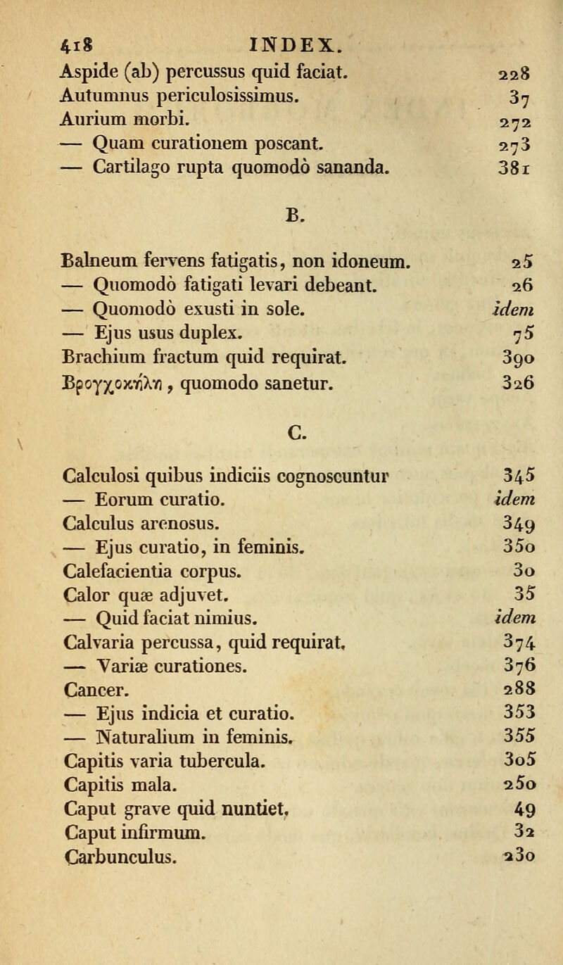 Aspide (ab) percussus quid faciat. 228 Autumnus periculosissimus. 37 Aurium morbi. 272 — Quam curatiouem poscant. 273 — Cartilago rupta quomodo sananda. 381 B. Balneum fervens fatigatis, non idoneum. 25 — Quomodo fatigati levari debeant. 26 — Quomodo exusti in sole. idem — Ejus usus duplex. 75 Brachium fractum quid requirat. 3go BpoyjrojciQXn , quomodo sanetur. 326 C. Calculosi quibus indiciis cognoscuntur 345 — Eorum curatio. idem Calculus arenosus. 349 — Ejus curatio, in feminis. 35o Calefacientia corpus. 3o Calor qute adjuvet. 35 — Quid faciat nimius. idem Calvaria percussa, quid requirat, 374 — Varise curationes. 376 Cancer. 288 — Ejus indicia et curatio. 353 — Naturalium in feminis. 355 Capitis varia tubercula. 3o5 Capitis mala. 25o Caput grave quid nuntiet, 49 Caput infirmum. 32 Carbunculus. 2 3o