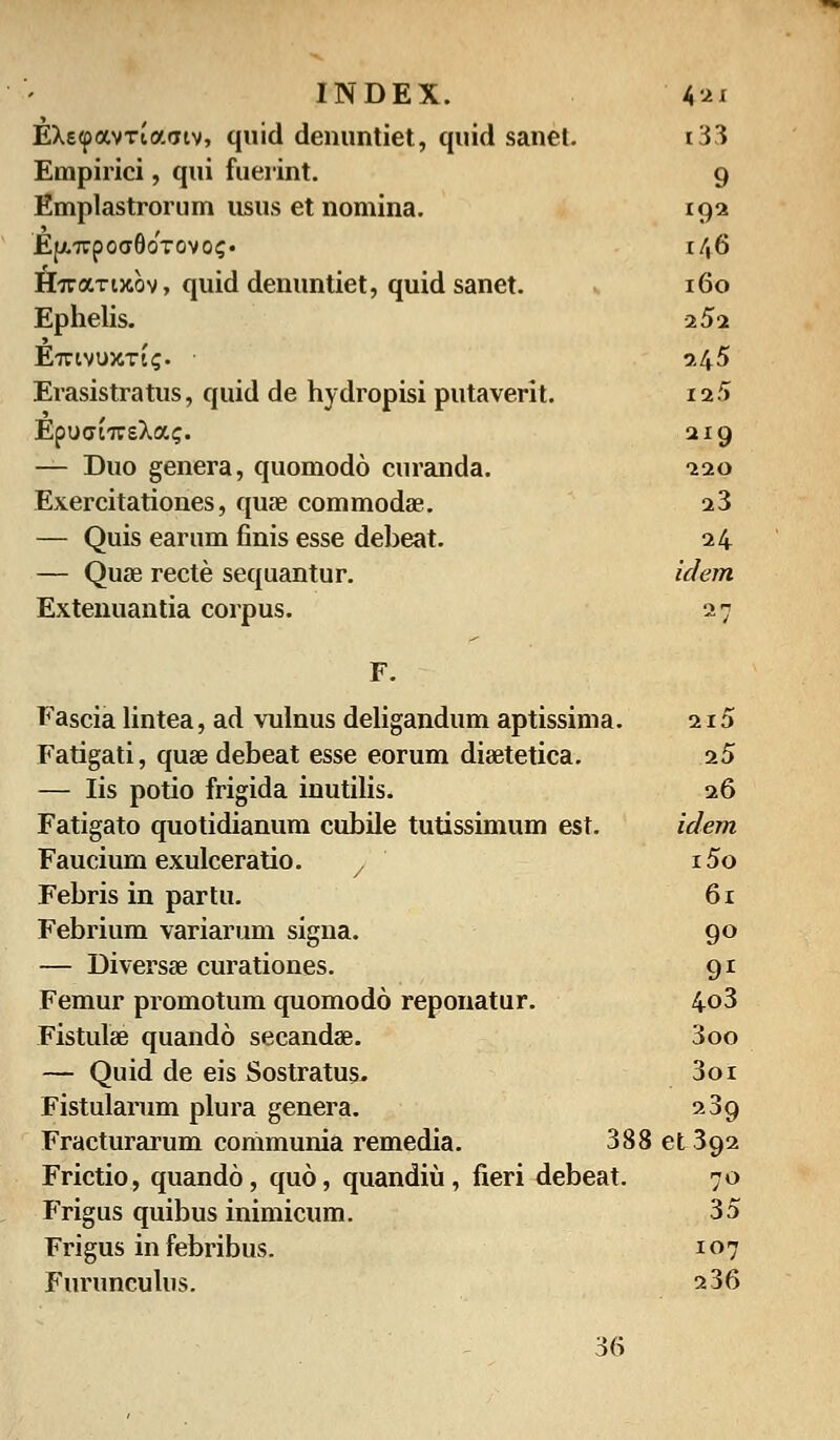 EXeipavTtaatv, quid denuntiet, quid sanet. i33 Empirici, qui fuerint. 9 Emplastrorum usus et nomina. (().>. Ej/.irpoaSoTovoi;* r/,6 H?raTi}cov, quid denuntiet, quid sanet. 160 Ephelis. •2 52 EirtvuxTtij. • 245 Erasistratus, quid de hydropisi putaverit. 12/i EpuatTTsXa?. 219 — Duo genera, quomodo curanda. 220 Exercitationes, quae commoda?. 23 — Quis earum finis esse debeat. 24 — Quse recte sequantur. idem Extenuantia corpus. 27 F. Fascia lintea, ad vulnus deligandum aptissima. 215 Fatigati, quse debeat esse eorum disetetica. 25 — Iis potio frigida inutilis. 26 Fatigato quotidianum cubile tutissimum est. idem Faucium exulceratio. 7 i5o Febris in partu. 61 Febrium variarum signa. 90 — Diversae curationes. 91 Femur promotum quomodo reponatur. 4o3 Fistulae quando secandae. 3oo — Quid de eis Sostratus, 3oi Fistularum plura genera. 239 Fracturarum communia remedia. 388 et 392 Frictio, quando, quo, quandiu, fieri debeat. 70 Frigus quibus inimicum. 35 Frigus in febribus. 107 Furunculus. 236 36