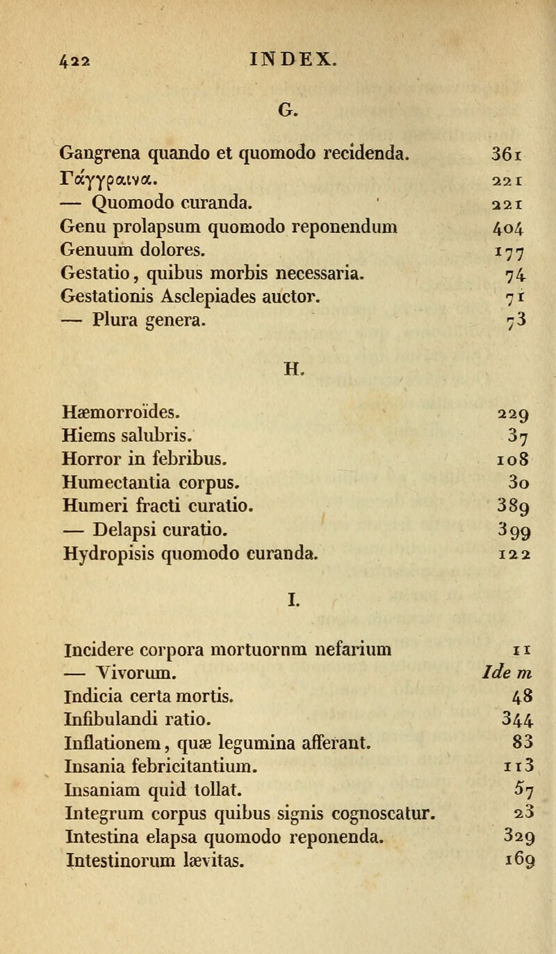 G. Gangrena quando et quomodo recidenda. 36i rccyypaiva. 22 1 — Quomodo curanda. 221 Genu prolapsum quomodo reponendum 404 Genuum dolores. I77 Gestatio, quibus morbis necessaria. 74 Gestationis Asclepiades auctor. 71 — Plura genera. 73 H. Haemorroides. 229 Hiems salubris. 37 Horror in febribus. I08 Humectantia corpus. 3o Humeri fracti curalio. 389 — Delapsi curatio. 399 Hydropisis quomodo curanda. 122 I. Incidere corpora mortuornm nefarium 11 — Vivorum. Ide m Indicia certa mortis. 48 Infibulandi ratio. 344 Inflationem, quae legumina afferant. 83 Insania febricitantium. 113 Insaniam quid tollat. 5y Integrum corpus quibus signis cognoscatur. 23 Intestina elapsa quomodo reponenda. 329 Intestinorum laevitas. 169