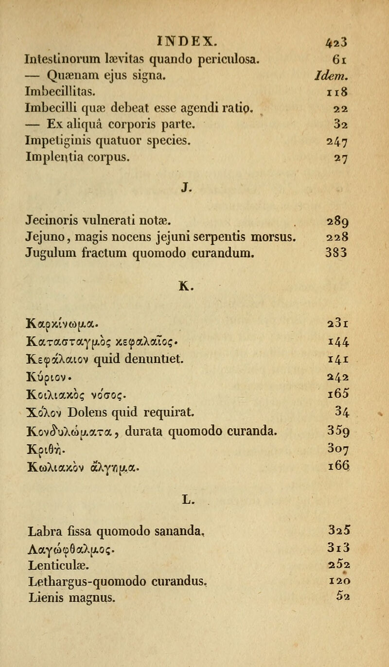 INDEX. 4a3 Inteslinorum laevitas quando periculosa. 61 — Qusenam ejus signa. Idem. Imbecillitas. 118 Imbecilli quae debeat esse agendi ratio. 22 — Exaliqua corporis parte. 32 Impetiginis quatuor species. 247 Implentia corpus. 27 J. Jecinoris vulnerati notae. 289 Jejuno, magis nocens jejuni serpentis morsus. 228 Jugulum fractum quomodo curandum. 383 K. Kapjcivwfxa. 23l KaTacrTayfxb? xsiyaXaTo?. 144 KeipaXaiov quid denuntiet. 141 Kiipiov. 242 KoiXiaxb? vo'(xoc. i65 Xo'Xov Dolens quid requirat. 34 Kov^uXwp.aTa, durata quomodo curanda. 359 Kpi6vi. 307 KwXiaxov aXyv)|/,a. L. Labra fissa quomodo sananda. 166 325 Aayw©6aXjjL0i;. 3i3 Lenticulse. a52 Lethargus-quomodo curandus, 120 Lienis masnus. 52