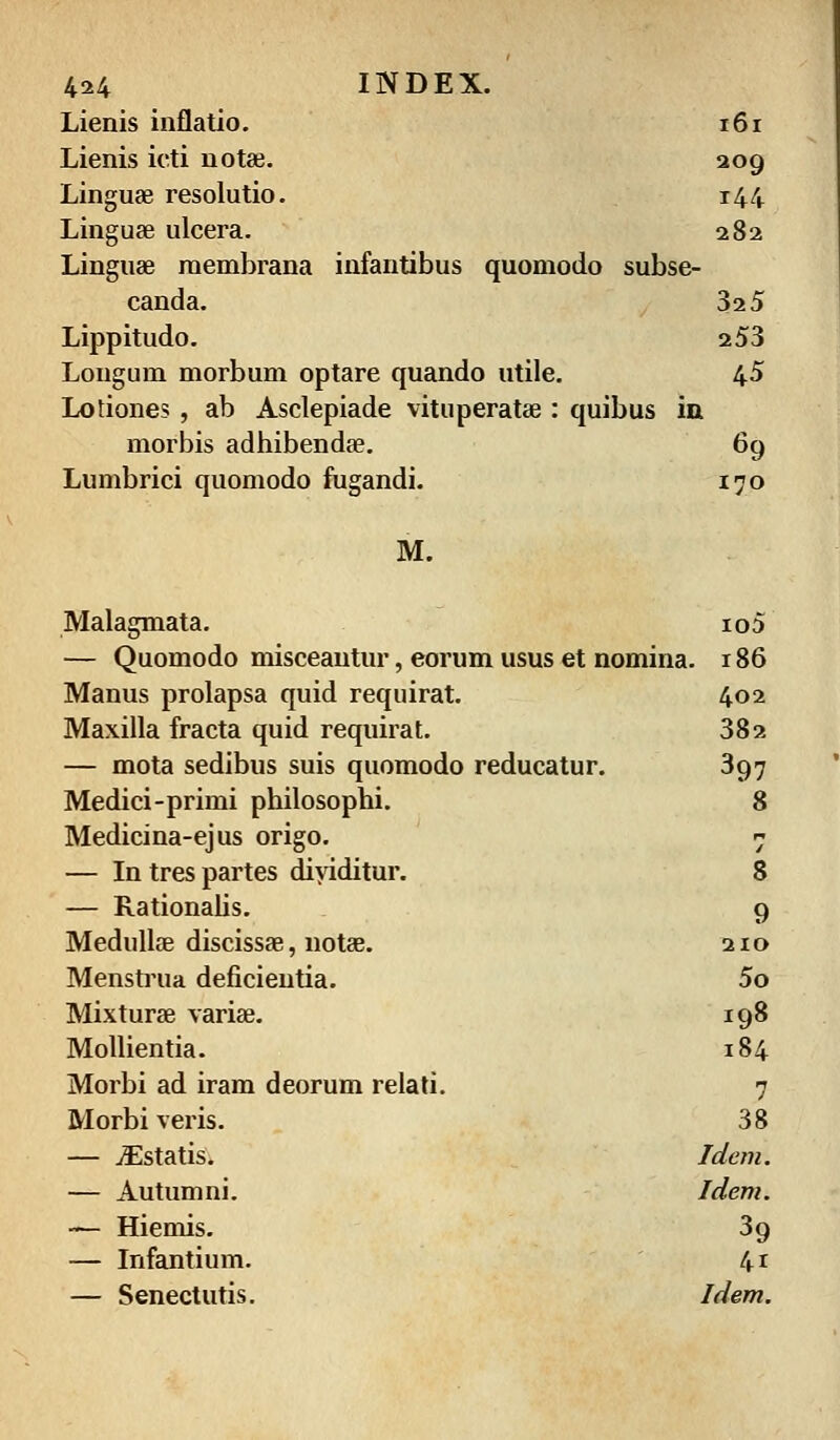 4*4 INDE5 L Lienis inflatio. 161 Lienis icti notae. 209 Linguae resolutio. 144 Linguae ulcera. 282 Linguae raembrana infantibus quomodo subse- canda. 325 Lippitudo. 253 Longum morbum optare quando utile. 45 Lotiones , ab Asclepiade vituperatae : quibus in morbis adhibendae. 69 Lumbrici quomodo fugandi. 170 M. Malagmata. io5 — Quomodo misceantur, eorum usus et nomina. 186 Manus prolapsa quid requirat. 402 Maxilla fracta quid requirat. 382 — mota sedibus suis quomodo reducatur. 397 Medici-primi philosophi. 8 Medicina-ejus origo. / — In tres partes diyiditur. 8 — Rationalis. 9 Medullae discissae, notae. 210 Menstrua deficieutia. 5o Mixturae variae. 198 Mollientia. 184 Morbi ad iram deorum relati. 7 Morbi veris. 38 — iEstatis. Idem. — Autumni. Idem. — Hiemis. 39 — Infantium. 4i — Senectutis. Idem.