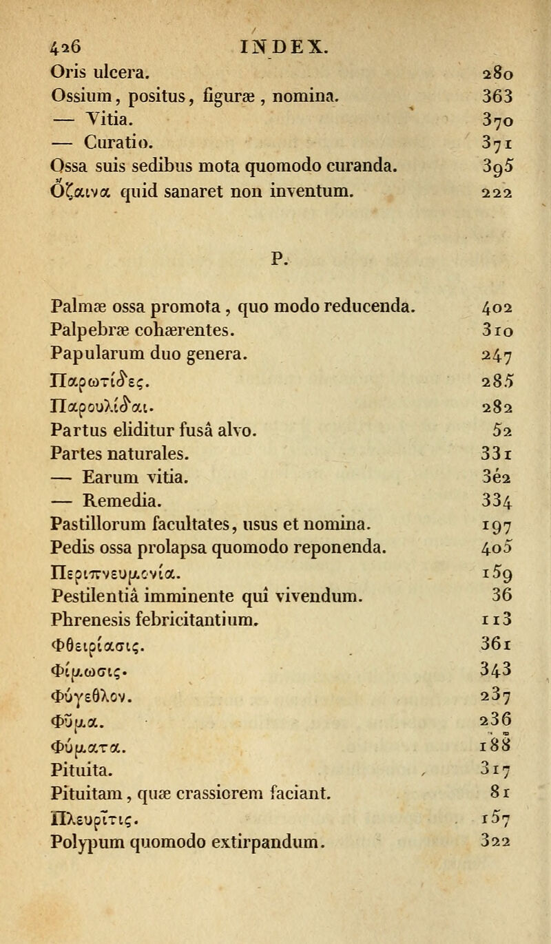 Oris ulcera. 280 Ossium, positus, figurse , nomina. 363 — Vitia. 370 — Curatio. 371 Ossa suis sedibus mota quomodo curanda. 3p,5 Ofctva quid sanaret non inventum. 222 Palmas ossa promota, quo modo reducenda. 402 Palpebrae cohaerentes. 3ro Papularum duo genera. 247 Ilapom^sc. 285 TlapouXte^at. 282 Partus eliditur fusa alvo. 52 Partes naturales. 33i — Earum vitia. 3e2 — Remedia. 334 Pastillorum facultates, usus et nomina. 197 Pedis ossa prolapsa quomodo reponenda. 4o5 nepi7rvsup.C'Vta. i5g Pestilentia imminente qui vivendum. 36 Phrenesis febricitantium. n3 <l>6sipia(jt<;. 36i <J>tf/.wGK;. 343 <I>uys8Xov. 237 <J>up..a. 236 <J>u{j>.aTa. 188 Pituita. 3i7 Pituitam, quse crassiorem faciant. 8r IIXsupTTt?. r57 Polypum quomodo extirpandum. 322