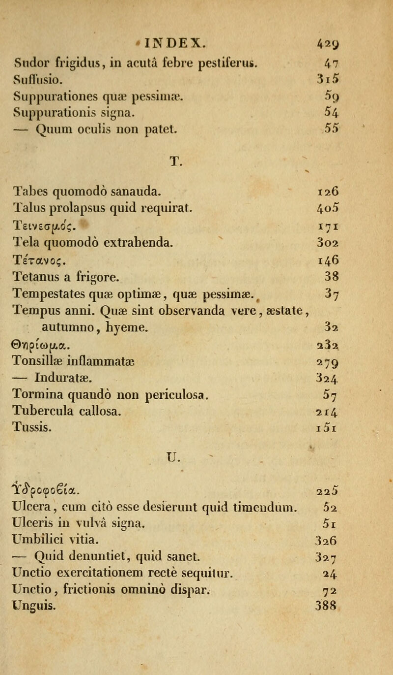 Sndor frigidus, in acuta febre pesliferus. 47 Suffusio. 3i5 Suppurationes qua? pessimse. 5g Suppurationis signa. 54 — Quum oculis non patet. 55 Tabes quomodo sanauda. 126 Talus prolapsus quid requirat. 4o5 Teivsffy.0?. 171 Tela quomodo extrabenda. 3o2 TeVavo?. 146 Tetanus a frigore. 38 Tempestates quae opthnae, quae pessimae. t 3 7 Tempus anni. Quae sint observanda vere, aestate, autumno, hyeme. 3a @npto)(j!.a. 23a. Tonsillae inflammatae. 279 — Induratae. 324 Tormina quaudo non periculosa. 57 Tubercula callosa. 214 Tussis. i5i U. Y^po<po€ia. 225 Ulcera, cum cito esse desierunt quid timendum. 5i Ulceris in vulva signa. 5i Umbilici vitia. 326 — Quid denuntiet, quid sanet. 327 Unctio exercitationem recte sequitur. 24 Unctio, frictionis omnino dispar. 7 2 Unguis. 388