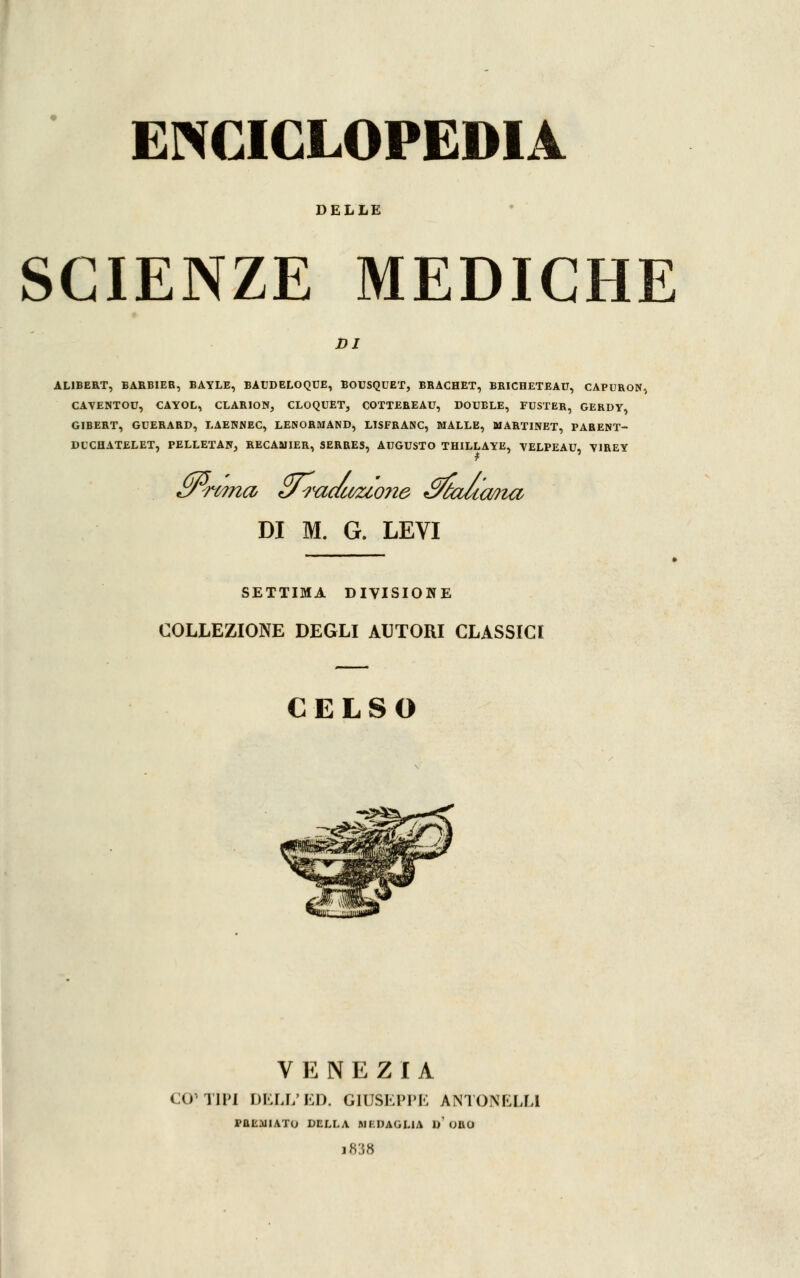 DELLE SCIENZE MEDICHE DI AL1BERT, BARBIEB, BAYLE, BAUDELOQUE, BOUSQUET, BRACHET, BRICHETEAU, CAPURON, CAYENTOU, CAYOL, CLARION, CLOQUET, COTTEBEAU, DOUBLÉ, FUSTER, GERDY, GIBERT, GUERARD, LAEHNEC, LENORMAND, LISFRANC, MALLE, MARTINET, FARENT- DUCHATELET, PELLETAN, RECAMIER, SERRES, AUGUSTO THILLAYE, YELPEAU, Y1REY DI M. G. LEVI SETTIMA DIVISIONE COLLEZIONE DEGLI AUTORI CLASSICI CELSO VENEZIA CO' TIPI DELL'ED. GIUSEPPE ÀNTONELLI PREGIATO DELLA MEDAGLIA 1)' ORO ih:;,8