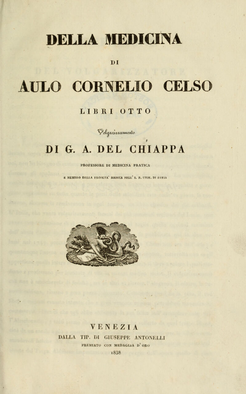 DELLA MEDICINA DI AULO CORNELIO CELSO LIBRI OTTO DI G. A. DEL CHIAPPA PROFESSORE DI MEDICINA PRATICA E MEMBRO DELLA FACOLTÀ' MEDICA JSELl' J. R. OHIV. DI PAVIA VENEZIA DALLA TIP. DI GIUSEPPE 4NTONELLI PHBUIATO CON MIìDAGLlA D1 ORO i838