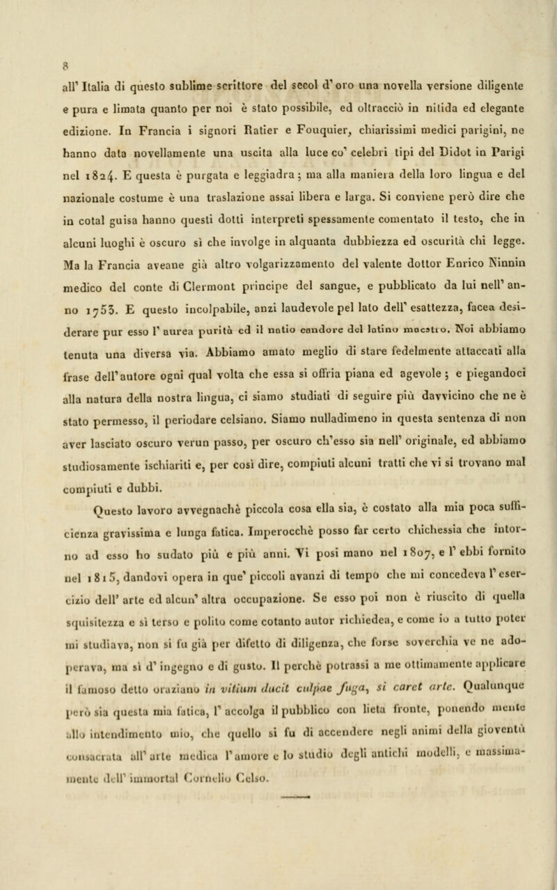 B all' Italia di questo sublime scrittore del secol d'oro una novella versione diligente e pura e limata quanto per noi è stato possibile, ed oltracciò in nitida ed elegante edizione. In Francia i signori Ratier e Fouquier, chiarissimi medici parigini, ne hanno data novellamente una uscita alla luce co1 celebri tipi del Didot in Parigi nel 1824. E questa è purgata e leggiadra; ma alla maniera della loro lingua e del nazionale costume è una traslazione assai libera e larga. Si conviene però dire che in cotal guisa hanno questi dotti interpreti spessamente comentato il testo, che in alcuni luoghi è oscuro sì che involge in alquanta dubbiezza ed oscurità chi legge. Ma la Francia aveaue già altro volgarizzamento del valente dottor Enrico Ninnili medico del conte di Clermont principe del sangue, e pubblicalo da lui nelP an- no 1753. E questo incolpabile, anzi laudevole pel lato delf esattezza, facea desi- derare pur esso V aurea purità ed il natio candore del latino maestro. Noi abbiamo tenuta una diversa via. Abbiamo amato meglio di stare fedelmente attaccati alla frase dell'autore ogni qual volta che essa si offria piana ed agevole ; e piegandoci alla natura della nostra lingua, ci siamo studiati di seguire più davvicino che ne è stato permesso, il periodare celsiano. Siamo nulladimeno in questa sentenza di non aver lasciato oscuro verun passo, per oscuro ch'esso sia neir originale, ed abbiamo studiosamente ischiariti e, per così dire, compiuti alcuni tratti che vi si trovano mal compiuti e dubbi. Questo lavoro avvegnaché piccola cosa ella sia, è costato alla mia poca suih- cienza gravissima e lunga fatica. Imperocché posso far certo chichessia che intor- no ad esso ho sudato più e più anni. Mi posi mano nel 1807, e l'ebbi fornito nel 1 8 1 9, dandovi opera in que' piccoli avanzi di tempo che mi concedeva T eser- cizio dell' arte ed alcun' altra occupazione. Se esso poi non è riuscito di quella squisitezza e sì terso e polito come cotanto autor richiedea, e come io a lutto poter ini studiava, non si tu già per difetto di diligenza, che forse soverchia ve ne ado- bi rara, ma il d1 ingegno e di gusto. Il perchè potrassi a me ottimamente applicare il limoso dello oraziano in vittimi dlicU CldJM* fugC^ si card arte. Qualunque 1-.., sia questa mia Litica, l'accolga il pubblico con lieta fronte, ponendo melile allo inlendimenlo mio, «he quello si fa di accendere negli animi della gioventù tCraU ali1 aite medica Vamore e Io studio degli antichi modelle e massima- mente drir immollai Cornelio Celio.