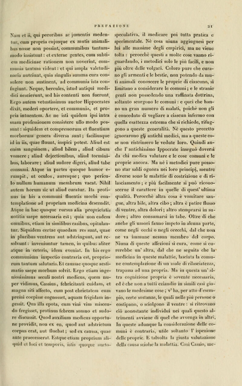 Nani et ii, qui pecoribus ac jumentis meden- tur, cum propria cujasque ex mulis animali- bus nosse non possint, communibus tantum- modo insistunt : el exterae genles, cum subti- em medicinae rationem non noverilit, com- munia tantum videnl : et qui ampia valetudi- naria nutriunt, quia singulis suraraa cura con- sulere non sustinent, ad communia ista con- fugiunt. Neque, hercules, istud antiqui medi- dici nescierunt, sed his contenti non fuerunt. Ergo autem vetustissimus auctor Hippocrales dixit, mederi oportere, et communia, et pro- pria intuentem. Ac ne isti quidem ipsi intra suam professionem consistere ullo modo pos- sunt : siquidem et compressorum et fluentium morborum genera diversa sunt; faciliusque id in iis, quae fluunt, inspici potest. Aliud est enim sanguinem, aliud bilem , aliud cibum vomere ; aliud dejectionibus, aliud tormini- bus, laborare ; aliud sudore digeri, aliud tabe consumi. Atque in partes quoque liumor e- rumpit, ut oculos, auresque ; quo pericu- lo nullum humanum membrum vacat. Nihil autem horum sic ut aliud cura tur. Ita proti- nus in his a communi fluenlis morbi con- templatione ad propriam medicina descendit. Atque in hac quoque rursus alia proprielatis nolitia saepe necessaria est ; quia non eadem omnibus, etiam in similibus casibus, opilulan- tur. Siquidem cerlae quaedam res sunt, quae in pluribus ventrem aut adstringunt, aut re- solvunt : inveniuntur tamen, in quibus aliler atque in ceteris, idem eveniat. In his ergo communium inspectio contraria est, proprio- rum tantum salutari*. Et caussae quoque aesti- matio saepe morbum solvit. Ergo etiam inge- niosissimus seculi nostri medicus, quem nu- per vidimus, Cassius, febricitanti cuidam, et magna siti affecto, cum post ebrietàtem eum premi coepisse cognosset, aquam frigidam in- gessi*. Qua illa epola, cum vini vini nascen- do fregisset, protinus febrem somno et sudo- re discussit. Quodauxilium medicus opportu- ne providit, non ex eo, quod aut adsli iclum corpus erat, aut fluebal ; sed ex caussa, quae ante praecesseral. Eslque eliani proprium ;ili- qni.l d loci el tempori!, i.siis quoque aucto- speculativa, il medicare poi tutta pratica e sperimentale. Né cosa niuna aggiugnesi per lui alle massime degli empirici, ma ne viene tolta : perocché questi a molte cose vanno ri- guardando, i metodici solo le più facili, e non più oltre delle volgari. Coloro pure che cura- no gli armenti e le bestie, non potendo da mu- ti animali conoscere le proprie di ciascuno, si limitano a considerare le comuni; e le stranie genti non possedendo una raffinata dottrina, soltanto scorgono le comuni : e quei che han- no un gran numero di malati, poiché non gli è conceduto di vegliare a ciascun infermo con quella esattezza estrema che si richiede, rifug- gono a queste generalità. Né questo precetto ignorarono glj antichi medici, ma a queste co- se non ristrinsero le vedute loro. Quindi an- che F antichissimo Ippocrate insegnò doversi da chi medica valutare e le cose comuni e le proprie ancora. Ma né i metodici pure posso- no star saldi ognora nei loro principi, mentre diverse sono le malattie di costrizione e di ri- lasciamento ; e più facilmente si può ricono- scerne il carattere in quelle di quest1 ultima qualità. Perocché altra cosa è vomitare san- gue, altra bile, altra cibo ; altra é patire flusso di ventre, altra dolori ; altro stemprarsi in su- dore ; altro consumarsi in tabe. Oltre di che anche gli umori fanno impeto in alcuna parte, come negli occhi o negli orecchi, dal che non ne va immune nessun membro del corpo. Ninna di queste affezioni si cura, come si cu- rerebbe un1 altra, dal che ne seguita che la medicina in queste malattie, lasciata la comu- ne contemplazione di un male di rilascialez/a, trapassa ad una propria. Ma in questa un'al- tra cognizione propria è sovente necessaria, ed é che non a tutti eziandio in simili casi gio- vano le medesime cose ; v1 ha, per allo d'esem- pio, certe sostanze, le quali nelle più persone o costipano, o sciolgono il ventre : si ritrovanti ciò nonostante individui nei quali questo al- trimenti avviene di quel che avvenga in altri. In queste adunque la considerazione delle co- muni é contrari;!, utile soltanto V ispezione delle proprie. E talvolta la giusta valutazione della causa sciolse la malattia. Così Cassio, me-