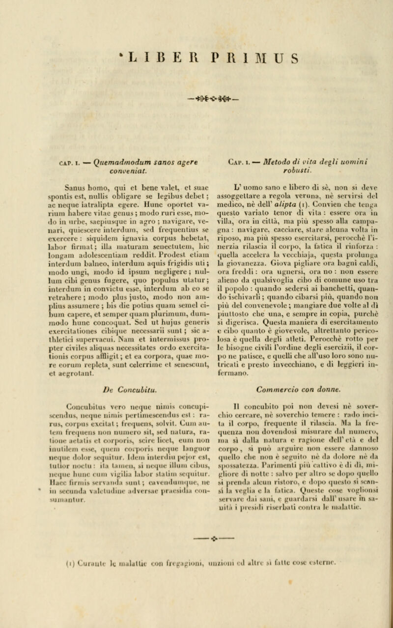 'LIBEIl PR1MUS — *&$<C**#|.— CAI». — Quemadmodum sanos agere conveniat. Gap. — Metodo di vita de»li uomini robusti. Sanus homo, qui et bene valet, et suae spontis est, nullis obligare se legibus debet ; ■e neque iatralipta egere. liunc oporiet va- riuni habere vilac genus ; modo ruri esse, mo- do in urbe, saepiusque in agro ; navigare, ve- li, ni. quiescere interdum, sed frequentala se exercere : siquidem ignavia corpus hebetat, labor firmai ; illa maturam seneetutem, lue longam adolesoenliam reddit Prodesl etiam interdum balneo, interdnm aquia frigidi* mi; modo unlii. modo id ipsnm negligere; nul- lum cibi genus fugere, quo populus ulalur; interdnm in convictu esse, interdum ab eo se 1 tir. there ; modo plus justo, modo non am- plini assumere ; bis die potius qnam semel ci- l)Uin capere, et semper (piani plurimuni, duiu- moio lume concoquat. Sed ut hujus generis exercitaiiones cibique necessari] sunl ; sic a- tldei'ni snpervacui. Nam et intermissns pro- pter csTÌlea aliquas necessitates ordo exercita- lionii corpus amigit; et ea corpora, quae mo- ri eorum repleta, sun! celerrimc el senescunt, et aegrotant. De Concubiti*. Concubilui v.ro ne.pie nimia coneupi- icendna, ncque nimk pertimescendus csi : r.i- rus, corpus < \< ii.it ; frequent, solvit. làmi ,m- iciii frequens non numero sii, sed natura, ra- lione aetatii el oorporis, nàn licei, eum non inutìlem esse, quem corporis neque langnor neque dolor sequitur. Idem interòiu pejoi i si. lutioi noi in : il.* i.uni ii. ii ncque illum cibus, neque hunc curo vigilia laboi statini sequitur. Il.i. i in rnis servanosi suul ; cavendumquei ne ni eeunda valetudine adversa< praesidia con- QtUI L1 uomo sano e libero di se, non si deve assoggettare a regola veruna, né servirsi del medico, né dell1 alipta (i). Convien che tenga questo varialo tenor di vita : essere ora in villa, ora in città, ma più spesso alla campa- gna : navigare, cacciare, stare alcuna volta in riposo, ma più spesso esercitarsi, perocché l'i- nerzia rilascia il corpo, la fatica il rinforza : quella accelera la vecchiaja, questa prolunga la giovanezza. Giova pigliare ora bagni caldi, ora freddi : ora ugnersi, ora no : non essere alieno da qualsivoglia cibo di comune uso tra il popolo : (piando sedersi ai banchetti, quan- do ischivarli ; quando cibarsi più, quando non più del convenevole ; mangiare due volte al dì piuttosto che una, e sempre in copia, purché si digerisca. Questa maniera di esercilainento e <il»o quanto è giovevole, altrettanto perico- losa e quella degli atleti. Perocché rotto pel- le bisogne civili L'ordine degli esercizii, il cor- po in patisce, e quelli che alfuso loro sono nu- tricati e presto invecchiano, e di leggieri in- fermano. Commercio con donne. Il concubilo poi non devesì ne sover- chio cercare, ne soverchio temere : rado inci- ta il corpo, frequente il rilascia. Ha la fre- quenza non dovendosi misurarcela] numero, ma si d.dla n.ilui.i e ragione dell'età e del corpo, si può arguire non essere dannoso quello che non e seguito ne da dolore né da spossatezza. Parimenti più cattivo e di di, mi- gliore di notte : Salvo per alleo se dopo quello si prenda alcun ristoro, e dopo questo si semi- si i.i veglia < l.i fatica. Queste cose voglionsi .. i \ ire d.n sani, e guardarsi dall' osare in sa- nità i presidi riserbati conila le malattie.