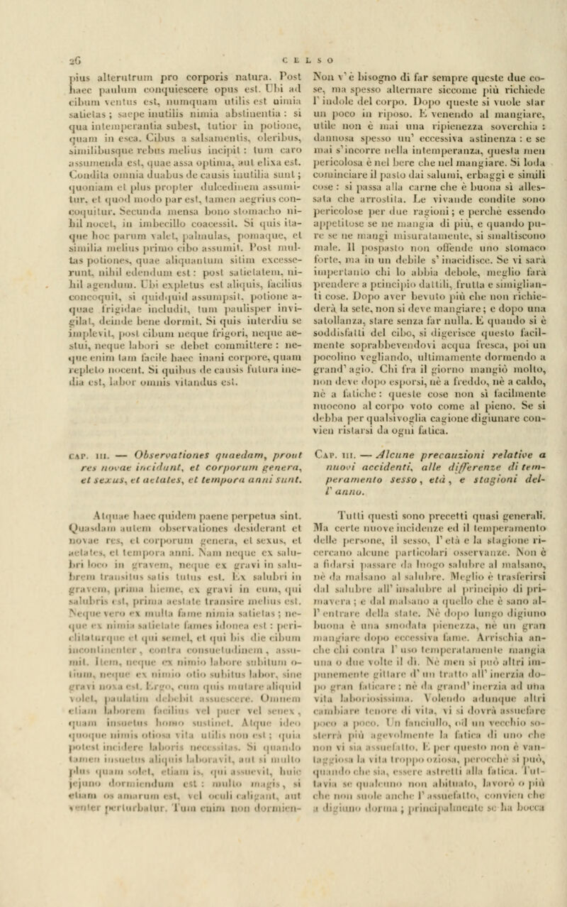 jtius allerutriim prò corporis natura. Post naec paulum conquiescere opus est. Ubi ad cibum ventus est, numquam atilis est nimia satielas ; saepe inutiiis minia abstiuentia : si <jiia intemperaatia subest, lutior in potione, *mi.un in esca. <-il»us a salsamentis, oleribus, similibusque rebas melius incipit : timi caro assuineuda est, quaeassaoptima, aul elixaest. Coadita omnia duabus de causis inutilia sunt; quooiam el plus propter dulcediuem assumi- lur. el quod modo par est, (amen aegrius con- cr. Secunda mensa bono stomacbo ni- bil nocet, m i 1111 >t« ilio coacessiU Si quis ita- que hoc parimi valet, palinulas, pomaque, et similia melius primo cibo assumit. l'osi mul- tas potiones, quae aliquantum sitim excesse- runt. ti il 111 edendum est: posi satielatem, m- ndum. i bi ex pietas esl aliquis, (acilius ;nii. si quidqoid assumpsit, potione a- frigìdae includit, tum paulisper invi- gilai, deiade bene dormii. Si quis iaterdia se implevit, posi cibum oeqae (rigori, ncque ae- stui, neque labori se debet committere : ne- qneenim tam beile baec inani corpore, quara repleto nocent. Si quibus de causis In ima ine- dia est, labor oinnis vitandus esl. Non v'è bisogne di far sempre queste due co- se, ma spesso alternare siccome più richiede r indole del corpo. Dopo queste si vuole star un poco in riposo. E venendo al mangiare, utile non è mai una ripienezza soverchia : dannosa spesso un1 eccessiva astinenza : e se mai s'incorre nella intemperanza, questa men pericolosa è nel bere che nel mangiare. Si loda cominciare il pasto dai salumi, erbaggi e simili cose: si passa alla carne che è buona si alles- sata che arrostita. Le vivande condite sono pericolose per «ine ragioni; e perché essendo appetitose se ne mangia di più, e quando pu- re se ne mangi misuratamente, si smaltiscono male. 11 pospasto non offende uno stomaco t'oiic, ma in un debile s'inacidisce. Se vi sarà imperiamo chi lo abbia debole, meglio farà prendere a principio dattili, trulla e simiglian- ti cose. Dopo aver bevuto piò che non richie- derà la sete, non si deve mangiare; e dopo una salollan/.a, slare senza far nulla, k quando si è soddisfalli del cibo, si digerisce questo facil- mente soprabbevendovi acqua fresca, poi mi pocolino vegliando, ultimamente dormendo a grand1 agio. Chi fra il giorno mangiò molto, non deve dopo esporsi, uè a freddo, né a caldo, ne a fatiche: queste cose non sì facilmente nuoeono al corpo voto come al pieno. Se si debba per qualsivoglia cagione digiunare con- vien ristaisi da Ogni fatica. c\iv in. — Observationes qnnednm, prout C.w\ in.—dicane precauzioni relative a rei novae incidunt, et corporum genera, nuovi uccidenti, a/le differenze dì te/n- gt sexus% ci aetaitSf et tempora anni sunt. peramento sesso, età, e stagioni del- l' anno. Atqu u 1' ice quidem paene perpetua sint. Quasdam autem observauones desideranl et Dovae m genera, el sexus, el el tempoi un neque ex salu- mi, ncque ei 0 ra v i in salu- brem trausitus salii tntus est. i.\ salubri in I i. i.i bieme. ex gì aii in «mn. qui ■ '■ 11 ansire melius est. ■.me nimia sali, ii ■ ti idonea <■ I : peri- i >. in. I. el qui bis die cibum i onsuetudinera . mit. i lubitum <>- olio siil.iiiis labor. sine lira qnis inni.in- aliquid 1 hnném la boi em I l pucr vel -«••!«• \. su itinet. A tque ideo quoque nini ilii non esl : quia potei! ii quando ' os aliquis laboi a \ il. BUI y\ limilo pili qi: un i] I ue> il. buie jejunu lum i » -11. * ri a OS .ohm uni ol. \. I ... i il i * t ' i - . • il filli ••■ u b itm fai Tutti questi sono precetti «piasi generali. Ala celie nuove incidenze ed il temperamento delle persone, il sesso. Tela e la stagione ri- cercano alcune particolari osservanze. None a fidarsi passare da InOgO salubre al malsano, ne da malsano al salubre. Meglio è trasferirsi dal salubre alf insalubre al principio di pri- mavera ; e dal malsano a quello che è sano al- 1* entrare della state. .Né dopo lungo digiuno buona è una simulala pienezza, ne un gran ian dopo eccessiva lame, arrischia an- che «Ili eonira I' uso temperatameli le mangia una 0 due volte il di. Ne meli si può altri im- punemente pittare d'un tratto ali1 inerzia do- ra faticare; né da grand1 inerzia ad una vita laboriosissima. Volendo adunque alni cambiari) tenore di vita, \i i dovrà assuefare . poco. I n fanciullo, od wìì \ecchio so- piti i e\ ..Imeni.- la I ili. :i di uno che il .il \i lia a siiel ilio. |. per questo non è Vali i la \ ila li Oppo o/insa. pei ■>(, he i può, qu indi i itretti alla fatica. Tut- • qualcuno non abituato, la i oi ò o più elle non suoli- anche P assuefallo. ion\Ìen clie u ma, principalmente s< ha bocci