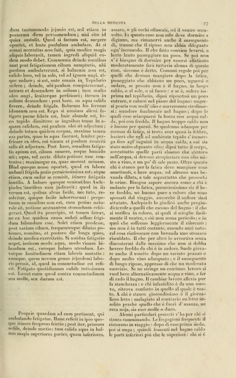 «Inni tantummodo jejunio est, scd eliam in posterum diera pcrmanendum ; nisi cito id quies sustulit. Quod si factum est, surgere oportet, et lente paululum ambulare. Àt si somni necessilas non fuit, quia modice magis aliquis la boravi t, tamen ingredi aliquid eo- dem modo debet. Communia deinde omnibus sunt post fatigalionem. cibum sumpturis, ubi paulum ambulavcrunt, si balneum non est, calido loco, vel in sole, vel ad igneni ungi, at- que sudare ; si est, ante omnia in Tepidario sedere; deinde, ubi paulum conquieverunt, latrare et descendere in solium ; tum multo eleo ungi, leniterque perfricari ; ilerum in solium descendere : post haec, os aqua calida fovere, deinde frigida. Balneum his fcrvens idoneum non est. Ergo si n imi uni alieni fa- llirà to paene febris est, buie abunde est, lo- co tepido dimittere se inguibus tenus in a- cpiam calida m, cui paulum olei sit adjectum ; deinde totani quidem corpus, maxime tamen eas parles, quae in aqua fuerunt, leni ter per- f ricare ex oleo, cui vinum et paulum contriti salis sit adjectum. Post haec, omnibus faliga- tis aptum est, cibimi sumere, eoque hunùdo uti ; aqua, vel certe diluta potione esse con- tentos ; maximeque ea, quae moveat urinam. Illud quoque nosse oportet, quod ex labore sodanti frigida potio perniciosissima est; atque eliam, cura sudor se remisit, itinere fatigatis imiIilis. A balneo quoque venientibus Asele- piades inulilem eam judicavit : quod in iis vcrum est, quibus alvus facile, nec tato, re- solvitur, quique facile inhorrescunt : perpe- tuimi in omnibus non est, cura potius natu- rale sii, potione aestaantem stomachimi refri- gerar!. Quod ita praecipio, ut tamen fa tea r, ne ex hae quidem causa sudali adhuc frigi- dono hibendum esse. Solet ctiam prodesse, posi varium cibum, frequentesque dilutas po- tiones, vornilus, et postero die longa quies, deinde modica exercilatio. Si assidua fatigatio urgel, invicem modo aqua, modo vinum bi- bendum esl, raroque balneo utendura. Le- \.il pie lassitudincm eliam laboris mutatio : eumque. quem novura genus (ejusdera) labo- ris pressiti id. quod in consuetudine est refi- ll. Fatigato quotidianum cubile tutissimum est Lassai eniiii quod contra consuetudine!» seu molle, seu durum esl. Proprie quaedara ad euro pertinent, qui ambulando fatigatur. Hunc reficil in ipso quo- que itinere frequens frictio ; posi iter, pi unum •edile, deinde uiiclio: tum calida aqua in bal- neo magis superiore! pai ics, quam inferiore», amara, o gli occhi offuscati, od il ventre scon- volto, fa questo caso non solo deve dormire a digiuno, ma rimanervi anche il susseguente dì, tranne che il riposo non abbia dileguato ogn1 incomodo. Il che fatto convien levarsi, e lento lento passeggiare un poco. Se poi non v1 è bisogno di dormire per essersi affaticato moderatamente farà tuttavia alcuna di queste cose, siccome è detto. Comuni regole poi per quelli che devono mangiare dopo la fatica, passeggialo che abbiano un poco, uguersi e sudare, se pronto non è il bagno, in luogo caldo, o al sole, o al fuoco : e se è, sedere im- prima nel tepidario, dipoi riposatosi un poco entrare, e calarsi nel piano del bagno: unger- si poscia con molt1 olio e soavemente strofinar- si : scendere finalmente nel bagno; dopo le quali cose sciacquarsi la bocca con acqua cal- da, poi con fredda. Il bagno troppo caldo non è buono per questi. Se qualcuno adunque per eccesso di fatica, si trova aver quasi la febbre, basterà che egli ad ambiente tepido s'immer- ga fino agi1 inguini in acqua calda, a cui sia stato unito alquanto olio; dipoi tutto il corpo, sovrattutto quelle parli almeno che stettero nell'acqua, si devono stropicciare con olio mi- sto a vino, e un pò1 di sale pesto. Olire questo chi è stanco perla fatica deve mangiare cose umettanti, e bere acqua, od almeno una be- vanda diluta, e tale soprattutto che provochi le orine. Bisogna sapere ancora come a chi è sudante per la fatica, perniciosissimo sia il be- re freddo, né buono pure, a coloro che sono spossati dal viaggio, ancorché il sudore siasi attutato. Asclepiade lo giudicò anche pregiu- dicievole a quelli che escono del bagno : il elu- si verifica in coloro, ai quali si scioglie facil- mente il ventre, e ciò non senza pericolo; e in quei che soffrono leggiermente il ribrezzo : ma non è in tutti costante, essendo anzi natu- rai cosa rinfrescare con bevanda uno stornato riscaldato. Il che per altro io avvertiva senza discostarmi dalla massima che non si debba bevere freddo da chi è in sudore. Suole giova- re anche il vomilo dopo un variato pranzo e dopo molto vino adacquato ; e il susseguente dì lungo riposo, appresso di che un moderato esercizio. Se ne stringe un continuo lavoro si vuol bere alternativamente accpia e vino, e far di rado il bagno. Il eambiar lavoro allevia pur la stanchezza : e chi infastidilo è da uno nuo- vo, ritrova conforto in quello al (piale è usa- to. A chi è stanco giocondissimo è il giorna- liero lelto : malagiato al contrario un letto in- solito perchè quello che è fuori d1 usanza, ne reca noja, sia esso molle 0 duro. Alcuni particolari precetti v'ha per chi si slanca camminando. Le fregagioni frequenti il ristorano in viaggio : dopo di esso pinna sieda, poi si unga ; quindi fomenti nel bagno cali!» le parli inferiori più che le superiori : chi si è