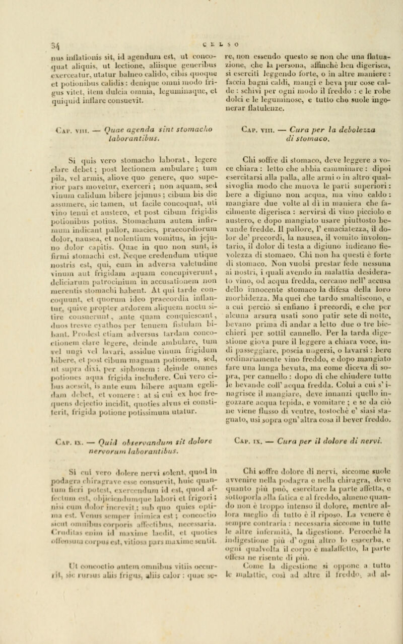 pus inflalionis sit. id agendola est. ut conco- qual aliquis, ut lecitone, aliisque geaeribtti exerceatur, utatui balneo calido, eiì»is quoque ttionibus calidii : deuique omui modo fri- c L L s o et p gus vitet, ìlem dulcìa omnia, leguminaque, quiquid inllaic consuoni. re, non essendo questo se non clic una flatua- aione, che la persona, affinchè ben digerisca, si eserciti leggendo Torto, o in altre maniere : faccia bagni calili, mangi e beva pur cose cal- de : schivi per ogni modo il freddo : e le robe dolci e le leguminose, e tulio elio suole inge- nerar flatulenze. ( V, N1Ui — (lune agenda tini stomaclio laborantibus. Cap. viii. — Cura per la debolezza di stomaco. Si quia vero slomacho laborat, logore dare debet; post lectionem ambulare-, lum pila, vel armis, aliove quo genere, quo supe- rior pars moveiur, exerceri ; non aquam, sed vinum calidum bibere jejunus; cibum bis die assumere, sic tamen, ut facile concoquat, uti vino tenui et austero, et posi cibum frigidis polionibus potius. Stomachimi autem infir- mum indicant j)allor, macies, praecordiorum dolor, nausea, el nolentium vomita*, in jeju- no dolor capitis. Qoae in quo non sunt, is i'u mi stomachi est. Ncque credendum utique nostris est, (ini. cimi in adversa valetudine finum aut frigidam aquam concupiverunt, deliciarum patrocinium in accusationem non merentis stomachi habent Ai qui iarde con- coquunt, el quorum ideo praecordia inflan- 1111 quive propter ardorem aliquem noctu si- tire consuerunt, unte quam conquiescant, duos tresve cyathos per tenuem fislulam bi- bant Prodest etiam adveraus tardam conco- ctionem clai deinde ambulare^ tum \r] ungi vel lavari. assidue vinum frigidam l.ib. re ri posi cibum magnani potionem, sed, ni Miju.i divi, per siphonem : deinde omnes potiones aqua frìgida includere. Cui vero ci- i. ani.' rum bibere aqnam egeli- d.mi debet, el vomere: ai si cui ex'hocfire- quens di jectio incidit, quotici al?ns ei consti- ii i ii. frigida pollonepotissimum utatur. Chi soffre di stomaco, deve leggere a vo- ce chiara : lei lo che abbia camminare : dipoi esercitarsi alla palla, alle armi «> in altro qual- sivoglia modo che muova le parli superiori : bere a digiuno non acqua, ma \ino caldo: mangiare due volle al dì in maniera che fa- cilmente digerisca : servirsi di vino picciolo e austero, e dopo mangiato usare piuttosto be- vande fredde. 11 pallore, 1' emaciaLezza, il do- lor de1 precordi, la nausea, il vomito involon- tario, il dolor di testa a digiuno indicano fie- volezza di stomaco. Chi non ha questi è l'orlo di stomaco. Non vuoisi prestar fede nessuna ai nostri, i quali avendo in malattia desidera- to vino, otl acqua fredda, cercano nclP accusa dillo innocente stomaco la difesa della loro morbidezza. Ma quei che tardo smaltiscono, e a cui perciò si enfiano i precordi, e che per alcuna arsura usali sono patir scie ili notte, bevano prima di andar a lètto due 0 Ire bic- chieri per SOttil cannello. Per la larda dige- stione giova pure il leggere a chiara voce, in- di passeg ;iare, poscia ungersi, o lavarsi: bere ordinariamente vino (Vedilo, e dopo mangiato lire una lunga bevula, ma come diceva di so- pra, per cannello : dopo di che chiudere lutto le bevande coir acqua fredda. Colui a cui s1 i- nagrisce il mangiare, deve innanzi quello in- gozzare acqua lepida, e vomitare ; e se A.\ ciò ne viene flusso di ventre, tostochè e1 siasi sta- gnato, usi sopra ogn'altra cosa il bever freddo. i\. — Quid obttrvanium sit dolore limaruin laborantibus. Cap, i\. — Cura per il dolore di /icrvi. ,1. qnod i eonsuevit, buie quan- tum ti ndum id est, qnod al- le, inni ■ •■ i. ■I.ji, i. udumque laboi i et ti i u- • • ' ' ! ', quo quid ph- inimu i est ; concoclio I i id m ixime laedit. el quolies un coi pu iest, villosa | i tntil io autem omnibus •• ì 11 i -^ occui - i ',i fri itti ilor : qu a «.- Chi soffre dolore di nervi, iiccom< suole avvenire nella podagra e nella chiragra, devo quinto piu pud, esercitare la parte affetta, a Bbltoporfa alla fatica e al freddo, almeno quan- do non è troppo intenso il dolore, intuire .il lora meglio tu tutto è il riposo, La veneree sempre contraria : necessaria siccome in tutte. le.dire infermila, la digestione. Perocché la ilione pia iT ogni .ili' • ! ■ m cj ba. e o i |ualvolta il corpo <■ malafièlto, la parte oflèsa ne i isente di più Comi 11 (ligi iliom li oppone a lutto , ! din d In <l>\'' id al-