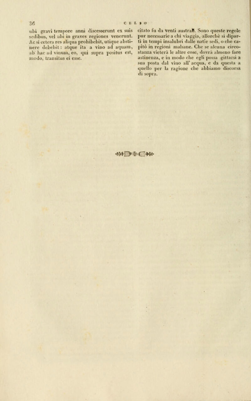 obi gravi tempore anni discesscrunt ex suis sedibus, vel ubi in graves regione* venerunt. Ac si oetera rcs aliqua prohibebit. utique absti- uere debebil : atque ita a vino ad aquam, ab liac ad Miiuuj, eo. qui saprà positus est, mudo. trunsiius ei esse. citato fu da venti australi. Sono queste regole pur necessarie a chi viaggia, allorché si dipar- tì in tempi insalubri dalle natie sedi, oche ca- pitò in regioni malsane. Clic se alcuna circo- stanza vieterà le altre cose, dovrà almeno lare astinenza, e in modo che egli possa gittarsi a sua posta dal vino all'acqua, e da questa .1 quello per la ragione che abbiamo discorsa di sopra. *3*E>$«C*w-