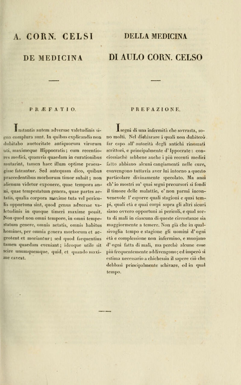 DE MEDICINA DI AULO CORN. CELSO P R M F A T I O, PREFAZIONE. i nstanlis autem adversae valetudinis Si- ena complura sunt. In quibus explicandis non dubitano auctoritate antiquorum virorum uli. maximeque Hippocratis; cum recentio- res medici, quamvis quaedam in curationibus mutarint, tamen baec illum optime presa- gisse fateantur. Sed antequam dico, qnibus praecedentibus morborum timor subsit ; non alien uni videtur exponere, quae tempora an- ni, quae tempestatum genera, quae partes ae- talis, qualia corpora maxime tuta vel pericu- lis opportuna sint, quod genus adversae va- letudinis in quoque timeri maxime possit. Non quod non ornili tempore, in orani tempe- statum genere, ornilis aetatis, omnis habitus hornines, per omnia genera morborum et ae- Érotentet moriantur; sed quod frequentius tamen quaedam eveniant ; ideoque utile sit scire unumquemque, quid, et quando maxi- me caveat. r segni di una infermità ebe sovrasta, so- no molti. Nel dichiarare i quali non dubiterò far capo all' autorità degli antichi rinomati scrittori, e principalmente d1 Ippocrate : con- ciossiachè sebbene anche i più recenti medici fatto abbiano alcuni cangiamenti nelle cure, convengono tuttavia aver lui intorno a questo particolare divinamente specolato. Ma anzi eh1 io mostri su1 quai segni precursori si fondi il timore delle malattie, e' non parmi incon- venevole l1 esporre quali stagioni e quai tem- pi, (piali età e quai corpi sopra gli altri sicuri siano ovvero opportuni ai pericoli, e quai sor- ta di mali in ciascuna di queste circostanze sia maggiormente a temere. Non già che in qual- sivoglia tempo e stagione gli uomini d1 ogni età e complessione non infermino, e muojano <F ogni fatta di mali, ma perchè alcune cose pivi frequentemente addivengono; ed imperò si estima necessario a chichessia il sapere ciò che delibasi principalmente schivare, ed in quai tempo.