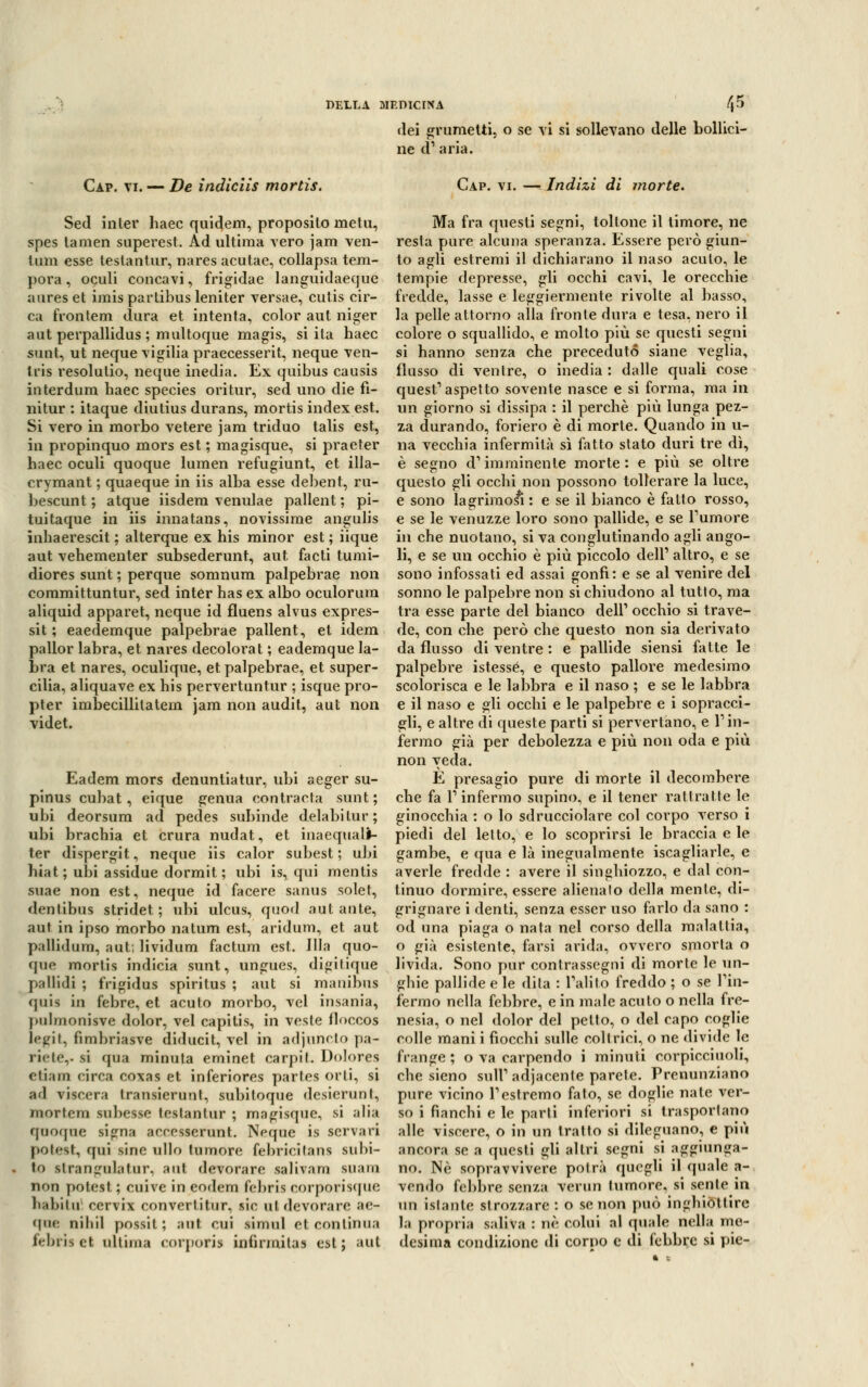 Cap. vi. — De inàiclìs mortis. Sed inler haec quidem, proposilo meta, spes tamen superest. Ad ultima vero jam ven- tum esse testantur, nares acutae, collapsa tem- pora , oculi concavi, frigidae languidaeque aures et imis partibus leniter versae, cutis cir- ca frontem dura et intenta, color aut niger aut perpallidus ; multoque magis, siila haec sunt, ut neque vigilia praecesserit, neque ven- tris resolulio, neque inedia. Ex quibus causis interdum haec species ori tur, sed uno die fì- uitur : itaque diutius durans, mortis index est. Si vero in morbo vetere jam triduo talis est, in propinquo mors est ; magisque, si praeter haec oculi quoque lumen refugiunt, et illa- crymant ; quaeque in iis alba esse debent, ru- bescunt ; atque iisdem venulae pallent ; pi- tuitaque in iis innatans, novissime angulis inhaerescit ; alterque ex his minor est ; iique aut vehementer subsederunt, aut. facti tumi- diores sunt ; perque somnum palpebrae non committuntur, sed inter has ex albo oculorum aliquid apparet, neque id fluens alvus expres- sit ; eaedemque palpebrae pallent, et idem pallor labra, et nares decolorat ; eademque la- bra et nares, oculique, et palpebrae, et super- cilia, aliquave ex his pervertuntur ; isque pro- pter imbecillilatem jam non audit, aut non videt. Eadem mors denuntiatur, ubi aeger su~ pinus cubat, eique genua contracta sunt; ubi deorsum ad pedes subinde delabilur; ubi brachia et crura nudat, et inaequalf- ter dispergit, neque iis calor subest ; ubi hiat ; ubi assidue dormit ; ubi is, qui mentis suae non est, neque id Tacere sanus solet, dentibus stridet ; ubi ulcus, quod aut ante, aut in ipso morbo natum est, aridum, et aut pallidum, aut, lividum factum est. Illa quo- que mortis indicia sunt, ungues, digilique pallidi ; frigidus spiritus ; aut si mauibus quia in febre, et acuto morbo, vel insania, pulrnonisve dolor, vel capitis, in veste floccos ìegii, fìmhriasve diducit, vel in adjuncto pa- rìete,. si qua minuta eminet carpii. Dolores eliam circa coxas et inferiores parles orli, si ad riscera transierunt, subitoque desierunt, mortem subesse leslanlur ; magisque, si alia quoque signa aceesserunt. Neque is scrvari potett, qui sine ullo tumore febricilans subi- to slrangulatur. aut devorare salivam suam non potesi ; cuive in eodem febriscorporisque habitu cervi* convertitiir, sic ut devorare ac- que nihil possil, ; aut cui simul et continua febiis et ultima corporis infirmila» est; aut DELLA MEDICINA /|5 dei grumetti, o se vi si sollevano delle bollici- ne d' aria. Cap. vi. — Indizi di morte. Ma fra questi segni, toltone il timore, ne resta pure alcuna speranza. Essere però giun- to agli estremi il dichiarano il naso acuto, le tempie depresse, gli occhi cavi, le orecchie fredde, lasse e leggiermente rivolte al basso, la pelle attorno alla fronte dura e tesa, nero il colore o squallido, e molto più se questi segni si hanno senza che preceduto siane veglia, flusso di ventre, o inedia : dalle quali cose quest'aspetto sovente nasce e si forma, ma in un giorno si dissipa : il perchè più lunga pez- za durando, foriero è di morte. Quando in li- na vecchia infermità sì fatto stato duri tre dì, è segno d1 imminente morte : e più se oltre questo gli occhi non possono tollerare la luce, e sono lagriraos^ : e se il bianco è fatto rosso, e se le venuzze loro sono pallide, e se Tumore in che nuotano, si va conglutinando agli ango- li, e se un occhio è più piccolo dell' altro, e se sono infossati ed assai gonfi: e se al venire del sonno le palpebre non si chiudono al tutto, ma tra esse parte del bianco dell' occhio si trave- de, con che però che questo non sia derivato da flusso di ventre : e pallide siensi fatte le palpebre istessé, e questo pallore medesimo scolorisca e le labbra e il naso ; e se le labbra e il naso e gli occhi e le palpebre e i sopracci- gli, e altre di queste parti si pervertano, e l'in- fermo già per debolezza e più non oda e più non veda. È presagio pure di morte il decombere che fa l'infermo supino, e il tener ratlratte le ginocchia : o lo sdrucciolare col corpo verso i piedi del letto, e lo scoprirsi le braccia e le gambe, e qua e là inegualmente iscagliarle, e averle fredde : avere il singhiozzo, e dal con- tinuo dormire, essere alienato della mente, di- grignare i denti, senza esser uso farlo da sano : od una piaga o nata nel corso della malattia, o già esistente, farsi arida, ovvero smorta o livida. Sono pur contrassegni di morte le un- ghie pallide e le dita : l'alito freddo ; o se l'in- fermo nella febbre, e in male acuto o nella fre- nesia, o nel dolor del petto, o del capo coglie colle mani i fiocchi sulle coltrici, o ne divide le frange; o va carpendo i minuti corpicciuoli, che sieno sull' adiacente parete. Prenunziano pure vicino l'estremo fato, se doglie nate ver- so i fianchi e le parti inferiori si trasportano alle viscere, o in un tratto si dileguano, e più ancora se a questi gli altri segni si aggiunga- no. Ne sopravvivere potrà quegli il (piale a- vendo febbre senza verun tumore, si seni e in un istante strozzare : o se non può inghiottire la propria saliva : uè colui al quale nella me- desima condizione di corno e di febbre si pie-