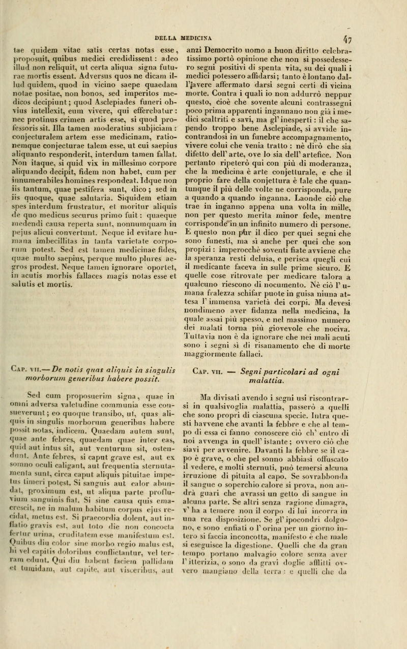 tae quidem vitae satis certas notas esse, proposuit, quibus medici cvedidissenl : adeo illud non reliquit, ut certa aliqua signa futu- rae mortis essent. Adversus quos ne dicani il- lud quidem, quod in vicino saepe quaedam notae positae, non bonos, sed imperitos rae- dicos decipiunt; quod Asclepiades funeri ob- vius intellexit, eura vivere, qui efferebalur : nec protinus crimen artis esse, si quod pro- fessoris sit. Illa tamen moderatius subjiciam : conjecturalem artem esse medicinam, ratio- nemque conjecturae talem esse, ut cui saepius aliquanto responderit, interdum tamen fallat. Non itaque, si quid vix in millesimo corpore aliqu.indo decipit, fidem non habet, cum per innumerabiles homines respondeat. Idque non iis tantum, quae pestifera sunt, dico ; sed in iis quoque, quae salutaria. Siquidem etiam spes interdum frustratur, et moritur aliquis de quo medicus securus primo fuit : quaeque m eden di causa reperta sunt, nonnumquam in pejus alicui convertunt. Neque id evitare Ira- niana imbecillilas in tanta varietà te corpo- »iini potest. Sed est tamen medicinae fìdes, quae multo saepius, perque multo plures ae- gros prodest. Neque tamen ignorare oportet, in acutis morbis fallaces magis notas esse et salutis et morlis. 47 anzi Democrito uomo a buon diritto celcbra- iissimo portò opinione cbe non si possedesse- ro segni positivi di spenta vita, su dei quali i medici potessero affidarsi; tanto è lontano dal- Fjavere affermato darsi segni certi di vicina morte. Contra i quali io non addurrò neppur questo, cioè che sovente alcuni contrassegni poco prima apparenti ingannano non già i me- dici scaltriti e savi, ma gì1 inesperti : il che sa- pendo troppo bene Asclepiade, si avvide in- contrandosi in un funebre accompagnamento, vivere colui che venia tratto : né dirò che sia difetto dell1 arte, ove lo sia dell1 artefice. Non pertanto ripeterò qui con più di moderanza, che la medicina è arte conjetturale, e che il proprio fare della conjettura è fale che quan- tunque il più delle volte ne corrisponda, pure a quando a quando inganna. Laonde ciò che trae in inganno appena una volta in mille, non per questo merita minor fede, mentre corrisponde in un infinito numero di persone. E questo non ptir il dico per quei segni che sono funesti, ma sì anche per quei che son propizi : imperocché soventi fiate avviene che la speranza resti delusa, e perisca quegli cui il medicante faceva in sulle prime sicuro. E quelle cose ritrovate per medicare talora a qualcuno riescono di nocumento. Né ciò l1 u- mana fralezza schifar puote in guisa ninna at- tesa T immensa varietà dei corpi. Ma devesi nondimeno aver fidanza nella medicina, la quale assai più spesso, e nel massimo numero dei malati torna più giovevole che nociva. Tuttavia non è da ignorare che nei mali acuii sono i segni sì di risanamento che di morte Cap. vii.— De notis qnas aliquis in singulis Cap. vii. morborum generibus fiabe re possi t. Segni particolari ad ogni malattia. Sed cum proposuerim sigila, quae in omni adversa valetudine communia esse con- sueverunt; co quoque transibo, ut, quas ali- quis in singulis morborum generibus habere jx'^sit nolas, iudicern. Quaedam autem sunt, quae ante febres, quaedam quae inler eas, quid aut intus sit, aut venturum sit, osten- dant. Ante febres, si caput grave est, aut ex sorano ocidi caligati!, aut frequenta slernuta- menta sunt, circa caput aliquis pituilae impe- to* linieri potest. Si sanguis aut ealor allin- dai, proximum est, ut aliqua parie proflu- vium sanguini* fìat. Si sine causa quis ema- Crescit, ne in in,,liiin babitum corpus cjus re- cidili, rnetus est. Si praecordia dolent, ani in- flatio gravis est. ani loto <!i.- non concocta feri ur urina, crudilatemesse manifeslum est. Quibus din color sine moibo regio malus est, hi \d capilis doloribus conflictantur, vel ter- rara edunt. Qui din babenl faciem pallidam *'! tamidam, aul capile, .mi risceribus, ani Ma divisati avendo i segni usi riscontrar- si in qualsivoglia malattia, passerò a quelli che sono propri di ciascuna specie. Intra que- sti havvene che avanti la febbre e che al tem- po di essa ci fanno conoscere ciò eh1 entro di noi avvenga in quell1 istante ; ovvero ciò ere- siavi per avvenire. Davanti la febbre se il ca- po è grave, o che pel sonno abbiasi offuscalo il vedere, e molti sternuti, può temersi alcuna irruzione di pituita al capo. Se sovrabbonda il sangue o soperchio calore si prova, non au- drà guari che avrassi un getto di sangue in alcuna parte. Se altri senza ragione dimagra, v1 ha a temere non il corpo di lui incorra in una rea disposizione. Se gì1 ipocondri dolgo- no, e sono enfiali o l'orina per un giorno in- tero si faccia inconcotla, manifesto è clic malo si eseguisce la digestione. Quelli clic da gran tempo portano malvagio colore sema a\cr ritterizia, o sono da gravi doglie afflitti ov- vero mangiano della lena : e quelli clic da