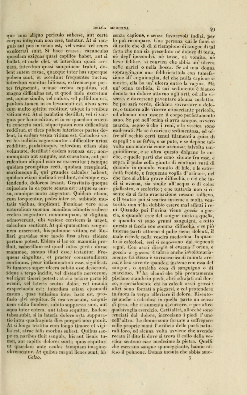 que cum aliquo perieulo subesse, aut certe corpus integrimi non esse, testatur. Àt si san- gui* aut pus in urina est, vel vesica vel renes exulcerati sunt. Si haec crassa, carunculas quasdam exiguas quasi capillos habet, aut si bullat, et male olet, et interdum quasi are- nam, interdum quasi sanguinem trahit, do- lent autem covae, quaeque inter has superque pubem sunt, et accedunt frequentes ructus, interdum vomitus biliosus, extremaeque par- tes frigescunt, urinae crebra cupidi tas, sed magna difficultas est, et quod inde excretum est, aquae simile, vel rufum, vel pallidum est, paulum tamen in eo levamenti est, alvus nero cum multo spiritu redditur, utique in renibus vilium est. At si paulatim destillat, vel si san- guis per banc edito?, et in eo quaedam cruen- ta concreta sunt, idque ipsum cum difficultate redditur, et circa pubem interiores parles do- lent, in eadem vesica vi ti uni est. Calculosi ve- ro bis indiciis cognoscunlur : diffieulter urina redditur, paulatimque, interdum etiam sine voluntate, destillat ; eadem arenosa est ; non- numquam aut sanguis, auteruentum, aut pu- rulentum aliquid cum ea excernitur ; eamque quidam promptius recti, quidam resupinati, maximeque ii, qui grandes calculos habent, quidam etiam inclinali reddunt, colemque ex- tendendo, dolorem levant. Gravitatis quoque cujusdam in ea parte scnsus est : atque ca cur- su, omnique motti augenlur. Quidam etiam, cum torquentur, pedes inter se, subinde mu- ta tis vicibus, implicalit. Femir.ae vero oras naturalium suorum manibus admotis scabere crebro cogunlur: nonnumquam, si digitum admoverunt, ubi vesicae cervicem is urget, calculum senliunt. Àt qui spumantem sangui- nera exsereant, bis j)ulmone vitium est.Mu- lieri gravidae sine modo fusa alvus elidere partum potest. Eidem si lac ex mammis pro- fluit, iwibecillum est quod inlus gerit : durae inammae, sanum iilud esse, leslantur. Fre- quens singultus, et pracler eonsuetudinem rontinuus, je'cur infiamma tum esse, significai. Si tumores super ulcera subito ttsse desierunt, idque a tergo incidit, vel distendo nervorum, vel rigor linieri polest : at si a priore parte id evenit, vel lateris acutus dolor, vel insania exspectanda est; interdum eliam ejusmodi casiun . qOM lulisania inter ìiacc est, pio- iusio alvi sequitur. Si ora venarum, sangui- nem sdita fondere, subito suppressa sunt, aut aqua inter eutem. aut Labes sequitur. Eadem talii-s subii, si in lateris dolore orla suppura- no intra quadraginta diea purgali non potuit, Àt si longa tristilia cuna loo&O timore et vigi- lia est, atrae hilis morbui luoest. Quibus sae- pe M narìbus fluii sanguis, liìs aut lieuis tu- <ui rapitis doloressunt; quos sequitur. m quaedam ante oculos taraqnam imaginei obverscntur. At quibus magni lienes sunt, bis Celso. 49 senza cagione, e senza favorevoli indizi, per lo più ricompare. Una persona cui le fauci sì di notte che di dì si riempiono di sangue di tal fatta che non sia preceduto né dolore di testa, ne degl' ipocondri, né tosse, né vomito, né lieve febbre, si convien che abbia un'' ulcera nelle narici o nella bocca. Se ad una donna sopraggiugne una febbriciattola con tumefa- zione all'anguinaglia, del che nulla cagione si mostri, ella ha un1 ulcera entro la vagina. Ma un1 orina torbida, il cui sedimento è bianco denota un dolore attorno agli arti, od alle vi- scere, e doversene paventare alcuna malattia. Se poi sarà verde, dichiara sovrastare o dolo- re, o tumore alle viscere minacciante pericolo, od almeno non essere il corpo perfettamente sano. Se poi nell1 orina si avrà sangue, ovvero marcia, segno è che i reni, o la vescica sono esulcerati. Ma se è carica e sedimentosa, ed of- fre ali1 occhio certi tenui filamenti a guisa di capegli : o se ferve, e se pule, e se depone tal- volta una materia come arenosa; talvolta san- guiniforme, e se olirà questo dolgano le an- che, e quelle parti che sono situate fra esse, e sopra il pube colla giunta di continui rutti di cjuando in quando vomilo di bile, e le estre- mità fredde, e frequente voglia d'orinare, nel che fare si abbia grave difficoltà, e ciò che in- di si evacua, sia simile ali1 acqua o di color giallastro, o scolorito ; e se tuttavia non si ri- sente da sì falla evacuazione nessun sollievo, e il ventre poi si scarica insieme a molla ven- tosità, non v'ha dubbio essere mal affetti i re- ni. Quando poi l'orina viene goccia a goc- cia, e quando esce del sangue misto a queJJa, o quando vi sono grumi sanguigni, e tutto questo si faccia con somma difficoltà, e se più interne parti attorno il pube sieno dolenti, il male risiede nella vescica medesima. In quan- to ai calcolosi, essi si conoscono dai seguenti segni. Con assai disvio si evacua l'orina, e goccia a goroJa, e talora anche involontaria- mente. La stessa è sovraccarica di mimila are- na, e ben sovente spandesi insieme con essa del sangue , o qualche cosa di sanguigno o di marcioso. V'ha alcuni che più prontamente pisciano stando in piedi, altri sdrajati sul dor- so, e specialmente chi ha calcoli assai grossi : altri sono forzati a piegarsi, e col protendere in fuora la verga alleviare il dolore. Risento- no anche i calcolosi in quella parte un sensi» r?i peso, che si aumenta al correre, e per altro qualsivoglia esercizio. Certi altri, allorché sono cruciali dal dolore, incrociano i piedi l'uno coir altro. Le donne sono l'orzale a sollregare eolle proprie mani 1' orificio delle partì natu- rali loro, ed alcuna volta avviene che avendo recalo il dito là dove si trova il collo della ve- scica sentono ease medesime la pietra. Quelli che escrcano sangue spumeggiante, hanno of- feso il polmone. Donna incùila che abbia smo- 1