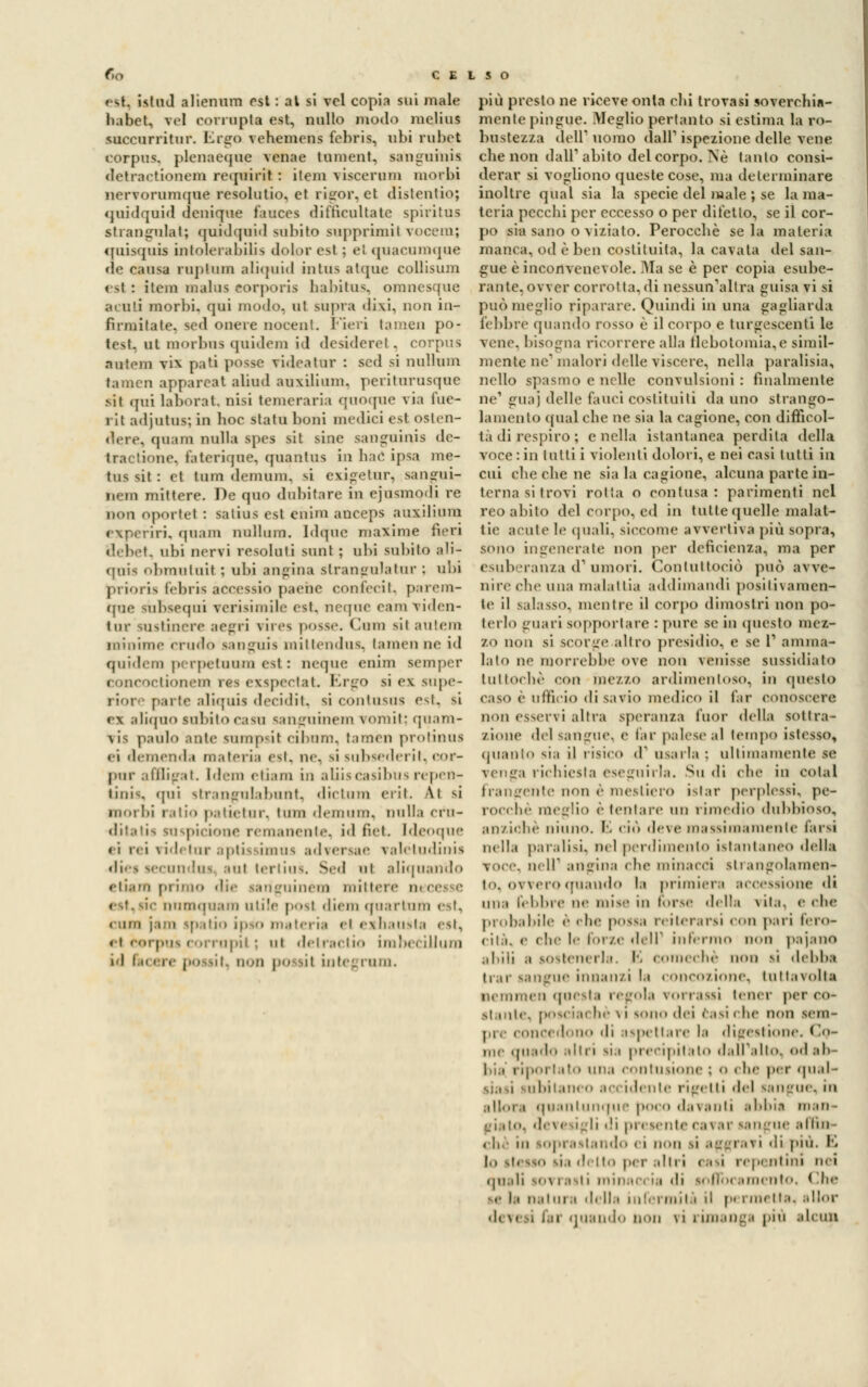 est, istad alienimi est : al si vcl copia sui male habet, vcl corropta est, nullo modo melius succurritur. Ergo vehemeus febris, obi rubet corpus, plenaeque venae Uimnil. sanguinis detractionem requirit : ilem viscerum morbi nervorumque resolutio, et rigor, et distentio; quidquid dcuique fauces difticultatc spiritus atrangnlat; quidquid sabito supprìmil vocem; quisquis intolerabitia dolor esl ; el quacumqae de causa ruptum aliquid inlus atque collisum < si : itein melos eorporis habitus, omuesque acuti morbi, qui modo, ut sopra di\i, non in- firmitate, sed onere nocenl. Fieri tamen po- test, ni morbus qoidem ìd desiderei. corpus niilcm vi\ pati posse ridestar : sed si nullum tamen apparcat aliud aoxilium, peritorosqoe sii (fui laborat, nisi temeraria qooqoe ria fue- rit adjutus; in hoc stata boni medici est OSten- quam nulla spes sit sine saogoinis de- traetene, faterique. quantus io hac ìpsa me- tal sii : et tiun deimmi. si exigetur, sangui- nem mittere. De quo dubitare in ejusmodi re non oportel : satios esl ebim aoceps auxilium rxperiri. qoam nullum. Idquc maxime fieri debet, obi nervi resolati saal ; obi sabito ali- qnis obmatail ; ubi angina strangulatur : obi prioria febris àccessio paehe confecit, parem- tjue mbsequi verisimile est, neqoe eam viden- lur sastinere aegri virea posse. Cam sii autera minime crudo sangais mittendua, tamen ne ìd quidem perpetnam est : neque eaim semper concoctionem rea exspectat. Ergo si ex supe- riore parte aliquia decidit, si contasua est, si ex aliqao subilo casa sanguinei» vorait; quam- \is paolo ante sompsif cibam, tamen protinua ci demenda materia est, ne, si subsederii. cor- pur a (Biga t. Idem etiam in aliiscasibusrepen- tinis, qui strangulabnot, dictum erit. \i si morbi ratio patietar, tum demam, Dulia crn- ditatia suspicione remanente, id liei, [deoque eì rei videlur aptù imua adversae valéludinia dies seconditi sul tertius. Sed ut aliquando etiam primo die sanguineo! mittere ti «■st.sic numquam utile posi diem qoartum est, (uni ).'iin ipatio ipso materia el eihausta est, et corpus corrupit ; ut detractio imbecillum ni fu il e pOSSi ^ QOO pO il iole', l'uni. più presto ne riceve onta chi trovasi soverchia- mente pingue. Meglio pertanto si estima la ro- bustezza dell* uomo dall'1 ispezione delle vene che non dall'abito del corpo. Né tanto consi- derar si vogliono queste cose, ma determinare inoltre qual sia la specie del male ; se la ma- teria pecchi per eccesso o per ditetto, se il cor- po sia sano o viziato. Perocché se la materia manca, od è ben costituita, la cavata del san- gue è inconvencvole. ala se è per copia esube- rante, ovver corrottagli nessun'altra guisa vi si può meglio riparare. Quindi in una gagliarda febbre (pianilo rosso è il corpo e turgescenti le vene, bisogna ricorrere alla flebotomia,e simil- mente ne1 malori delle \ iscere, nella paralisia, nello spasmo e nelle convulsioni : finalmente ne' guaj delle fauci costituiti da uno strango- lamento qua! che ne sia la cagione, con difficol- tà di respiro ; e nella istantanea perdila della voce:in lutti i violenti dolori, e nei casi lutti in cui che che ne sia la cagione, alcuna parte in- terna si trovi rotta o contusa: parimenti nel reo abito del corpo, ed in tutte quelle malat- tie acuì e le (piali, siccome avvertiva più sopii, sono ingenerate non per deficienza, ma per esuberanza d1 umori. Conluttociò può avve- nire che una malattia addimandi positivamen- te il salasso, mentre il corpo dimostri non po- terlo guari sopportare : pure se in questo ine/.- zo non si scorge altro presidio, e se l1 animar lato ne morrebbe ove non venisse sussidiato tuttoché con mezzo ardimentoso, in questo caso è ufficio di savio medico il far conoscere non esservi altra speranza fuor della sottra- zione del sangue, e far palese al tempo istesso, quanto si;i il risico d1 usarla : ultimamente te venga richiesta eseguirla. Su di che in colai frangente non è mestiero istar perplessi, pe- rocché meglio è tentare un rimedio dubbioso, anziché ninno. E ciò deve massimamente farsi nella par.disi, nel perdimento istantaneo della voce, nel! angina che minacci strangolamen- to, ovvero quaudo la primiera accessione di una libbre ne mis in Torse della vita, celie probabile è che possa reiterarsi con pari fero- cità, e che le forze dell1 infermo non pajano abili a sostenerla. E COmechè non si debba trar sangue innanzi la concozione, tuttavolta nemraen questa regola vorrassi tener per co- stante, posciachè vi sono dei casi che non sem- pre concedono di aspettare la digestione. Co- me quado altri si.i precipitato dall'alto, od ab- bia' riportato una contusione '■ o i ne per qual- siasi subitaneo accidente rigetti del sangue, in allora quantunque poco davanti abbia man- giato, deve igli ''i presente cavar sangue attui che in loprastando ei non si aggravi -li più. E lo stesso sia detto per altri casi repentini nei quali s<,\ rasti minai ia di sofibi amento. ( !he .• la natura della miei mila il permetta, allor ■ li \< i lai quando non \i i imangi pia siculi