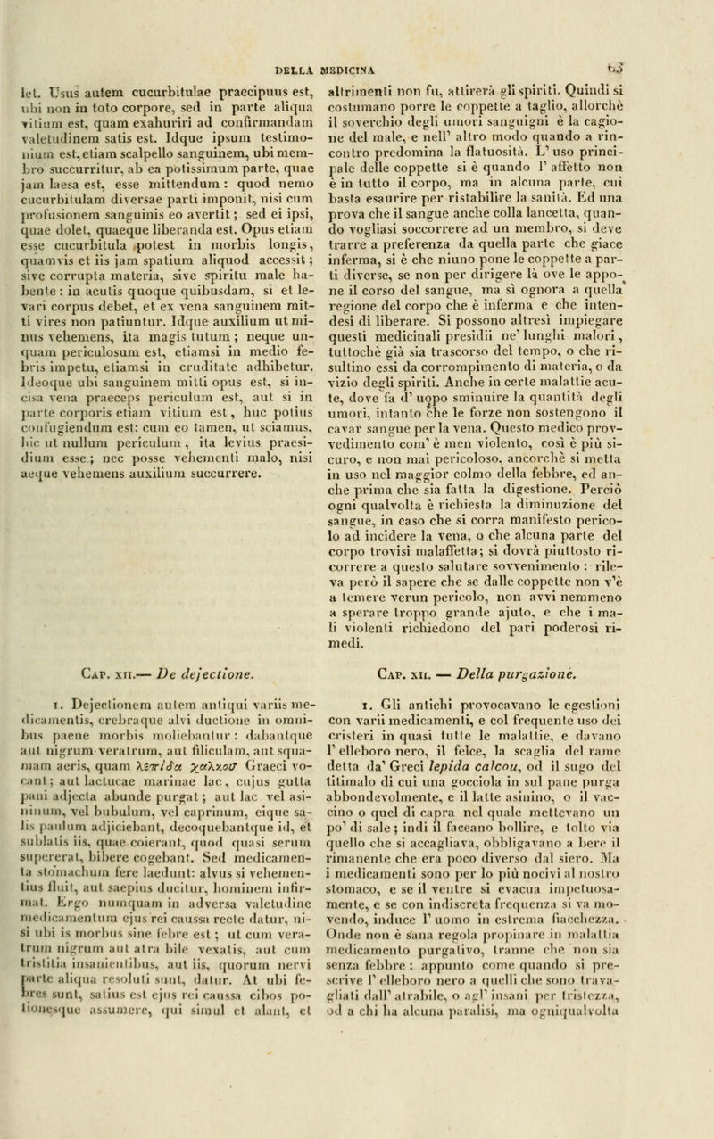 DELLA lek Usus autem cucurbitulae praecipuus est, ubi non in toto corpore, sed in parte aliqua ^iliam est, quara exahuriri ad confirmandam valetudinera satis est. Idque ipsum testimo- nium est,etiam scalpello sanguinem, ubi mem- bro succurritur, ab ea potissimum parte, quae jam laesa est, esse mittendum : quod nemo cucurbitulam diversae parti imponit, nisi cum profusionera sanguinis eo avertit ; sed ei ipsi, quae dolet. quaeque liberanda est. Opus etiam esse cucurbitula potest in morbis longis, quamvis et iis jam spatium aliquod accessit; sive corrupta materia, sìve spiriti! male ha- bente : in acutis quoque quibusdam, si et le- vari corpus debet, et ex vena sanguinem mit- ti vires non patiuntur. Idque auxilium utmi- nus vehemens, ita magis tutum ; neque un- quam periculosum est, etiamsi in medio fe- bris impetu, etiamsi in eruditale adhibetur. ldeoque ubi sanguinem mitti opus est, si in- cisa vena praeceps periculum est, aut si in parte corporis etiam vitium est, bue potius confugiendum est: cum eo tamen, ut sciamus, liic ut uullura periculum, ita levius praesi- dium esse.; nec posse vehemenli malo, nisi aeque vehemens auxilium succurrere. MEDICINA m altrimenti non fu, attirerà gli spiriti. Quindi si costumano porre le coppette a taglio, allorché il soverchio degli muori sanguigni è la cagio- ne del male, e nelP altro modo quando a rin- contro predomina la flatuosità. L'uso princi- pale delle coppette si è quando V affetto non è in tutto il corpo, ma in alcuna parte, cui basta esaurire per ristabilire la sanila. Ed una prova che il sangue anche colla lancetta, quan- do vogliasi soccorrere ad un membro, si deve trarre a preferenza da quella parte che giace inferma, si è che niuno pone le coppette a par- ti diverse, se non per dirigere là ove le appo-^ ne il corso del sangue, ma sì ognora a quella regione del corpo che è inferma e che inten- desi di liberare. Si possono altresì impiegare questi medicinali presidii ne' lunghi malori, tuttoché già sia trascorso del tempo, o che ri- sultino essi da corrompimene di materia, o da vizio degli spiriti. Anche in certe malattie acu- te, dove fa <T uopo sminuire la quantità degli umori, intanto che le forze non sostengono il cavar sangue per la vena. Questo medico prov- vedimento coni1 è raen violento, così è più si- curo, e non mai pericoloso, ancorché si metta in uso nel maggior colmo della febbre, ed an- che prima che sia fatta la digestione. Perciò ogni qualvolta è richiesta la diminuzione del sangue, in caso che si corra manifesto perico- lo ad incidere la vena, o che alcuna parte del corpo trovisi malaffetta; si dovrà piuttosto ri- correre a questo salutare sovvenimenlo : rile- va però il sapere che se dalle coppette non v'è a temere verun pericolo, non avvi nemmeno a sperare troppo grande ajuto, e che i ma- li violenti richiedono del pari poderosi ri- medi. Cap. xii.— De dejectione. i. Dejeclionem autem antiqui variis mc- dicamenlis, crebraque alvi ductione in omni- bus paene morbis moliebantur : dabantque aul nigrum veralrum, aut fìliculam, aut squa- maci aeris, quam \iiri$ct x<x\x.ocr Graeci vo- cant; aut lactucae marinac lac, cujus gutta pani adjecta abunde purgat ; aut lac vel asi- jiiiniii!, vel bubulum, vel caprinum, eique sa- JU paulum adjiciebant, decoquebantque id, et suhlalis iis, quae coierant, quod quasi serum supererai, bibere cogebant. Sed medicamen- la stomachimi fere laedunt: alvus si vehemen- tuis Unii, ani saepius ducitur, hominem infir- mai. Ergo miuiquam in adversa valetudine medicamentum ejus rei cauisa reclc datur, ni- si uhi is morbus sine febre est ; ut cum vera- tram nigruui aul atra bile vexatis, aut cum tristitia insanienlibus, aut iis, quorum nervi Mrte aliqua resoluti sunt, datur. Àt ubi fe- brea sunt, satius esl ejus rei caussa cibos po- tfonesque assumere, qui simul el alant, et Cap. xii. — Della purgazione. i. Gli antichi provocavano le egestioni con varii medicamenti, e col frequente uso dei cristeri in quasi tutte le malattie, e davano l'elleboro nero, il felce, la scaglia del rame delta da1 Greci lepida calcou, od il sugo del titimalo di cui una gocciola in sul pane purga abbondevolmente, e il latte asinino, o il vac- cino o quel di capra nel quale mettevano un po'1 di sale ; indi il faceano bollire, e tolto via quello che si accagliava, obbligavano a bere il rimanente che era poco diverso dal siero. Ma i medicamenti sono per lo più nocivi al nostro stomaco, e se il ventre si evacua impetuosa- mente, e se con indiscreta frequenza si va mo- vendo, induce l1 uomo in estrema fiacchezza. Onde non è sana regola propinare in malattia medicamento purgativo, tranne che non sia senza febbre: appunto come quando si pre- scrive l'elleboro nero a quelli che sono travar gliati dall'atrabile, o agl'insani per tristezza,, od a chi ha alcuna paralisi, ma Ogniqualvolta