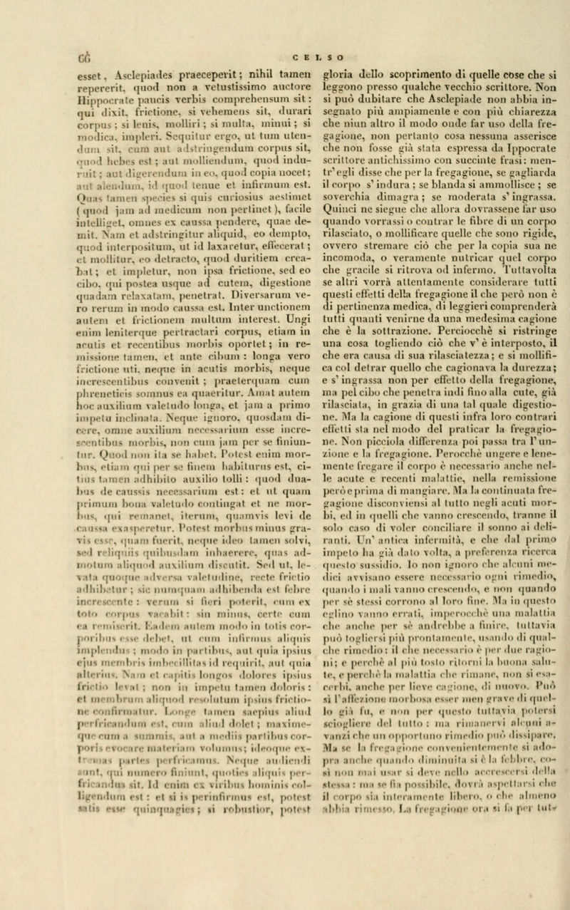 Of, CELSO esser. .Wlepiades praeceperit ; nihil tamen repererit. quod non a vetustissimo auetore Hippocrate paucis verbis coraprchensum sit : qui dixit. frirtione. si vehemens sit, durari corpus ; lì benis, mollili : sì multa, minili ; si modica., impleri Sequilur ergo, ut tum ulen- dum >it. cara ani adstringendum corpus sit, qnod hebes est ; aul molliendum, quod india* r til : aul digerendum in ea, quoti copia nocet; .. id qnod tenne et infirmimi est. Qua* [amen quis curiosius aestimel ( qnod j.iin ad mediami non pertinet ), tarile intelliget, omnei ex caussa pendere, quae de- mit. Nam et adstringitur aliquid, eo dempto, quod interpositum, ni i<l laxaretur, efieceral ; et muilitur. eo detraoto, qnod duritiem crea- bat; et implelur, non inai frictione, sed eo cibo, ';ni poste* usque ad cutem, digestione quadara relaxatam, penetrat. Diversarum fe- ro rerum in modo caosM est Inter nnetionem autem et frictionem multnm interest. Ungi euim leadlerque pertractari corpus, etiain in arutis et recentibus morhis oporlet ; in re- missione tamen, et ante cilmni : longa vero Frictione oti, ncque in acniis morhis, ncque increscentibus convento ; praeterquara cura phrenetieùi tomxini ea quactitnr. Am.it autem hocauxifion valetudo longa, et Jan a primo j, ipeta inclinata. Ncque ignoro, quosdara di- eere, orane auxilium necessarinm esse incre- icentibui morbis, non cura jam per se nniun- ■ wd non ita se babet Potesl enim mor- bus, etiara qui per le finem habiturus est, ci- tius taraen adbibito ausilio folli : quod dna- bus «le caussii necessarinm est : et ut quara primum bona valetudo eontingat ci ne mor- bus, qui remanet, iterimi, quamvis levi de retur. Potesl morbus minus gra- . quara raerit, neque ideo laraen iolii. icd 1 liquiis quibusdam inhaerere, qnas ad- motura aliquod auxilium disoutif. Sed ut, le- vata quoque adversa valetudine, recte frictio adhibetur ; sic nuraquam adbibenda esi febre mi si fieri poterit, cum ex bit : sin miniix. certe cimi ea i emi! rit. Kadem su lem modo in totis cor- pori bus < ise dehet, ut cura inftrmui aliquis modo in pari ibus, sul quia ipsius embria imbei illitaa id requirit, sul quia alteriu i i. 01 doloi ei ipsius i in impetu taraen doloria : i solutum ipsiui frictio- Rrroal ur. I. >nj e tamen laepius aliud ; indum est, cura aliud »I<■ «1 «■ i ; maxime- pi . ora .1 i ; partibus i or- i i \ > • 11111111 -, ; ìd | rfrii ohm . Neque au liendi il. «(Milli.•> lll.jll '< iribui hominii col- lum est : et vi i- pei ini potesl ; si r< lo gloria dello scoprimento di quelle cose che si leggono presso qualche vecchio scrittore. Non si può dubitare che Asclepiade non abbia in- segnato più ampiamente e con più chiarezza che niun altro il modo onde far uso della fre- gagione, non pertanto cosa nessuna asserisce che non fosse già stata espressa da Ippocrate scrittore antichissimo con succinte frasi: men- tr'egti disse che per la fregagione, se gagliarda il corpo s-1 indura ; se blanda si ammollisce ; se soverchia dimagra ; se moderata s1* ingrassa. Quinci ne siegue che allora dovrassene far uso quando vomissi o contrai* le fibre di un corpo rilascialo, o mollificare quelle che sono rigide, ovvero stremare ciò che per la copia sua ne incomoda, o veramente nutricar quel corpo che gracile si ritrova od infermo. Tuttavolta se altri vorrà attentamente considerare tutti questi effetti della fregagione il che però non è di pertinenza medica, di leggieri comprenderà tutti quanti venirne da una medesima cagione che è la sottrazione. Perciocché si ristringe una cosa togliendo ciò che v1 è interposto, il che era causa di sua rilasciatezza; e si mollifi- ca col detrar quello che cagionava la durezza; e s'ingrassa non per effetto della fregagione, ma pel cibo che penetra indi fino alla cute, già rilasciata, in grazia di una tal (piale digestio- ne. Ala la cagione di questi infra loro contrari effetti sta nel modo del praticar f» fregagio- ne. Non picciola differenza poi passa tra l'un- zione e la fregagione. Perocché ungere e lene- mente fregare il corpo è necessai i<> anche nel- le acute e recenti malattie, nella remissione però e prima di mangiare. Ma la continuata fre- gagione disconviénsi al tutto negli acuti mor- bi, ed in (pulii che vanno crescendo, tranne il solo caso di voler conciliare il sonno ai deli- ranti. In* aulica infermiti, e che dal primo impeto ha ^ià «laio volta, a preferenza ricerca questo silfidi;), lo non ignoro che al.•uni nie- llici avvisano essere necessario ogni rimedio, quando i mali vanno crescendo, e non quando per sé stessi corrono al loro fine. Ma in questo eglino vanno errati, imperocché una malattia che anche per s<- andrebbe < finire, tuttavia può togliersi più prontamente, usando di qual- che rimedio : il «he necessario é per due ragie- pi; e perchè al più loslo ritorni la Inuma salti- le. .• perché la malattia che i Imane, non li esa- i , i lii. anche per lie\e e.-Mone, (li nuovo. Può sì l'alfe/i'UH morbosa esser men fi i;,x r ''■ quel- lo ai i lu, e non per questo tuttavia potersi sciogliere del tutto i ma rimanervi alcuni a* v.ni/i che un opportuno rimedio può dissipare. M i i la fn -Mie convenientemente si ado- II he (piando diminuita si ( l.i fi Un e. 00- m non mai usar si deve nello accrescersi della ni. ie fin pò i dui.. «I\ i ' aspettar! i che il corpo sia interamente libero, o che almeno 1 ione 01 a lì la pel llll-