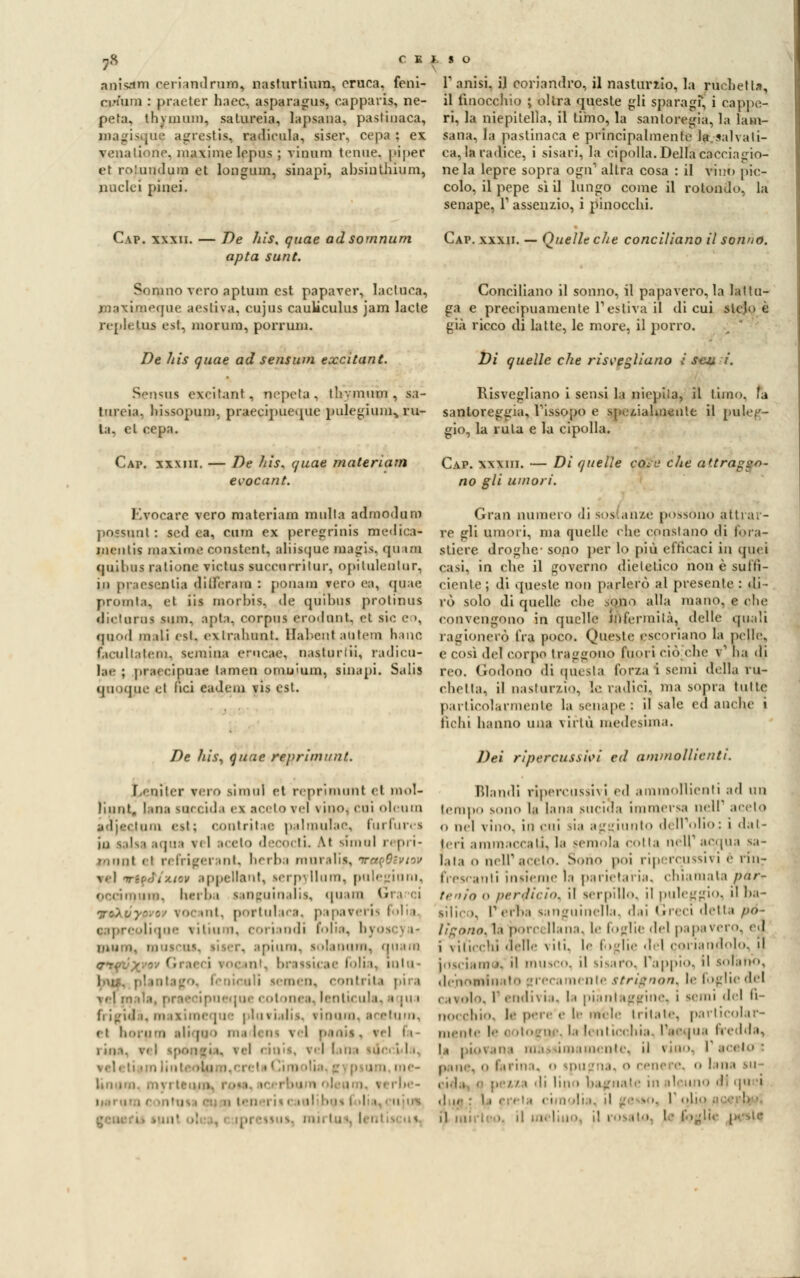 anicini cerimi! rum, n;isturtium, eruca, feni- n.num : praeter haec, asparagus, capparis, ne- peta, thvmum, satureia, lapsana. pastinaca, magisqu$ agresti», radicala, siser, cepa ; ex venalione, maxime lepus ; vinun) tenue. (>ij»er et roiuudum et longuin, sinapi, absiuthium, nuclei pinci. Gap. xxxii. — De his, quae adsornnum apta sunt. T anisi. i] coriandro, il nasturzio, la ruchetta, il finocchio ; olirà queste gli sparagi, i cappe- ri, la niepitella, il timo, la santo regia, la lam- sana, la pastinaca e principalmente la s-alvati- ca, la radice, i sisari, la cipolla. Della cacciagio- ne la lepre sopra ogn1 altra cosa : il vino pie- colo, il pepe sì il lungo come il rotondo, la senape, Y assenzio, i pinocchi. Gap. xxxii. — Quelle che conciliano il sonno. Sonino vero aptum est. papaver, lactuca, Conciliano il sonno, il papavero, la lattu- ,''<|iie aestiva, cujus caukculus jam lacte ga e precipuamente l'estiva il di cui slcj<> è repleUis est, niorum, porruni. già ricco di latte, le more, il porro. ;  De his quae ad sensum excitant. Di quelle che risvegliano i scu, i. Sensus exeitant, nepela , tliymum , sa- Risvegliano i sensi la niepila, il timo, fa torcia, liissopuni, praecipue.pie pulegium^ ru- santoreggia, l'issopo e spezialmente il puleg- la, et cepa. gio, la ruta e la cipolla. -AP. XXM1I. De his. quae materiam evocant. Evocare vero materiam multa admodum possimi : sed ea, cuin ex peregrinis medica- mentis maxime constcnt, aliisque magis. qu im quilms ralione victus succo rritur, opilulenlur. in praesenlia dilleram : ponam vero ea, quae promla, et iis morbis, de quibus prolinus diclorai sum, apta, corpus erodimi, et SIC e •, qood mali est, extrabtmt. Hatentautern hano facultaleiii. semina erucae, nasturlii, radica- lae ; praecipoae lamen omnium, sinapi. Salis () i iqne el liei cadem vis est. De liis, quae reprimimi. \ > uiler vero simili et reprimimi el mol- lili ut. I ma soccida ex aceto vel \ ino. coi oleum imi est ; < ontritae pai mula e, fui Purea ia \ 11 ai eto d scoi tL Kì sforni r< pri- llimi el refrigeranti berba mnralìa, toqBìviov m] nriff/xio* appellant, lerpyllum, potagioni, ori in,uni. berba sanguinali!, quam Gì ToXvyp■■ ■ '«o int. portulaca, papaveri] folia ilique \itiu i. i i indi folia, bj tu, liser, apiuro, lolanom, qnara roc iì. brassicae folta, inlu- niculi semen, contrita pira \r\ m da [uècol mea, lenticula1 ■ |u • frigida, maximeque pio fiali*, vinaio, acetum, el horum ali pi i ma lem \ I pania, rei fa i ni i. vi ì tpongi i. vii nini», \ i I I ni i ii] i ter i.n, l:i .. I. i. Cap. xxxiii. — Di quelle ceEfc che attraggo- no gli umori. Gran numero di sos anze possono attrar- re gli umori, ma quelle che constano di fora- stiere droghe- sono per lo più efficaci in quei casi, in che il governo dietetico non è suffi- ciente; di questi; non parlerò al presente : di- rò solo di quelle che sono alla mano, e che convengono in quelle infermità, delle quali ragionerò fra poco. Oneste escoriano la pelle, e così del corpo traggono fuori ciò (he v1 ha di reo. Godono di questa forza i semi della ru- chetta, il nasturzio, le radici, ma sopra tutte pai tiro!. ,iin. ni.' la senape : il sale ed anelie i fichi hanno una \irtù medesima. Dei ripercusshi ed ammollienti. Blandi riperCUSSÌvi ed ammollienti ad un tempo sono la lana siici.la immersa nell* acelo <> nel vino, in cui sia aggiunto dell'olio: i dat- teri animi.rati, la scinola colla nell'acqua sa- lata o nelT ardo. Sono poi ripercussivi é rinr frescanti insieme la parietaria, chiamata par* tenia o /irrdicìd. il serpillo, il puleggio, il ba- T erba sanguinella, dai < rreci detta po- lì^nnn. li boi liana, Le foglie del papavero, ed i \ilicc!ii delle vili, le foglie del colia mllo. il j,)s, i.,iii e il mUSCO, il sisaro. Papp'lO, il solano, ,1,■nomin ii grecamente strignon^ le foglie del cavolo, Pendivia, la piantaggine, i semi del fi- nocchio, le pere e le miele tritate, particolar- mente !'• cotogne, la lenticchia, l'-aaojua fredda, la |>i«• s namente, il \ ino, f ardo o lana su urnate in alcuno di qu i .>. r obo. il meli il l'OS ' die sic