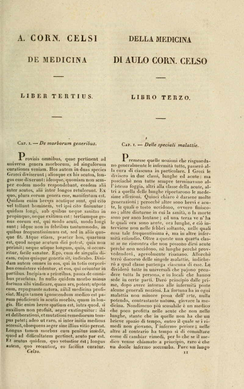 DE MEDICINA DI AULO CORN. CELSO LIBER TERTIUS. LIBRO TERZO. Gap. i. — De morborum generìbus. .trovisis omnibus, quae pertinent ad universa genera morborum, ad singulorum curationes veniam. Hos autem in duas species Graeci diviserunt ; aliosque ex his acutos, lon- gos esse dixerunt: ideoque, quoniaru non sem- per eodem modo respondebant, eosdem alii inter acutos, alii inter longos retulerunt. Ex quo, plura eorum genera esse, manifestimi est. Quidam enim breves acutique sunt, qui cito Tel tollunt hominem, vel ipsi cito finiuntur : qnidam longi, sub quibus neque sanitas in propinquo, neque exitium est : tertiumque ge- nus eorum est, qui modo acuti, modo longi sunt; idque non in febribus tantummodo, in quibus frequentissimum est, sed in aliis quo- que fit. Atque etiam, piaeler hos, quartata est, quod neque acutum dici potest, quia non perimil; neque ulique longum, quìa, si occur- rilur, facile sanatur. Ego, cum de sin^ulis di- cam, cujus qnisque generis sit, indicabo. Divi- darri autern omnes in eos, qui in totis corpori- bus consistere videntur, et eos, qui oriuntur in partibus. Incipiam a prioribus, panca de omni- bus praefafus. In nullo quidem morbo minus fortuna sibi vindicare, quam ars, polest; nipote cum, repugnante natura, nihil medicina profi- ciat. Magis lamen ignoscendum medico est pa- rum profìcienli in acutis morbis, quam in lon- gis. Hic enim breve spatium est, intra quod, si auxilium non profuit, aeger exstinguitur : ibi et deliberationi.etmutationircmediorum tem- pus patet; adeo ut raro, si inter initia medicus accessit,obsequens aeger sine illius vilio pereat. Longus tamen morbus cum peni tal insedit, quod ad diflicultalcm pertinct, acuto par est. El tentai qnidem, quo vetustior est ; longus autein, quo recenlior, eo facilius curatur. Celso. Cap. i. — Delle speciali malattie. A remesse quelle nozioni che risguarda- no generalmente le infermità tutte, passerò al- la cura di ciascuna in particolare. 1 Greci le divisero in due classi, lunghe ed acute: ma posciachè non tutte sempre terminavano al- l'istessa foggia, altri alla classe della acute, al- tri a quella delle lunghe riportarono le mede- sime affezioni. Quinci chiaro è darsene molle generazioni ; perocché altre sono brevi e acu- te, le quali o tosto uccidono, ovvero finisco- no ; altre diuturne in cui la sanità, o la morte sono per anco lontane ; ed una terza ve a1 ha le quali ora sono acute, ora lunghe, e ciò in- terviene non nelle febbri soltanto, nelle quali cosa tale frequentissima è, ma in altre infer- mità eziandio. Oltre a queste una quarta clas- se se ne riscontra che non possono dirsi acute perchè non uccidono, né lunghe perchè prov- vedendovi, agevolmente risanano. Allorché terrò discorso delle singole malattie, indiche- rò a qnal classe partenga ciascuna di esse. Le dividerò tutte in universali che pajono pren- dere tutta la persona, e in locali che hanno sede in certe parli. Darò principio dalle pri- me, dopo avere intorno alle infermità poste alcune generali nozioni. La fortuna ha in ogni malattia non minore possa dell1 arie, nulla potendo, contrastante natura, giovare la me- dicina. Nondimeno più scusabile è un medico che poco profitta nelle acute che non nelle lunghe, stante che in quelle non ha che un brieve spazio di tempo, entro il quale se i ri- medi non giovano, l'infermo perisce : nelle altre al contrario ha tempo sì di consultare come di cambiar rimedi, per lo che se il me- dico Tenne chiamalo a principio, raro è che un docile infermo soccomba. Pure un lungo