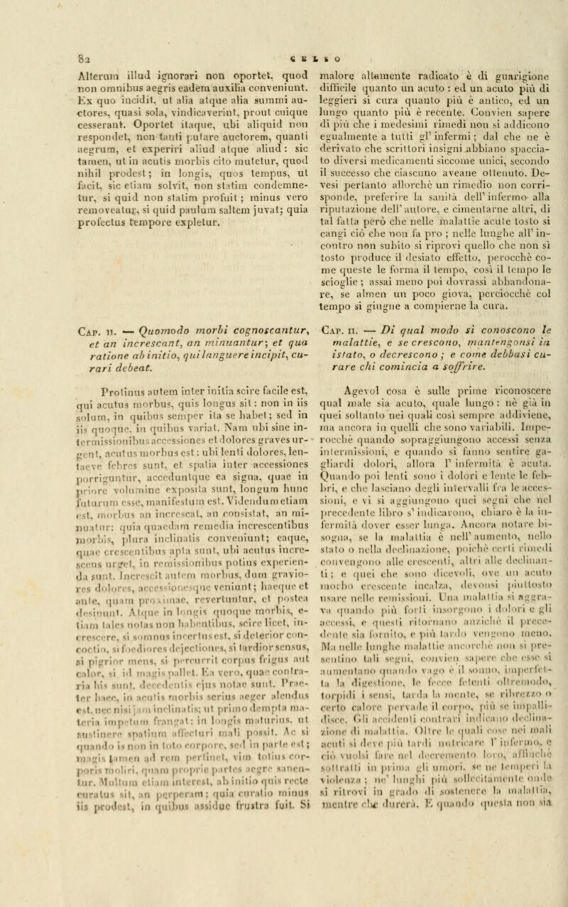 Alternili illud ignorari non oportet. quod non omnibus aegris eadera ausàlia conveniunt. Kx quo ineidit. ut alia atipie atta summi au- ctores, quasi sola, vinilicaverint. proni cuiqUe cesserant. Oportet itaque, ubi aliquid non respondei, non fanti potare auctorem, quanti aegrdm, et experiri aliad atque alimi: sic tareen, ut in ncutis morbis rito mutetur, quod nihil prodesl ; in longis, quo a tempus, ut facit, sic etiam solvit. non statini condemne- tur. si quid non statini prò fui I ; minus vero ri alni- SÌ quid paulum saltcm juvat; quia prolectus tempore expletur. malore altamente radicalo è di guarigione difficile quanto un acuto : ed un acuto più di leggieri si cura quanto più è antico, ed un lungo quanto più è recente. Convien sapere di più ohe i medesimi rimedi non si addicono egualmente a tutti gì1 infermi; dal che ne è derivato che scrittori insigni abbiano spaccia- to diversi medicamenti siccome unici, secondo il succèsso che ciascuno aveane oltenuto. De- vesi pertanto allorché un rimedio non corri- sponde, preterire la sanila dell'1 interino alla riputazione dell'autore, e cimentarne altri, di tal t'alia però che nelle malattie acute tosto si cangi ciò che non fa prò ; nelle Lunghe ali1 in- contro non subilo si riprovi quello che non sì tosto produce il desialo effetto, perocché co- me queste le forma il tempo, così il tempo le scioglie ; assai meno poi dovrassi abbandona- re, se almen un poco giova, perciocché col tempo si ghigne a compierne la cura. Cap. u, _ Quoìfiodo morbi cognoscantur, Cap. ii. — Di qual modo si conoscono le et an ìncrescant, an minuantur\ et qua malattìe, e se crescono, mantengonst in ratione abinitio, qui languere incipit, cu- istato, o decrescono ; e come debbasi cu- rari debeat. rare chi comincia a soffrire. Prolinus autem inter initia scire facile est. qui acutna morbus, quis longus sii: non in iis golam, in quibns sempér ita se habet; sed in iis qnoqne. in qnibns variai. Nani obi line in- termissioni! lolores graves ur- gent, acutus morbus est : ubi lenii Jolores, len- ml et j patia Inter accessiones porri guntur, acceduntque ea tigna, quae in isita rant, longura hunc i'nt ;i i ii ni esse, manifestum est. Vldenduroetiam i. an consistat, an mi- noatnr: quia quaedam remedia increscentibua , plura ì nel in atÌ3 conveniunt; eaque, ,],,,,• « k jeentibua apta sunt, ubi acutus Incre- icena u i -.-.i. in remissionibua potina experien- uicin morb iv diim grayio- . ninni : ha rtoutur, ci postea • tque in longii quoque morbis, e- dei noia, non habentibus, icire licet, iu- ii | mina '- lì dcienor con- i iena, li percorril corpaa fi igus :it . qaa \ conlra- i ']u> n >tae miit. Prae- ilendui , | liualis; ut primo d nipla ni.. 1,1 itnriut. al ■ il p mit. I C II qn indo is non in loto eorpoi i ' i parta eil ; i ' ■. t, \ii tolit ■ tur, \] .!. initio an i ria caralio minai in quinci luit. SJ Age^ol cosa è sulle prime riconoscere quai male sia acuto, «piale Lungo : uè già in (piei soltanto nei quali così sempre addiviene, ma ancora in quelli che sono variabili. Impe- rocché quando sopra ^giungono accessi senza intermissioni; e (piando si l'anno sentire ga- gliardi dolori, allora V infermità è acuta. Quando p<>i lenti sono i dolori e lente le feb- bri, e che lasciano degli intervalli fra le acces- sioni, e \i si aggiungono quei segni che nel precedente libro s-1 indicarono, chiaro è la in- fermità dover es er lunga. Àncora notare bi- sogna, se la malattia è nell'aumento, nello staio o nella declinazione, poiché ©crii rimedi convengono alle crescenti, altri alle declinan- ti ; a quei che sono dicevoli, ove un acuto morbo eresoente incalza, devonsi piuttosto ui ire nelle remissioni. I \\^ malattia si a va quando pnì fot li insorgono i d il il i e gli accessi, e questi ritornano anziché il prece- dente sii fornito, e più tardo vengono meno. Ma nelle lunghe malattie ancorché non si pre- sentino tali segni, convien sapere che esse si aumentano quan I \ igo è il sonno, iniperfet- i | || ,' le fecce fetenti torpidi i sensi, lai <\.ì la mente, se ribi certo calote pi rvade il corpo, più se impalli- disce. Gli arridenti contrari indica |0 declina- xione di mal iltia. Oltre le quali rose nei mali ■cuti si di i e più lardi nutrii are r jnf< ciò vuoisi fare nel decremento loro, affinchè s >llratti in pi ima pli umoi i. pei ' ' ' violenza : ne1 lunghi più sollecitamente onde vi , ii,,, | | lo di la malattia, mentre eh* durerà. E quando questa non sia