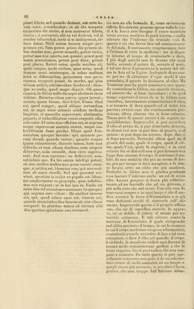 B6 pisset febris, sed quando desisset, nut certe le- vata ess't, eonsiderabat : et ab ilio tempore exspectato die tertio, si non accesserat febris, statini ; >i accesserat, ubi ea vel desterai, vel si assidue iahaerebat, certe si se inclitiaverai. ci- bimi dabat. Nihil autem horum utique per- petuimi est. Nani polest primo die primus ci- bus dandus esse, polest secundo, polest tertio, potesl non nisi quarto, aut quinto; polest post uuain accessionern, polest post duas, potest post plures. Refert enhn, qualis morbus sit, cpiale corpus, (piale coelum, quae aetas, quod lem pus anni: minimeque, in rebus multuin in ter se differenti bus, perpetuimi esse pr^e- ceptam temporis potest. lo morbo, qui plus virium aufert, celerkis cibus dando*est: ilem- que eo eoelo, quod magis digerìt. 01) (piani eausam, in Attica nullo die aegerabstineri recte videtur. Malurius etiam poero, «piani juveui ; aeslate, quasi bienne, dari debet. Unum illad est, quod scraper, quod ubique servandum est, al aegri vires subinde assidens rnedicas inspiciat, el qaaradia sapererunt, abstiaentia pugnet; si imbecillitatem vereri coeperit, cibo subveniat. ld cnim ejus officiare est, ut aegrum neqoe supervacoa materia oneret, neque iui- ]>.( illilatem fame prodal. ldque apud I.ra- sistratum quoque invenio : qui. quamvis pa- rano docait, (piando reo ter, «pi.indo corpus ipsura exinaniretar, dicendo tamen, haec esse videnda, el tum cibimi dandam, cam eorpori tur, satis oslendit, dnm vires super; s- sexit, dari non oportere; ne deficerent, con- sulendum esse. El bis antera intelligi potest, ab ano mèdico maltOI non posse curari : cum- qoe, s: artifez est, ìdoneàm esse, qui non mul- tano ab aepro recedit. Sed qui qaaestai - vinnt. qaoniana is majoT ex popolo est. liben- ter amplectuntar ea praecepta, quae sedulita- tera oon exigunt; ni in hac ipsa re. l'arile est (•nini d isionei numerare iis quoqne, qui aegrum raro rident: illeassideal wrcv-^ est, qui, qnod lolom opus est, \ isijm^ est, «piando i li in is in li , llus hi tu rus sii. ni si ci bu ni i it. In plm ilm i i.iin. ii id inilium cibi dia quartui aptissinrni esse consoetit ciò non sia alla bevanda. E, come saviamente riilette Erasistrato, possono spesse voltele fau- ci eia bocca aver bisogno d'essere umettate senza averne mestiero le parti interne, e nulla rilevare clic l'infermo sia crucialo così. E questo è ciò die devesi fare sul eoniinciamen- to del male. 11 nutrimento congruamente dato è l'ottima di tutte le medicine: ma si dispu- ta intorno al tempi di cominciarlo a dare. I più degli antichi non lo davano che assai tardo, sovente al quinto dì, sovente al sesto, e tal uso forse il permetteva la natura del cli- ma in Asia ed in Egitto. Aselepiade dopo ave- re per tre dì abbattuto d'ogni modo il suo ammalalo, il (piarlo lo destinava al cibo. Ma Temisone non ha guari esaminava non (pian- do cominciasse la l'ebbre, ma quando fornisse, od almeno che si fosse menomala : e da quel tempo aspettato il terzo dì, se la l'ebbre non riassaliva, incontanente somministrava il cibo; e se-tornava il dava (piando od al tutto era partita; ovvero caso che continuamente per- sistesse, allora almeno che si fosse calmala. Njuna però di queste norme è <\a seguire in- variabilmente. Imperocché si può accordare il cibo al primo dì, si può al.secondo, al terzo, in alcuni casi non si può lino al quarto^ 0 al quinto: si può dopo un accesso, dopo due, e sì dopo parecchi. Perocché rileva qua! sia il e del male, quale il corpo, quale il ('li- ma, «piale T età, (piale la stagione ; e in co-r. cotanto Ira sé discordi non si può fermare una Ossa attorno il tempo di nutricare il ina- lalo. In una maialila che più ne scema di for- ze, pili per tempo si darà mangiare, e lo fles- so tarassi sotto un cielo fin- pili smaltisce. Perlochè in Urica no il si -indica prudente cosa lasciare 1 interino anche un .sol dì senza cibo, incora por-ere si dovrà più sollecita- mente ad un fanciullo che ad un giovane, e più nella siale che nel verno, l'ila so],i cosi <\.i osservarsi sempre e in ogni Luogo è che il me- dico esamini le forze dell'ammalato, e se già sono deficienti cerchi di ristorarle colf ali- no uh». Imperocché questo è il proprio ufficio suo. che né di superflua materia lo aggra* \ i. ne se debile, il i idtlc.i .il nieiile per so- \civliu attinenza. E tale ritrovo < saeie la sentenza di Erasistrato il quale avvegnaché ma! abbia precitato il lcmp.'iii cui lo stomaco in cui il corpo medesimo vengono ad esinanirsi, t'outiiiioi io avendo avvertito di laica lai cosa attenzione, e dare d cibo gol quando il corpo il richiede, fu ra inif ito \ ìì\<\<- non doversi di nessun modo somministrare perfino a che le o. In i i proi vedere che non ven» lt.i tulio questo si può \ olmeute < onoi cei e non un solo me- li molti ammalati ad un lei I altro é buon pi itii a . . Iroj N diluor