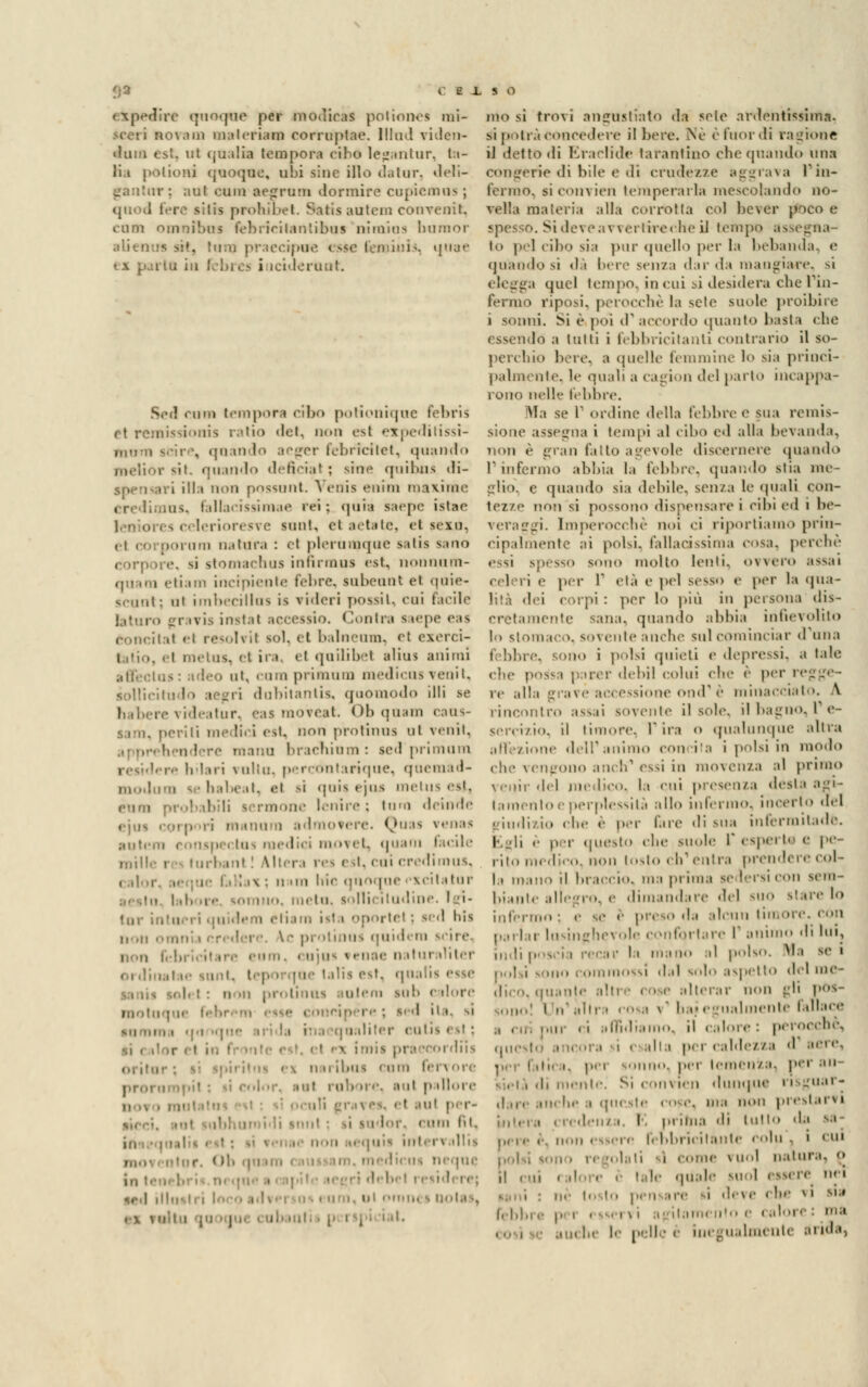 elpedire quoque per modiras potiones mi- ao va m materiata eorruptae. lllud viden- ilum est. ut (jualia tempora cibo legantur, ta- li, i piti ioni quoque, ubi sinc ilio datar, deli- gantur; aul cum aejjrum dormire cupiemoa ; quoJ fero sitis prohibet. Satis aotem eonvenit, cum omnibus lebririlantibus nimins bamor alieni» ast, tum praecipoe este feminis, quee i lu in febrea i icideruut. Sod cuna tempora cibo potionique febris et remissionis ratio del, non osi expeditissi- niM'ii sei re, «[lini I aeger febrìcitet, quando vit. quando di Sciai : sin* qoibna di- i Illa non possunt. Venia enim maxime Ci ius, fallacissimae rei; quia saepc istac leniores celerioresve sunt, et aetate, et sexu, . .min natura : et plerumque salis sano corpore, si stomachila infirmila est, nonnam- quam etiam incipiente febre, labeant ei qaie- scant; al imbecillas is vi.Ieri possi l, coi facile tataro gravi* instai accesaio. Contra saepe eaa concitai el reaolvil sol, et balneum, el exerci- i iii.ius. el ira, el quihbet alius animi ini. rum priinum medicus venil. àollicil dubitanti*, qaomodo illi se ; videatur, eaa moveat. I »!> qaam caaa- aam, periti medici eat, non protinaa al venit, hendere mano brachinm: ledprimum re li 1 » ri \ulii!. percoli tariqae, qoemad- modum ae babeat, et >i quia ejos metua est, puoi te lenire : luna deinde ejua cqrpori manura admotere. Quaa vena* ■utem eonspectua medici movet, quam facile mille r - turba ni : Altera rea eat, cui credimua, , alar, x • n  ''' qnoque scitatur In bore sonino, meta. lollii iludine I i- lor intaerl qaidem eii.im ista oportel : - d bla non omni i en dere. V- protinua qaidem scire, i imi» \ ente naturaìiter oi dinatae Mini, lep nrqae lalia est. qua aleni su!. ( dorè motuque fel I ita, si sali ter colia eal ; r et in I un il.iis cam fei \ ore proraropil • il color, sai rab n e, aut pallore et aal per- . lor, nini (il. 1 l'\ llllS ( il. qa un i • . fdicm neqae ,rd illi i rmiiH s notai, mo si trovi angustiato da scio artfentissinta, si potrà concedere il bere, iNe è fuor di ragione il detto di Eraclide tarantino clic (piando una congerie di bile e di crudezze aggrava l'in- fermo, siconvien temperarla mescolando no- veMa materia alla corrotta col bcvor poco e Si dei e.;\ rei -lire» lie il leiiq. i lo pel cibo sia pur quello per la bebanda, e (piandosi dà bere senza dir da mangiare, SÌ (pici tempo, in cui si desidera che l'in- riposi, perocché la sete suole proibire i sonni. Si è poi d' accordo quanto basta che essendo a tulli i febbricitanti contrario il so- perchio bere, a quelle femmine lo sia princi- palmente, le quali a Cagion del parto incappa- rono nelle febbre. Ma se P ordine della febbre e sua remis- sione assegna i tempi al cibo ed alla bevanda, non è gran fatto agevole discernere (piando I ini mio abbia la lebbre, quando stia me- glio, e quando sia debile, sen/a le quali con- tezze non si possono dispensare i cibi ed i be- i. Imperocché noi <i riportiamo prin- cipalmente ai polsi, fallacissima cosa, perchè essi spesso sono molto lenti, oweio assai cel ii <• per I età e pel sesso e per la qua- lità dei corpi : per lo più in persona dis- cretamente sana, quando abbia infievolito lo stomaco, sovente anche sul cominciar duna febbre, sono i polsi quieti e depressi, a tale che possa parer debil colui che è per i re alla grave accessione ond' è minacciato, A tro assai sovente il sole, il bagno, I e- , il timore, V ira <> qualunque altra affezione dell'animo concita i polsi in modo che vengono anch'essi in movenza al primo venir del medico, la cui presenza desia agi- lamento e perplessità allo infermo, incerto del giudizio che è per l'are di sua infermitadè. Egli è p r questo che suole 1 esperi.' e pe- rito inedie... non tosto eli1 enlra prendere col- la mano il braccio, ma prima se leraicon sem- biante allegro, e dimandare del suo ^■■*yi- lo infermo; e se e presoda alcun timore. cOn parlar lusinghevole confqrtare I animo di lui, indi poacia recar la mano al pois... Ma se i mo commossi dal solo aspetto del me- dico, «piante alterar non gli \'s bai egualmente fallace r « '• affidi) •. il calore : pero.die. questi .hi per caldezza d aei e, ■uno. per temenza, per an ;, mente, Si com len dunque ri iiai - dare anche a queste rose, ma i prestarvi . , redenza. I pi ima di lutto <\-^ sa i pici ante i olu , i cui polsi sono ri .i-i i come iuol natura, «• il mi tale quale |U0l <ss. i deve che vi ni febbre pei osservi agitamento e caloi ! |, il ■ | inc_u.dn.ci.li alida. rinomi sereizio